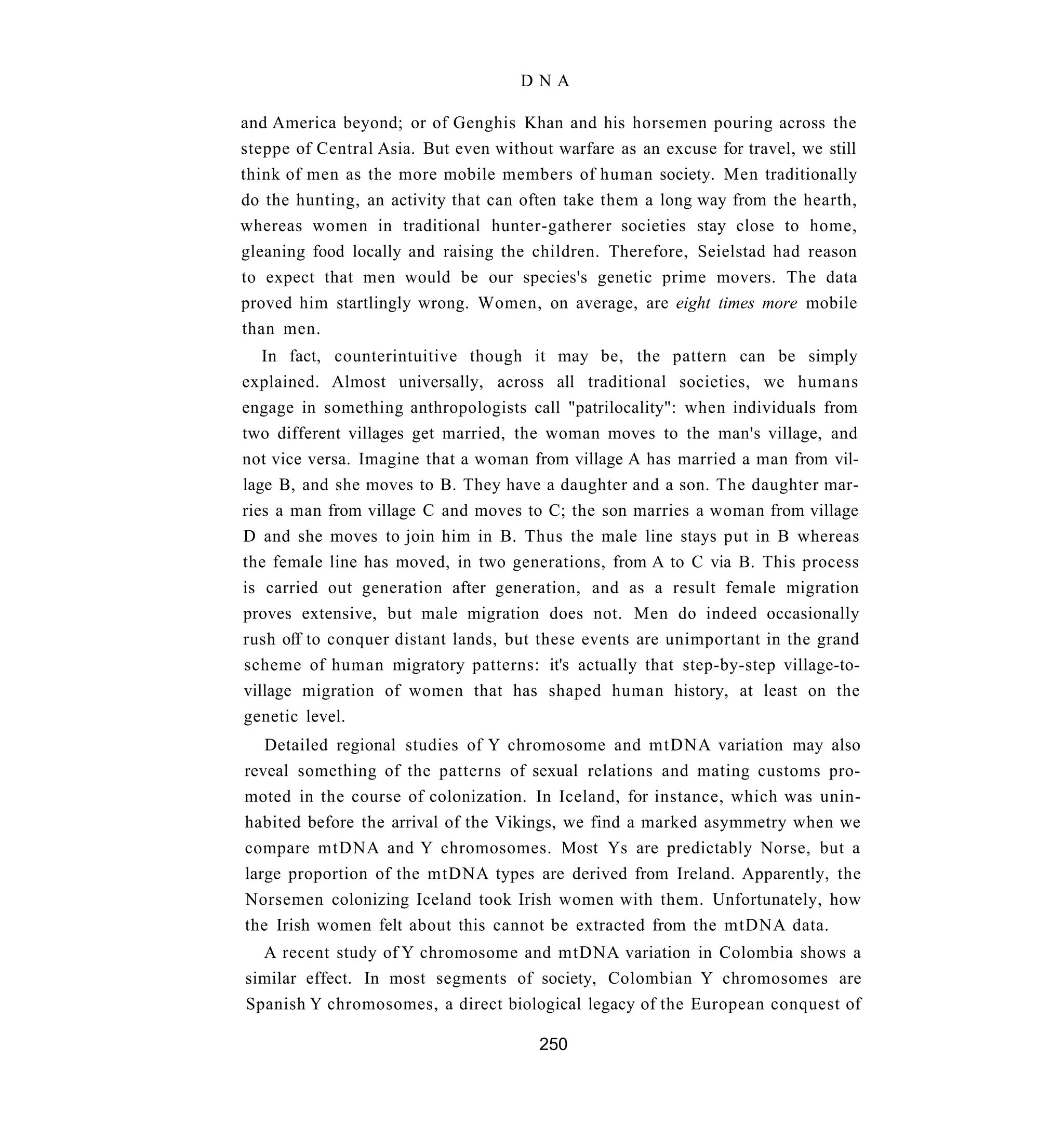 DNA

and America beyond; or of Genghis Khan and his horsemen pouring across the
steppe of Central Asia. But even without warfare as an excuse for travel, we still
think of men as the more mobile members of human society. Men traditionally
do the hunting, an activity that can often take them a long way from the hearth,
whereas women in traditional hunter-gatherer societies stay close to home,
gleaning food locally and raising the children. Therefore, Seielstad had reason
to expect that men would be our species's genetic prime movers. The data
proved him startlingly wrong. Women, on average, are eight times more mobile
than men.
   In fact, counterintuitive though it may be, the pattern can be simply
explained. Almost universally, across all traditional societies, we humans
engage in something anthropologists call "patrilocality": when individuals from
two different villages get married, the woman moves to the man's village, and
not vice versa. Imagine that a woman from village A has married a man from vil-
lage B, and she moves to B. They have a daughter and a son. The daughter mar-
ries a man from village C and moves to C; the son marries a woman from village
D and she moves to join him in B. Thus the male line stays put in B whereas
the female line has moved, in two generations, from A to C via B. This process
is carried out generation after generation, and as a result female migration
proves extensive, but male migration does not. Men do indeed occasionally
rush off to conquer distant lands, but these events are unimportant in the grand
scheme of human migratory patterns: it's actually that step-by-step village-to-
village migration of women that has shaped human history, at least on the
genetic level.
   Detailed regional studies of Y chromosome and mtDNA variation may also
reveal something of the patterns of sexual relations and mating customs pro-
moted in the course of colonization. In Iceland, for instance, which was unin-
habited before the arrival of the Vikings, we find a marked asymmetry when we
compare mtDNA and Y chromosomes. Most Ys are predictably Norse, but a
large proportion of the mtDNA types are derived from Ireland. Apparently, the
Norsemen colonizing Iceland took Irish women with them. Unfortunately, how
the Irish women felt about this cannot be extracted from the mtDNA data.
  A recent study of Y chromosome and mtDNA variation in Colombia shows a
similar effect. In most segments of society, Colombian Y chromosomes are
Spanish Y chromosomes, a direct biological legacy of the European conquest of

                                       250
 
