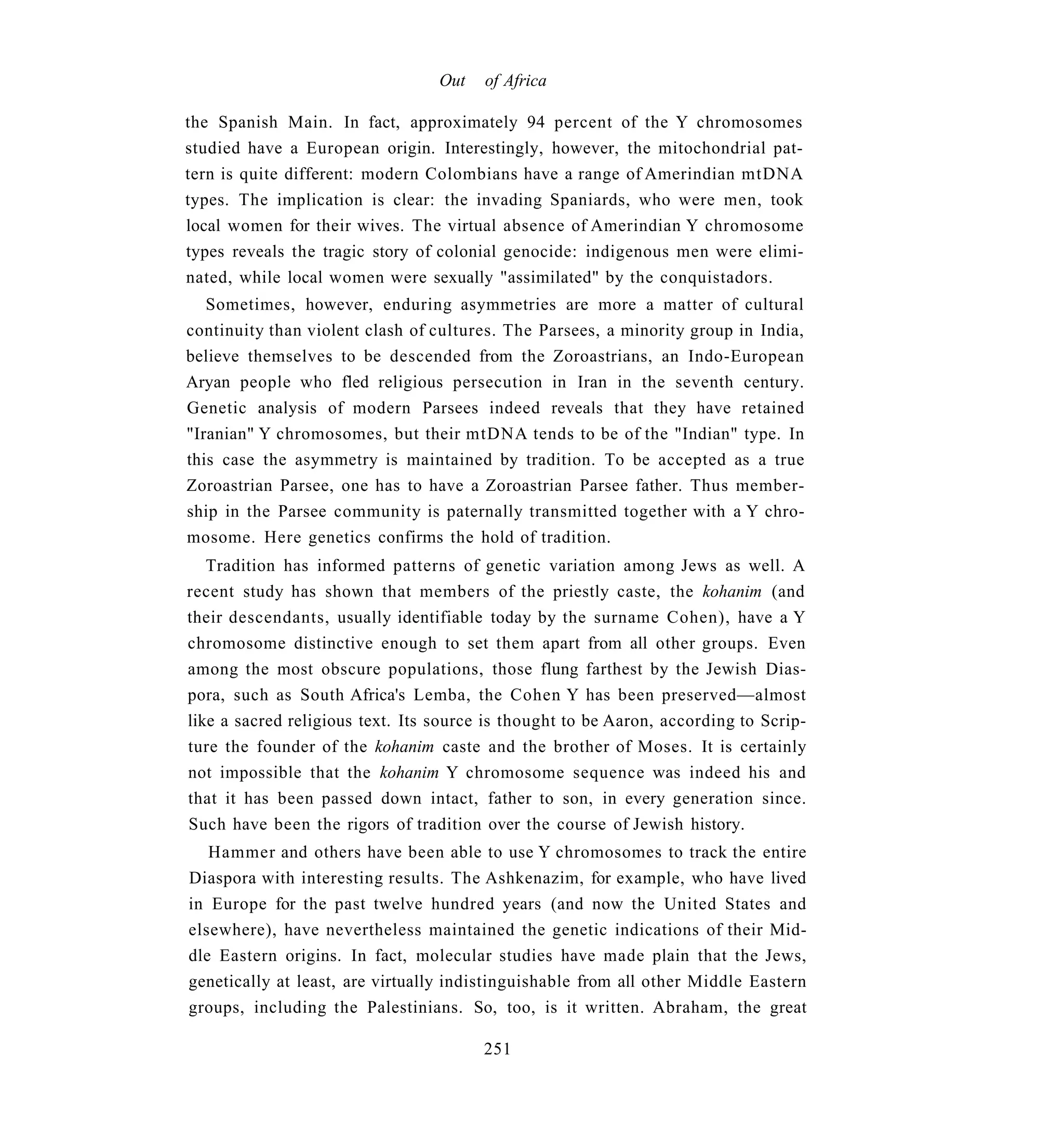 Out   of Africa

the Spanish Main. In fact, approximately 94 percent of the Y chromosomes
studied have a European origin. Interestingly, however, the mitochondrial pat-
tern is quite different: modern Colombians have a range of Amerindian mtDNA
types. The implication is clear: the invading Spaniards, who were men, took
local women for their wives. The virtual absence of Amerindian Y chromosome
types reveals the tragic story of colonial genocide: indigenous men were elimi-
nated, while local women were sexually "assimilated" by the conquistadors.
   Sometimes, however, enduring asymmetries are more a matter of cultural
continuity than violent clash of cultures. The Parsees, a minority group in India,
believe themselves to be descended from the Zoroastrians, an Indo-European
Aryan people who fled religious persecution in Iran in the seventh century.
Genetic analysis of modern Parsees indeed reveals that they have retained
"Iranian" Y chromosomes, but their mtDNA tends to be of the "Indian" type. In
this case the asymmetry is maintained by tradition. To be accepted as a true
Zoroastrian Parsee, one has to have a Zoroastrian Parsee father. Thus member-
ship in the Parsee community is paternally transmitted together with a Y chro-
mosome. Here genetics confirms the hold of tradition.
   Tradition has informed patterns of genetic variation among Jews as well. A
recent study has shown that members of the priestly caste, the kohanim (and
their descendants, usually identifiable today by the surname Cohen), have a Y
chromosome distinctive enough to set them apart from all other groups. Even
among the most obscure populations, those flung farthest by the Jewish Dias-
pora, such as South Africa's Lemba, the Cohen Y has been preserved—almost
like a sacred religious text. Its source is thought to be Aaron, according to Scrip-
ture the founder of the kohanim caste and the brother of Moses. It is certainly
not impossible that the kohanim Y chromosome sequence was indeed his and
that it has been passed down intact, father to son, in every generation since.
Such have been the rigors of tradition over the course of Jewish history.
   Hammer and others have been able to use Y chromosomes to track the entire
Diaspora with interesting results. The Ashkenazim, for example, who have lived
in Europe for the past twelve hundred years (and now the United States and
elsewhere), have nevertheless maintained the genetic indications of their Mid-
dle Eastern origins. In fact, molecular studies have made plain that the Jews,
genetically at least, are virtually indistinguishable from all other Middle Eastern
groups, including the Palestinians. So, too, is it written. Abraham, the great

                                        251
 