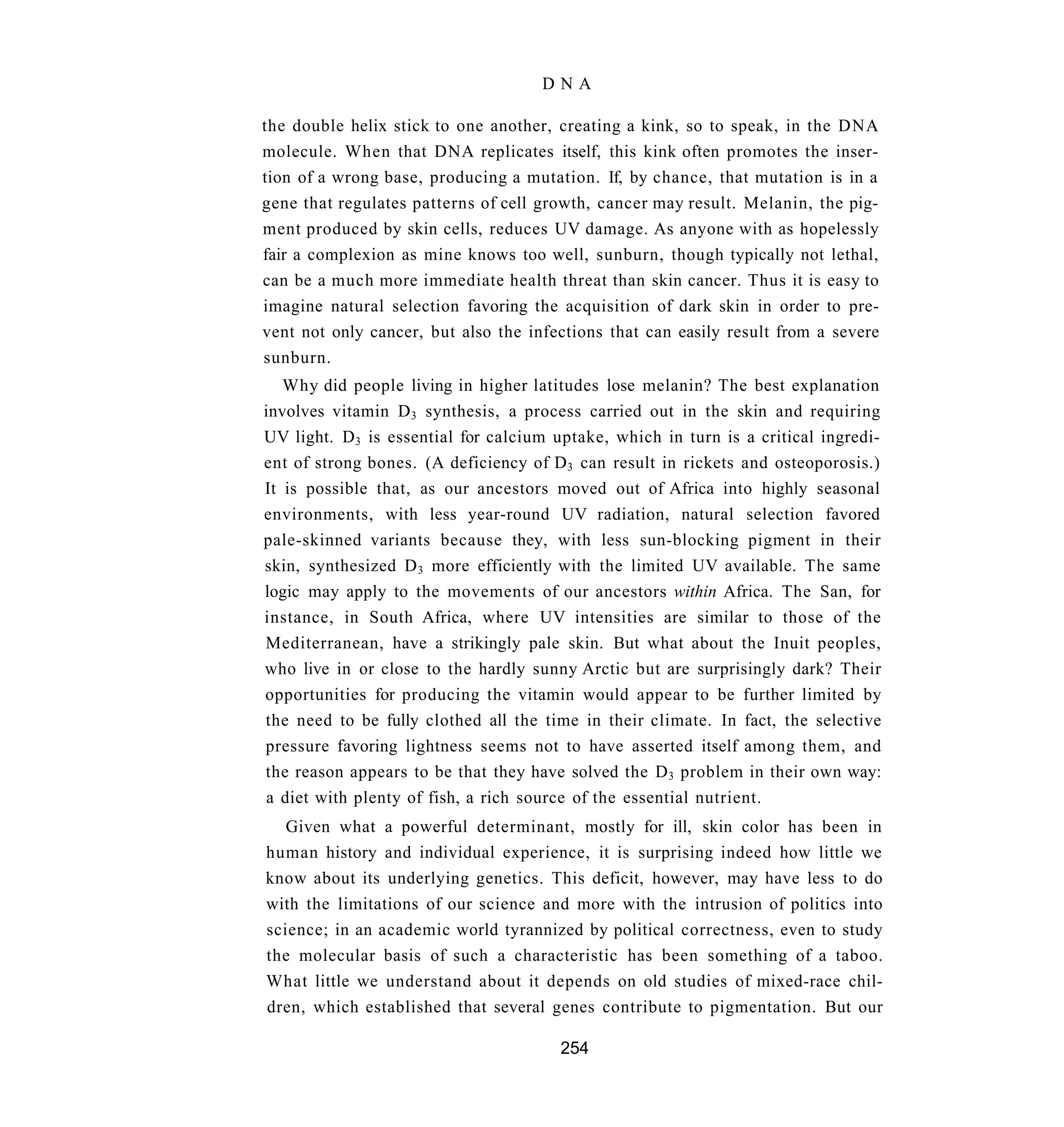 DNA

the double helix stick to one another, creating a kink, so to speak, in the DNA
molecule. When that DNA replicates itself, this kink often promotes the inser-
tion of a wrong base, producing a mutation. If, by chance, that mutation is in a
gene that regulates patterns of cell growth, cancer may result. Melanin, the pig-
ment produced by skin cells, reduces UV damage. As anyone with as hopelessly
fair a complexion as mine knows too well, sunburn, though typically not lethal,
can be a much more immediate health threat than skin cancer. Thus it is easy to
imagine natural selection favoring the acquisition of dark skin in order to pre-
vent not only cancer, but also the infections that can easily result from a severe
sunburn.
   Why did people living in higher latitudes lose melanin? The best explanation
involves vitamin D 3 synthesis, a process carried out in the skin and requiring
UV light. D3 is essential for calcium uptake, which in turn is a critical ingredi-
ent of strong bones. (A deficiency of D 3 can result in rickets and osteoporosis.)
It is possible that, as our ancestors moved out of Africa into highly seasonal
environments, with less year-round UV radiation, natural selection favored
pale-skinned variants because they, with less sun-blocking pigment in their
skin, synthesized D 3 more efficiently with the limited UV available. The same
logic may apply to the movements of our ancestors within Africa. The San, for
instance, in South Africa, where UV intensities are similar to those of the
Mediterranean, have a strikingly pale skin. But what about the Inuit peoples,
who live in or close to the hardly sunny Arctic but are surprisingly dark? Their
opportunities for producing the vitamin would appear to be further limited by
the need to be fully clothed all the time in their climate. In fact, the selective
pressure favoring lightness seems not to have asserted itself among them, and
the reason appears to be that they have solved the D 3 problem in their own way:
a diet with plenty of fish, a rich source of the essential nutrient.
   Given what a powerful determinant, mostly for ill, skin color has been in
human history and individual experience, it is surprising indeed how little we
know about its underlying genetics. This deficit, however, may have less to do
with the limitations of our science and more with the intrusion of politics into
science; in an academic world tyrannized by political correctness, even to study
the molecular basis of such a characteristic has been something of a taboo.
What little we understand about it depends on old studies of mixed-race chil-
dren, which established that several genes contribute to pigmentation. But our

                                       254
 