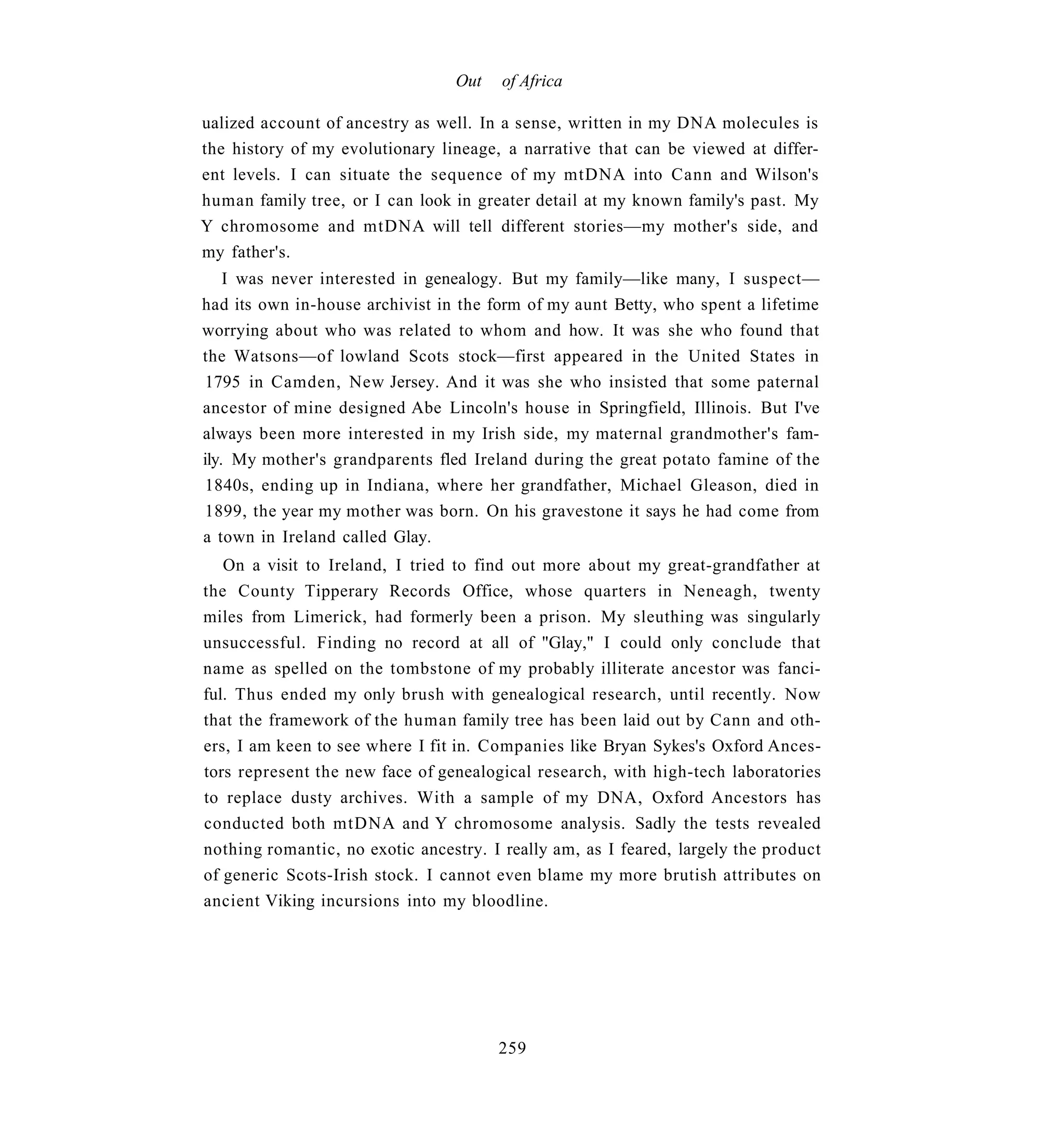 Out    of Africa

ualized account of ancestry as well. In a sense, written in my DNA molecules is
the history of my evolutionary lineage, a narrative that can be viewed at differ-
ent levels. I can situate the sequence of my mtDNA into Cann and Wilson's
human family tree, or I can look in greater detail at my known family's past. My
Y chromosome and mtDNA will tell different stories—my mother's side, and
my father's.
    I was never interested in genealogy. But my family—like many, I suspect—
had its own in-house archivist in the form of my aunt Betty, who spent a lifetime
worrying about who was related to whom and how. It was she who found that
the Watsons—of lowland Scots stock—first appeared in the United States in
 1795 in Camden, New Jersey. And it was she who insisted that some paternal
ancestor of mine designed Abe Lincoln's house in Springfield, Illinois. But I've
always been more interested in my Irish side, my maternal grandmother's fam-
ily. My mother's grandparents fled Ireland during the great potato famine of the
 1840s, ending up in Indiana, where her grandfather, Michael Gleason, died in
 1899, the year my mother was born. On his gravestone it says he had come from
a town in Ireland called Glay.
   On a visit to Ireland, I tried to find out more about my great-grandfather at
the County Tipperary Records Office, whose quarters in Neneagh, twenty
miles from Limerick, had formerly been a prison. My sleuthing was singularly
unsuccessful. Finding no record at all of "Glay," I could only conclude that
name as spelled on the tombstone of my probably illiterate ancestor was fanci-
ful. Thus ended my only brush with genealogical research, until recently. Now
that the framework of the human family tree has been laid out by Cann and oth-
ers, I am keen to see where I fit in. Companies like Bryan Sykes's Oxford Ances-
tors represent the new face of genealogical research, with high-tech laboratories
to replace dusty archives. With a sample of my DNA, Oxford Ancestors has
conducted both mtDNA and Y chromosome analysis. Sadly the tests revealed
nothing romantic, no exotic ancestry. I really am, as I feared, largely the product
of generic Scots-Irish stock. I cannot even blame my more brutish attributes on
ancient Viking incursions into my bloodline.




                                       259
 