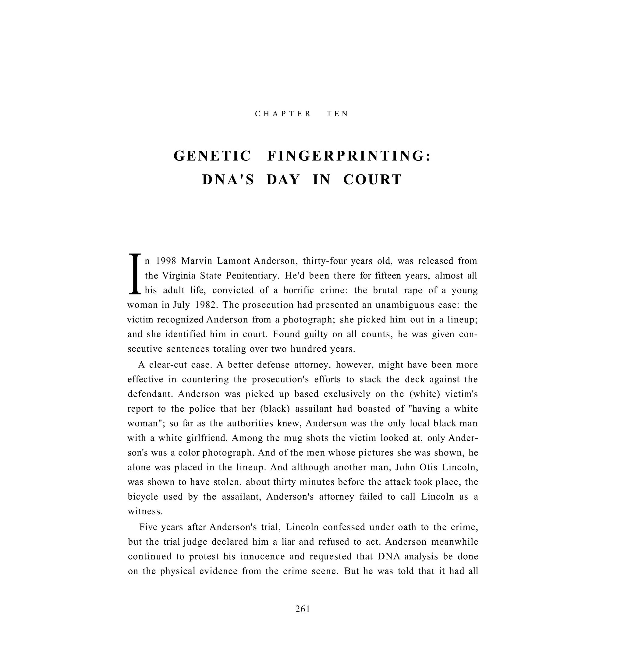 C H A P T E R    TEN




           GENETIC               FINGERPRINTING:
                 D N A ' S DAY IN COURT




I    n 1998 Marvin Lamont Anderson, thirty-four years old, was released from
     the Virginia State Penitentiary. He'd been there for fifteen years, almost all
     his adult life, convicted of a horrific crime: the brutal rape of a young
woman in July 1982. The prosecution had presented an unambiguous case: the
victim recognized Anderson from a photograph; she picked him out in a lineup;
and she identified him in court. Found guilty on all counts, he was given con-
secutive sentences totaling over two hundred years.
   A clear-cut case. A better defense attorney, however, might have been more
effective in countering the prosecution's efforts to stack the deck against the
defendant. Anderson was picked up based exclusively on the (white) victim's
report to the police that her (black) assailant had boasted of "having a white
woman"; so far as the authorities knew, Anderson was the only local black man
with a white girlfriend. Among the mug shots the victim looked at, only Ander-
son's was a color photograph. And of the men whose pictures she was shown, he
alone was placed in the lineup. And although another man, John Otis Lincoln,
was shown to have stolen, about thirty minutes before the attack took place, the
bicycle used by the assailant, Anderson's attorney failed to call Lincoln as a
witness.
  Five years after Anderson's trial, Lincoln confessed under oath to the crime,
but the trial judge declared him a liar and refused to act. Anderson meanwhile
continued to protest his innocence and requested that DNA analysis be done
on the physical evidence from the crime scene. But he was told that it had all


                                       261
 