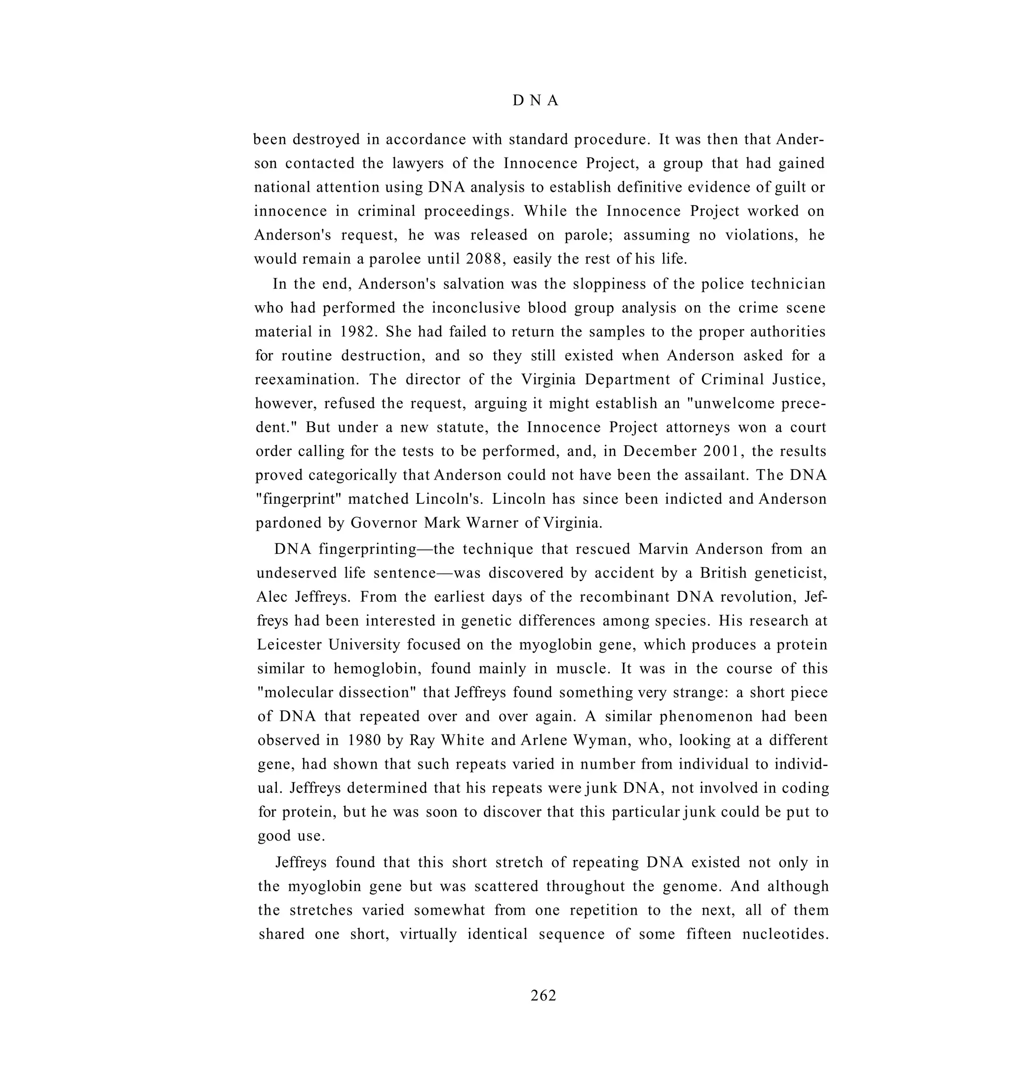 DNA

been destroyed in accordance with standard procedure. It was then that Ander-
son contacted the lawyers of the Innocence Project, a group that had gained
national attention using DNA analysis to establish definitive evidence of guilt or
innocence in criminal proceedings. While the Innocence Project worked on
Anderson's request, he was released on parole; assuming no violations, he
would remain a parolee until 2088, easily the rest of his life.
   In the end, Anderson's salvation was the sloppiness of the police technician
who had performed the inconclusive blood group analysis on the crime scene
material in 1982. She had failed to return the samples to the proper authorities
for routine destruction, and so they still existed when Anderson asked for a
reexamination. The director of the Virginia Department of Criminal Justice,
however, refused the request, arguing it might establish an "unwelcome prece-
dent." But under a new statute, the Innocence Project attorneys won a court
order calling for the tests to be performed, and, in December 2001, the results
proved categorically that Anderson could not have been the assailant. The DNA
"fingerprint" matched Lincoln's. Lincoln has since been indicted and Anderson
pardoned by Governor Mark Warner of Virginia.
   DNA fingerprinting—the technique that rescued Marvin Anderson from an
undeserved life sentence—was discovered by accident by a British geneticist,
Alec Jeffreys. From the earliest days of the recombinant DNA revolution, Jef-
freys had been interested in genetic differences among species. His research at
Leicester University focused on the myoglobin gene, which produces a protein
similar to hemoglobin, found mainly in muscle. It was in the course of this
"molecular dissection" that Jeffreys found something very strange: a short piece
of DNA that repeated over and over again. A similar phenomenon had been
observed in 1980 by Ray White and Arlene Wyman, who, looking at a different
gene, had shown that such repeats varied in number from individual to individ-
ual. Jeffreys determined that his repeats were junk DNA, not involved in coding
for protein, but he was soon to discover that this particular junk could be put to
good use.
  Jeffreys found that this short stretch of repeating DNA existed not only in
the myoglobin gene but was scattered throughout the genome. And although
the stretches varied somewhat from one repetition to the next, all of them
shared one short, virtually identical sequence of some fifteen nucleotides.


                                       262
 
