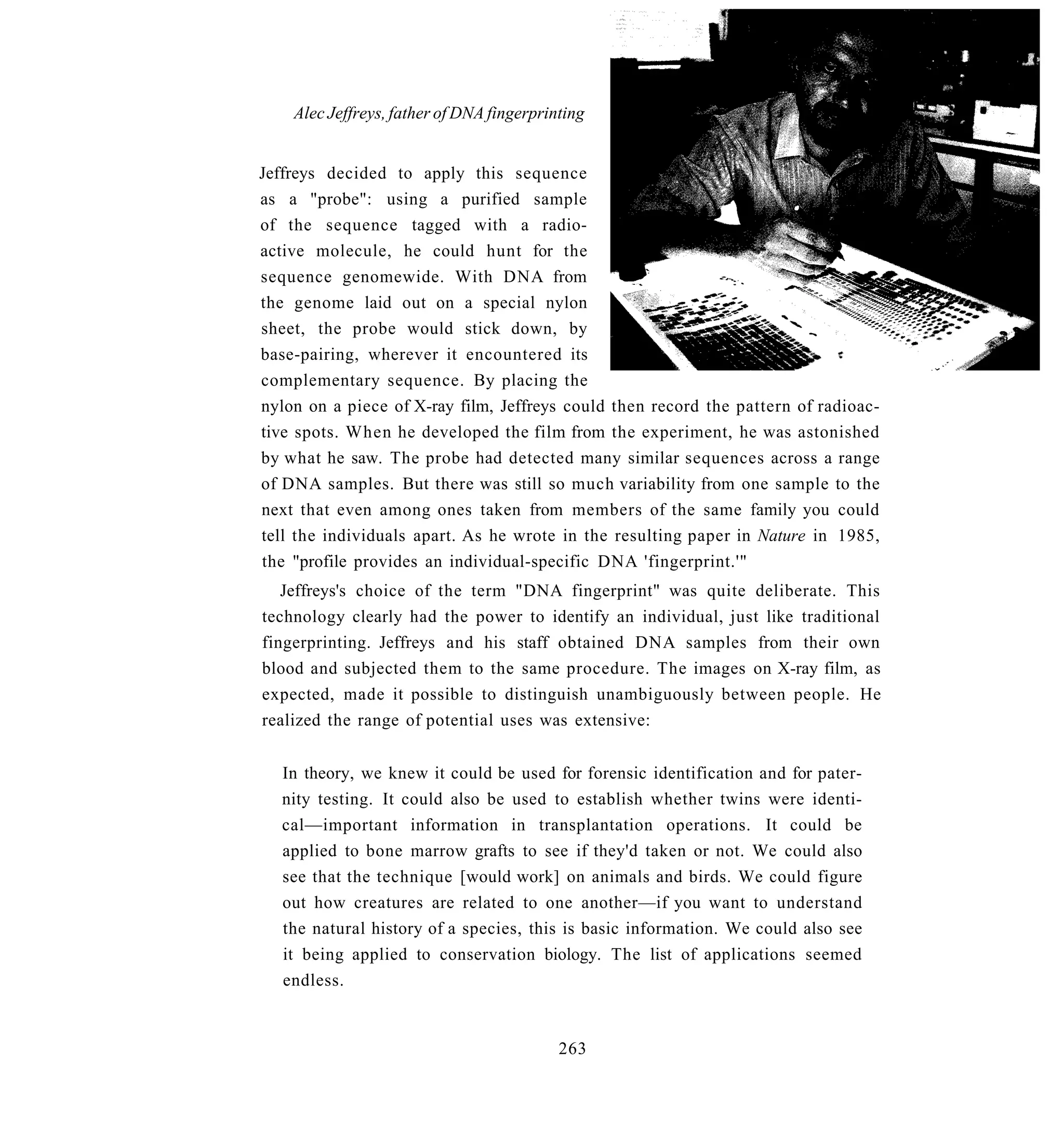 Alec Jeffreys, father of DNA fingerprinting


Jeffreys decided to apply this sequence
as a "probe": using a purified sample
of the sequence tagged with a radio-
active molecule, he could hunt for the
sequence genomewide. With DNA from
the genome laid out on a special nylon
sheet, the probe would stick down, by
base-pairing, wherever it encountered its
complementary sequence. By placing the
nylon on a piece of X-ray film, Jeffreys could then record the pattern of radioac-
tive spots. When he developed the film from the experiment, he was astonished
by what he saw. The probe had detected many similar sequences across a range
of DNA samples. But there was still so much variability from one sample to the
next that even among ones taken from members of the same family you could
tell the individuals apart. As he wrote in the resulting paper in Nature in 1985,
the "profile provides an individual-specific DNA 'fingerprint.'"
   Jeffreys's choice of the term "DNA fingerprint" was quite deliberate. This
technology clearly had the power to identify an individual, just like traditional
fingerprinting. Jeffreys and his staff obtained DNA samples from their own
blood and subjected them to the same procedure. The images on X-ray film, as
expected, made it possible to distinguish unambiguously between people. He
realized the range of potential uses was extensive:


   In theory, we knew it could be used for forensic identification and for pater-
   nity testing. It could also be used to establish whether twins were identi-
   cal—important information in transplantation operations. It could be
   applied to bone marrow grafts to see if they'd taken or not. We could also
   see that the technique [would work] on animals and birds. We could figure
   out how creatures are related to one another—if you want to understand
   the natural history of a species, this is basic information. We could also see
   it being applied to conservation biology. The list of applications seemed
   endless.


                                           263
 