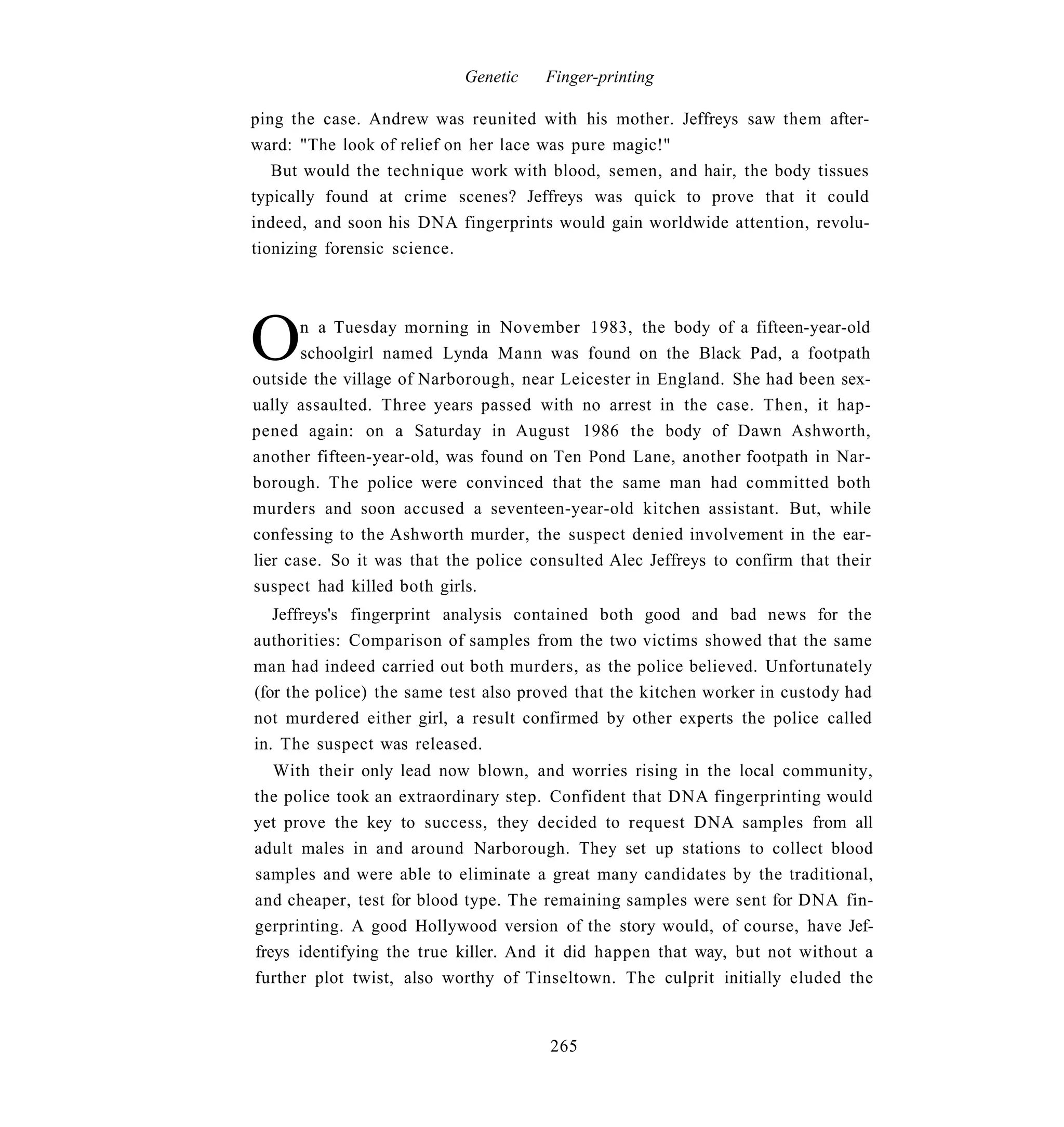 Genetic   Finger-printing

ping the case. Andrew was reunited with his mother. Jeffreys saw them after-
ward: "The look of relief on her lace was pure magic!"
   But would the technique work with blood, semen, and hair, the body tissues
typically found at crime scenes? Jeffreys was quick to prove that it could
indeed, and soon his DNA fingerprints would gain worldwide attention, revolu-
tionizing forensic science.




O      n a Tuesday morning in November 1983, the body of a fifteen-year-old
       schoolgirl named Lynda Mann was found on the Black Pad, a footpath
outside the village of Narborough, near Leicester in England. She had been sex-
ually assaulted. Three years passed with no arrest in the case. Then, it hap-
pened again: on a Saturday in August 1986 the body of Dawn Ashworth,
another fifteen-year-old, was found on Ten Pond Lane, another footpath in Nar-
borough. The police were convinced that the same man had committed both
murders and soon accused a seventeen-year-old kitchen assistant. But, while
confessing to the Ashworth murder, the suspect denied involvement in the ear-
lier case. So it was that the police consulted Alec Jeffreys to confirm that their
suspect had killed both girls.
   Jeffreys's fingerprint analysis contained both good and bad news for the
authorities: Comparison of samples from the two victims showed that the same
man had indeed carried out both murders, as the police believed. Unfortunately
(for the police) the same test also proved that the kitchen worker in custody had
not murdered either girl, a result confirmed by other experts the police called
in. The suspect was released.
   With their only lead now blown, and worries rising in the local community,
the police took an extraordinary step. Confident that DNA fingerprinting would
yet prove the key to success, they decided to request DNA samples from all
adult males in and around Narborough. They set up stations to collect blood
samples and were able to eliminate a great many candidates by the traditional,
and cheaper, test for blood type. The remaining samples were sent for DNA fin-
gerprinting. A good Hollywood version of the story would, of course, have Jef-
freys identifying the true killer. And it did happen that way, but not without a
further plot twist, also worthy of Tinseltown. The culprit initially eluded the


                                       265
 
