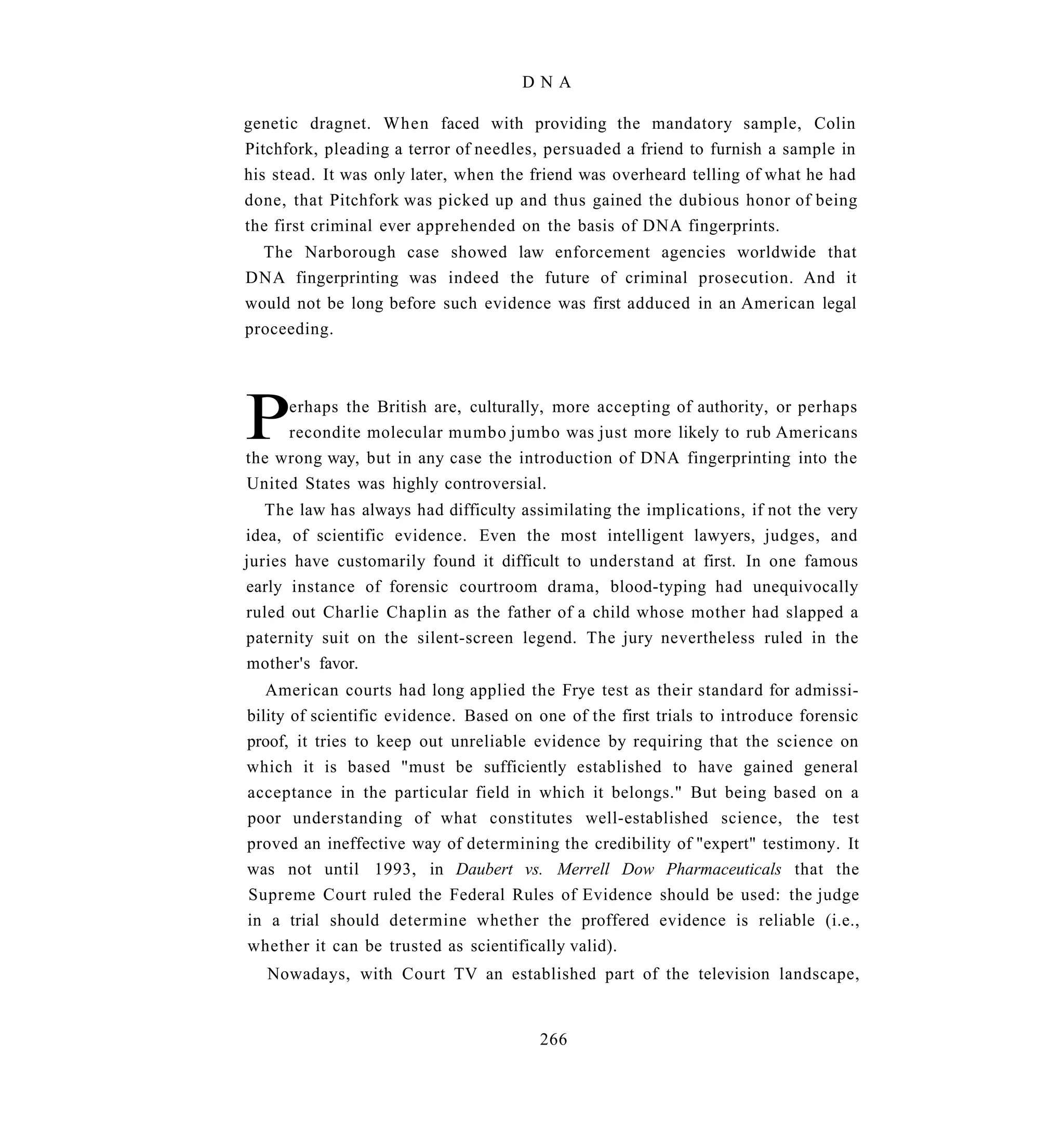DNA

genetic dragnet. When faced with providing the mandatory sample, Colin
Pitchfork, pleading a terror of needles, persuaded a friend to furnish a sample in
his stead. It was only later, when the friend was overheard telling of what he had
done, that Pitchfork was picked up and thus gained the dubious honor of being
the first criminal ever apprehended on the basis of DNA fingerprints.
  The Narborough case showed law enforcement agencies worldwide that
DNA fingerprinting was indeed the future of criminal prosecution. And it
would not be long before such evidence was first adduced in an American legal
proceeding.




P    erhaps the British are, culturally, more accepting of authority, or perhaps
     recondite molecular mumbo jumbo was just more likely to rub Americans
the wrong way, but in any case the introduction of DNA fingerprinting into the
United States was highly controversial.
   The law has always had difficulty assimilating the implications, if not the very
idea, of scientific evidence. Even the most intelligent lawyers, judges, and
juries have customarily found it difficult to understand at first. In one famous
early instance of forensic courtroom drama, blood-typing had unequivocally
ruled out Charlie Chaplin as the father of a child whose mother had slapped a
paternity suit on the silent-screen legend. The jury nevertheless ruled in the
mother's favor.
   American courts had long applied the Frye test as their standard for admissi-
bility of scientific evidence. Based on one of the first trials to introduce forensic
proof, it tries to keep out unreliable evidence by requiring that the science on
which it is based "must be sufficiently established to have gained general
acceptance in the particular field in which it belongs." But being based on a
poor understanding of what constitutes well-established science, the test
proved an ineffective way of determining the credibility of "expert" testimony. It
was not until 1993, in Daubert vs. Merrell Dow Pharmaceuticals that the
Supreme Court ruled the Federal Rules of Evidence should be used: the judge
in a trial should determine whether the proffered evidence is reliable (i.e.,
whether it can be trusted as scientifically valid).
   Nowadays, with Court TV an established part of the television landscape,


                                        266
 