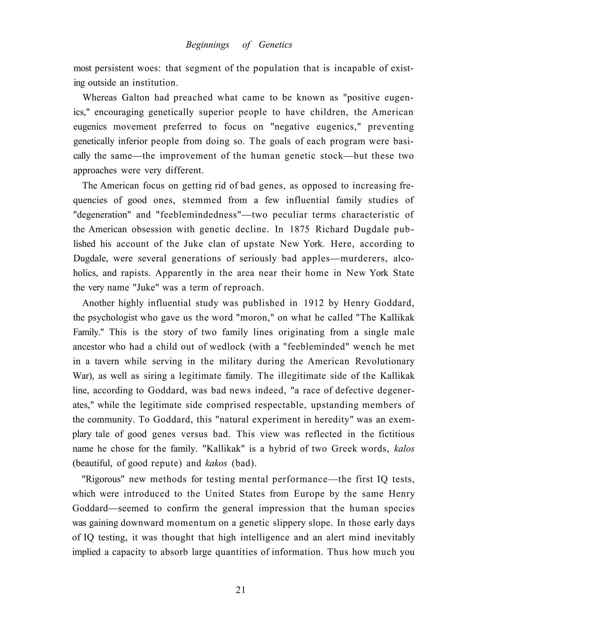 Beginnings    of Genetics

most persistent woes: that segment of the population that is incapable of exist-
ing outside an institution.
   Whereas Galton had preached what came to be known as "positive eugen-
ics," encouraging genetically superior people to have children, the American
eugenics movement preferred to focus on "negative eugenics," preventing
genetically inferior people from doing so. The goals of each program were basi-
cally the same—the improvement of the human genetic stock—but these two
approaches were very different.
   The American focus on getting rid of bad genes, as opposed to increasing fre-
quencies of good ones, stemmed from a few influential family studies of
"degeneration" and "feeblemindedness"—two peculiar terms characteristic of
the American obsession with genetic decline. In 1875 Richard Dugdale pub-
lished his account of the Juke clan of upstate New York. Here, according to
Dugdale, were several generations of seriously bad apples—murderers, alco-
holics, and rapists. Apparently in the area near their home in New York State
the very name "Juke" was a term of reproach.
   Another highly influential study was published in 1912 by Henry Goddard,
the psychologist who gave us the word "moron," on what he called "The Kallikak
Family." This is the story of two family lines originating from a single male
ancestor who had a child out of wedlock (with a "feebleminded" wench he met
in a tavern while serving in the military during the American Revolutionary
War), as well as siring a legitimate family. The illegitimate side of the Kallikak
line, according to Goddard, was bad news indeed, "a race of defective degener-
ates," while the legitimate side comprised respectable, upstanding members of
the community. To Goddard, this "natural experiment in heredity" was an exem-
plary tale of good genes versus bad. This view was reflected in the fictitious
name he chose for the family. "Kallikak" is a hybrid of two Greek words, kalos
(beautiful, of good repute) and kakos (bad).
  "Rigorous" new methods for testing mental performance—the first IQ tests,
which were introduced to the United States from Europe by the same Henry
Goddard—seemed to confirm the general impression that the human species
was gaining downward momentum on a genetic slippery slope. In those early days
of IQ testing, it was thought that high intelligence and an alert mind inevitably
implied a capacity to absorb large quantities of information. Thus how much you


                                        21
 