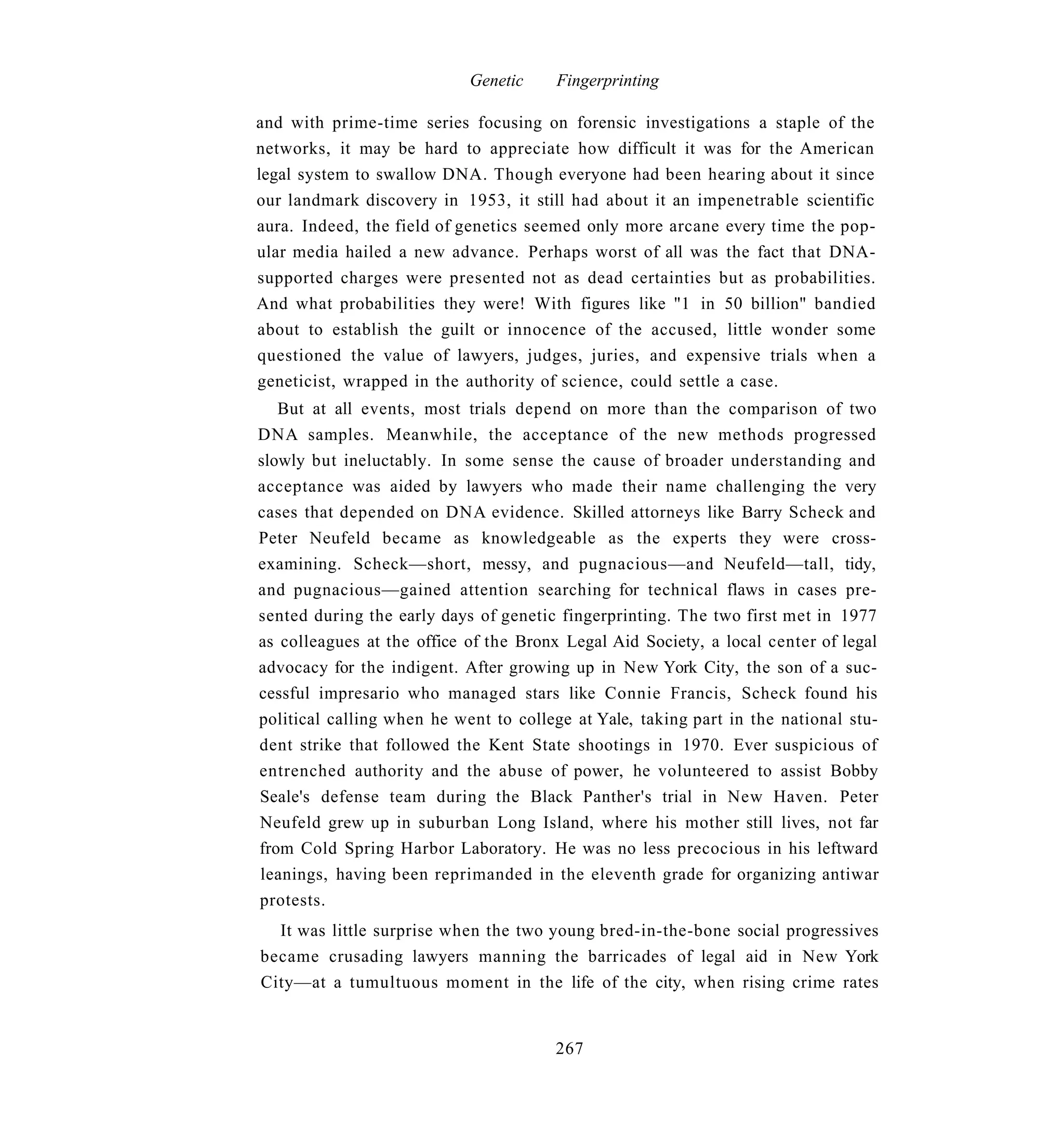 Genetic    Fingerprinting

and with prime-time series focusing on forensic investigations a staple of the
networks, it may be hard to appreciate how difficult it was for the American
legal system to swallow DNA. Though everyone had been hearing about it since
our landmark discovery in 1953, it still had about it an impenetrable scientific
aura. Indeed, the field of genetics seemed only more arcane every time the pop-
ular media hailed a new advance. Perhaps worst of all was the fact that DNA-
supported charges were presented not as dead certainties but as probabilities.
And what probabilities they were! With figures like "1 in 50 billion" bandied
about to establish the guilt or innocence of the accused, little wonder some
questioned the value of lawyers, judges, juries, and expensive trials when a
geneticist, wrapped in the authority of science, could settle a case.
   But at all events, most trials depend on more than the comparison of two
DNA samples. Meanwhile, the acceptance of the new methods progressed
slowly but ineluctably. In some sense the cause of broader understanding and
acceptance was aided by lawyers who made their name challenging the very
cases that depended on DNA evidence. Skilled attorneys like Barry Scheck and
Peter Neufeld became as knowledgeable as the experts they were cross-
examining. Scheck—short, messy, and pugnacious—and Neufeld—tall, tidy,
and pugnacious—gained attention searching for technical flaws in cases pre-
sented during the early days of genetic fingerprinting. The two first met in 1977
as colleagues at the office of the Bronx Legal Aid Society, a local center of legal
advocacy for the indigent. After growing up in New York City, the son of a suc-
cessful impresario who managed stars like Connie Francis, Scheck found his
political calling when he went to college at Yale, taking part in the national stu-
dent strike that followed the Kent State shootings in 1970. Ever suspicious of
entrenched authority and the abuse of power, he volunteered to assist Bobby
Seale's defense team during the Black Panther's trial in New Haven. Peter
Neufeld grew up in suburban Long Island, where his mother still lives, not far
from Cold Spring Harbor Laboratory. He was no less precocious in his leftward
leanings, having been reprimanded in the eleventh grade for organizing antiwar
protests.
  It was little surprise when the two young bred-in-the-bone social progressives
became crusading lawyers manning the barricades of legal aid in New York
City—at a tumultuous moment in the life of the city, when rising crime rates


                                       267
 