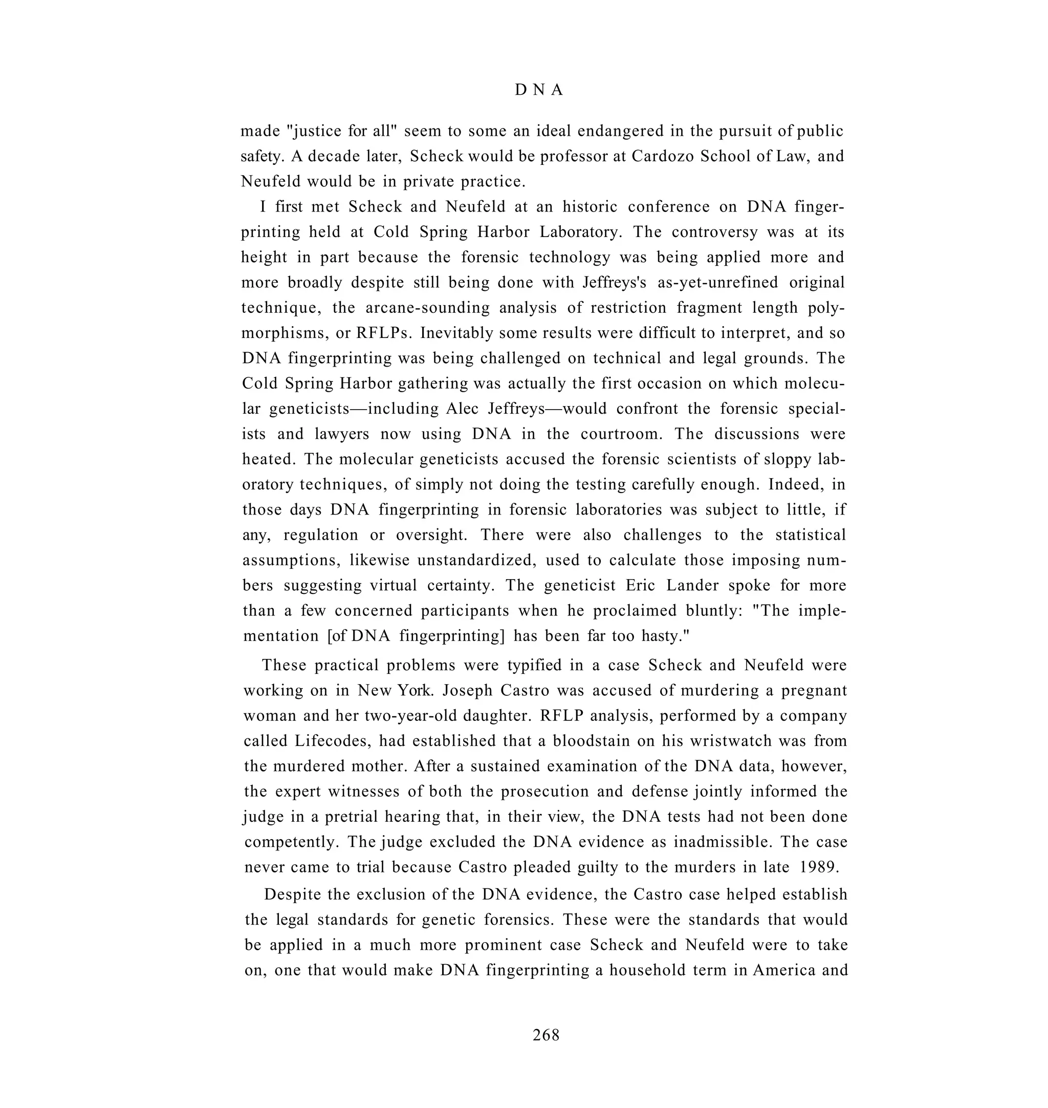 DNA

made "justice for all" seem to some an ideal endangered in the pursuit of public
safety. A decade later, Scheck would be professor at Cardozo School of Law, and
Neufeld would be in private practice.
   I first met Scheck and Neufeld at an historic conference on DNA finger-
printing held at Cold Spring Harbor Laboratory. The controversy was at its
height in part because the forensic technology was being applied more and
more broadly despite still being done with Jeffreys's as-yet-unrefined original
technique, the arcane-sounding analysis of restriction fragment length poly-
morphisms, or RFLPs. Inevitably some results were difficult to interpret, and so
DNA fingerprinting was being challenged on technical and legal grounds. The
Cold Spring Harbor gathering was actually the first occasion on which molecu-
lar geneticists—including Alec Jeffreys—would confront the forensic special-
ists and lawyers now using DNA in the courtroom. The discussions were
heated. The molecular geneticists accused the forensic scientists of sloppy lab-
oratory techniques, of simply not doing the testing carefully enough. Indeed, in
those days DNA fingerprinting in forensic laboratories was subject to little, if
any, regulation or oversight. There were also challenges to the statistical
assumptions, likewise unstandardized, used to calculate those imposing num-
bers suggesting virtual certainty. The geneticist Eric Lander spoke for more
than a few concerned participants when he proclaimed bluntly: "The imple-
mentation [of DNA fingerprinting] has been far too hasty."
  These practical problems were typified in a case Scheck and Neufeld were
working on in New York. Joseph Castro was accused of murdering a pregnant
woman and her two-year-old daughter. RFLP analysis, performed by a company
called Lifecodes, had established that a bloodstain on his wristwatch was from
the murdered mother. After a sustained examination of the DNA data, however,
the expert witnesses of both the prosecution and defense jointly informed the
judge in a pretrial hearing that, in their view, the DNA tests had not been done
competently. The judge excluded the DNA evidence as inadmissible. The case
never came to trial because Castro pleaded guilty to the murders in late 1989.
   Despite the exclusion of the DNA evidence, the Castro case helped establish
the legal standards for genetic forensics. These were the standards that would
be applied in a much more prominent case Scheck and Neufeld were to take
on, one that would make DNA fingerprinting a household term in America and


                                      268
 