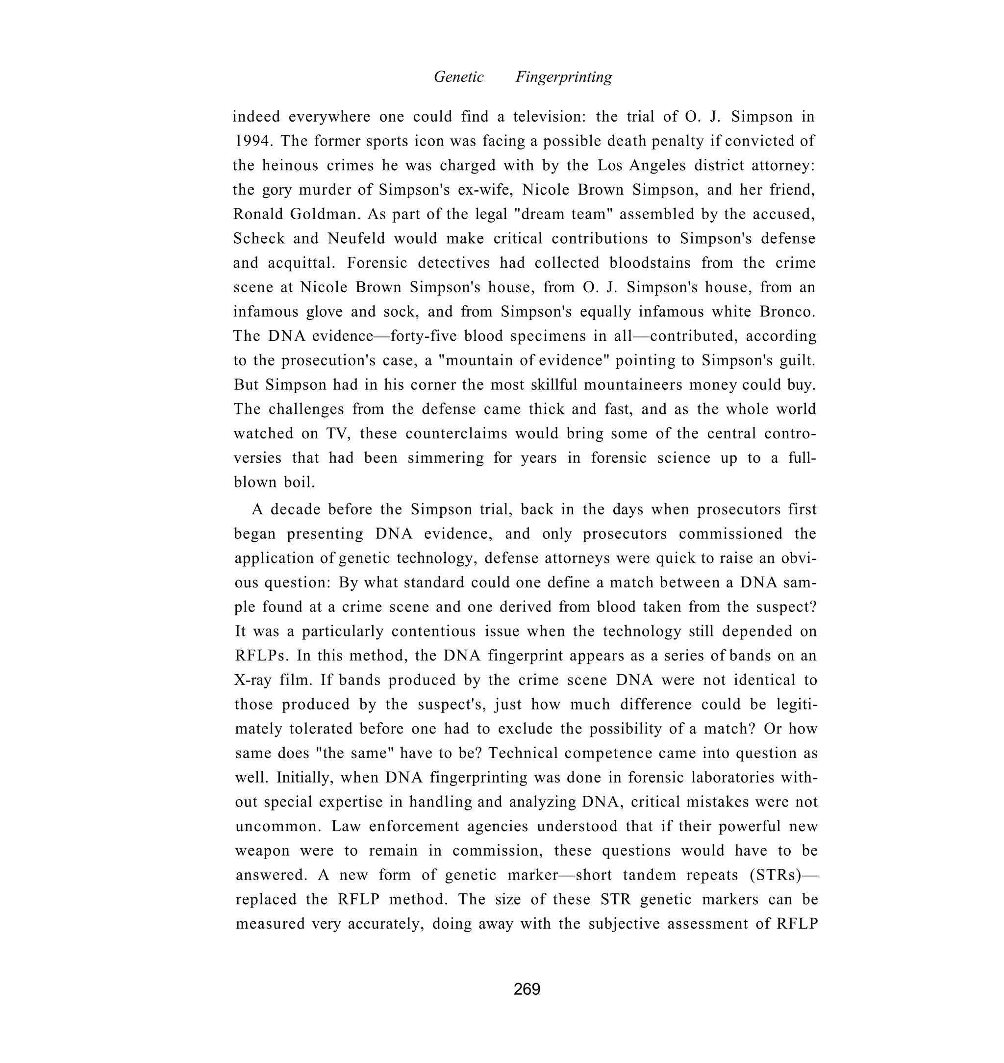 Genetic     Fingerprinting

indeed everywhere one could find a television: the trial of O. J. Simpson in
1994. The former sports icon was facing a possible death penalty if convicted of
the heinous crimes he was charged with by the Los Angeles district attorney:
the gory murder of Simpson's ex-wife, Nicole Brown Simpson, and her friend,
Ronald Goldman. As part of the legal "dream team" assembled by the accused,
Scheck and Neufeld would make critical contributions to Simpson's defense
and acquittal. Forensic detectives had collected bloodstains from the crime
scene at Nicole Brown Simpson's house, from O. J. Simpson's house, from an
infamous glove and sock, and from Simpson's equally infamous white Bronco.
The DNA evidence—forty-five blood specimens in all—contributed, according
to the prosecution's case, a "mountain of evidence" pointing to Simpson's guilt.
But Simpson had in his corner the most skillful mountaineers money could buy.
The challenges from the defense came thick and fast, and as the whole world
watched on TV, these counterclaims would bring some of the central contro-
versies that had been simmering for years in forensic science up to a full-
blown boil.
   A decade before the Simpson trial, back in the days when prosecutors first
began presenting DNA evidence, and only prosecutors commissioned the
application of genetic technology, defense attorneys were quick to raise an obvi-
ous question: By what standard could one define a match between a DNA sam-
ple found at a crime scene and one derived from blood taken from the suspect?
It was a particularly contentious issue when the technology still depended on
RFLPs. In this method, the DNA fingerprint appears as a series of bands on an
X-ray film. If bands produced by the crime scene DNA were not identical to
those produced by the suspect's, just how much difference could be legiti-
mately tolerated before one had to exclude the possibility of a match? Or how
same does "the same" have to be? Technical competence came into question as
well. Initially, when DNA fingerprinting was done in forensic laboratories with-
out special expertise in handling and analyzing DNA, critical mistakes were not
uncommon. Law enforcement agencies understood that if their powerful new
weapon were to remain in commission, these questions would have to be
answered. A new form of genetic marker—short tandem repeats (STRs)—
replaced the RFLP method. The size of these STR genetic markers can be
measured very accurately, doing away with the subjective assessment of RFLP



                                      269
 