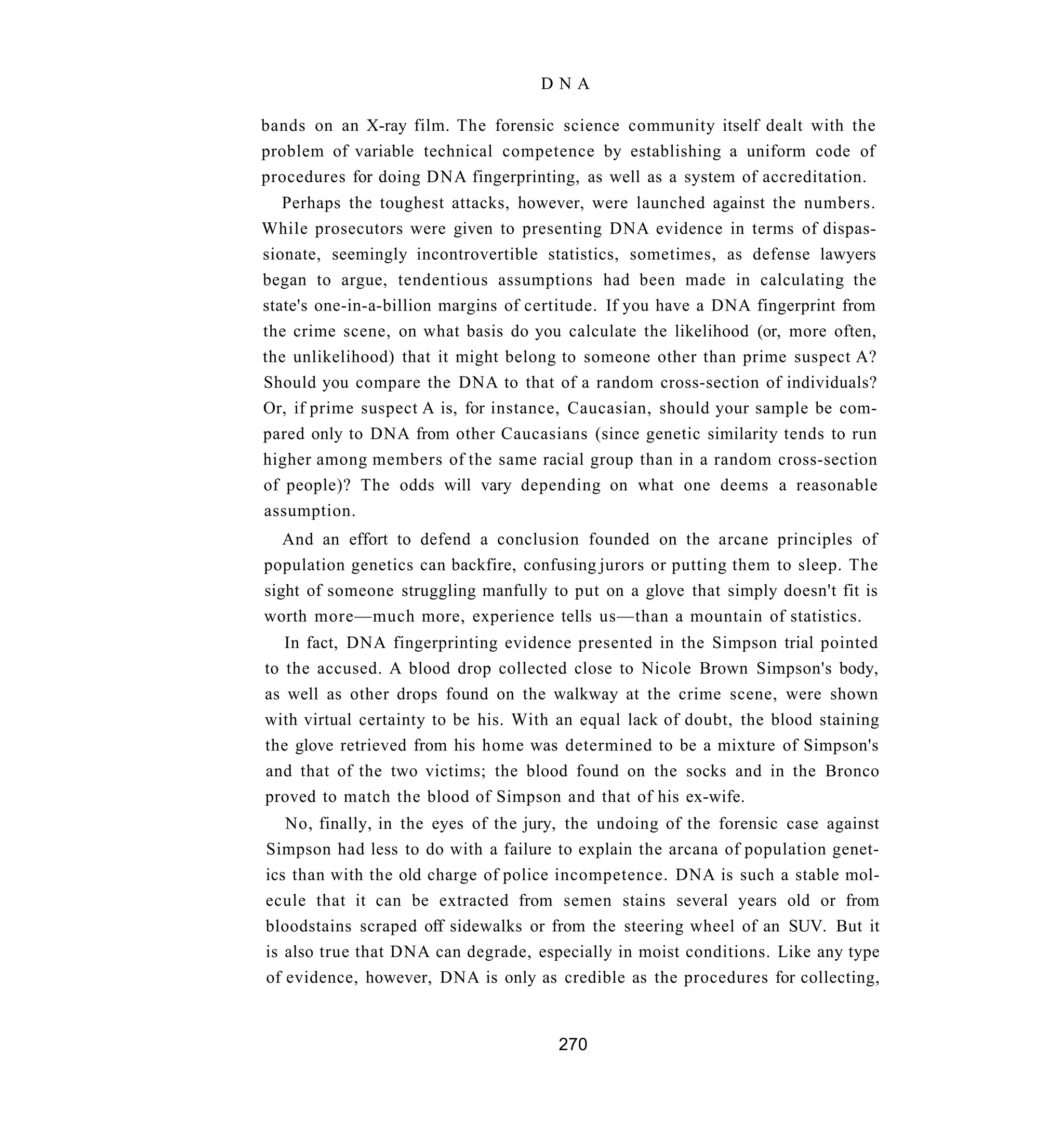 DNA

bands on an X-ray film. The forensic science community itself dealt with the
problem of variable technical competence by establishing a uniform code of
procedures for doing DNA fingerprinting, as well as a system of accreditation.
   Perhaps the toughest attacks, however, were launched against the numbers.
While prosecutors were given to presenting DNA evidence in terms of dispas-
sionate, seemingly incontrovertible statistics, sometimes, as defense lawyers
began to argue, tendentious assumptions had been made in calculating the
state's one-in-a-billion margins of certitude. If you have a DNA fingerprint from
the crime scene, on what basis do you calculate the likelihood (or, more often,
the unlikelihood) that it might belong to someone other than prime suspect A?
Should you compare the DNA to that of a random cross-section of individuals?
Or, if prime suspect A is, for instance, Caucasian, should your sample be com-
pared only to DNA from other Caucasians (since genetic similarity tends to run
higher among members of the same racial group than in a random cross-section
of people)? The odds will vary depending on what one deems a reasonable
assumption.
   And an effort to defend a conclusion founded on the arcane principles of
population genetics can backfire, confusing jurors or putting them to sleep. The
sight of someone struggling manfully to put on a glove that simply doesn't fit is
worth more—much more, experience tells us—than a mountain of statistics.
   In fact, DNA fingerprinting evidence presented in the Simpson trial pointed
to the accused. A blood drop collected close to Nicole Brown Simpson's body,
as well as other drops found on the walkway at the crime scene, were shown
with virtual certainty to be his. With an equal lack of doubt, the blood staining
the glove retrieved from his home was determined to be a mixture of Simpson's
and that of the two victims; the blood found on the socks and in the Bronco
proved to match the blood of Simpson and that of his ex-wife.
   No, finally, in the eyes of the jury, the undoing of the forensic case against
Simpson had less to do with a failure to explain the arcana of population genet-
ics than with the old charge of police incompetence. DNA is such a stable mol-
ecule that it can be extracted from semen stains several years old or from
bloodstains scraped off sidewalks or from the steering wheel of an SUV. But it
is also true that DNA can degrade, especially in moist conditions. Like any type
of evidence, however, DNA is only as credible as the procedures for collecting,


                                       270
 