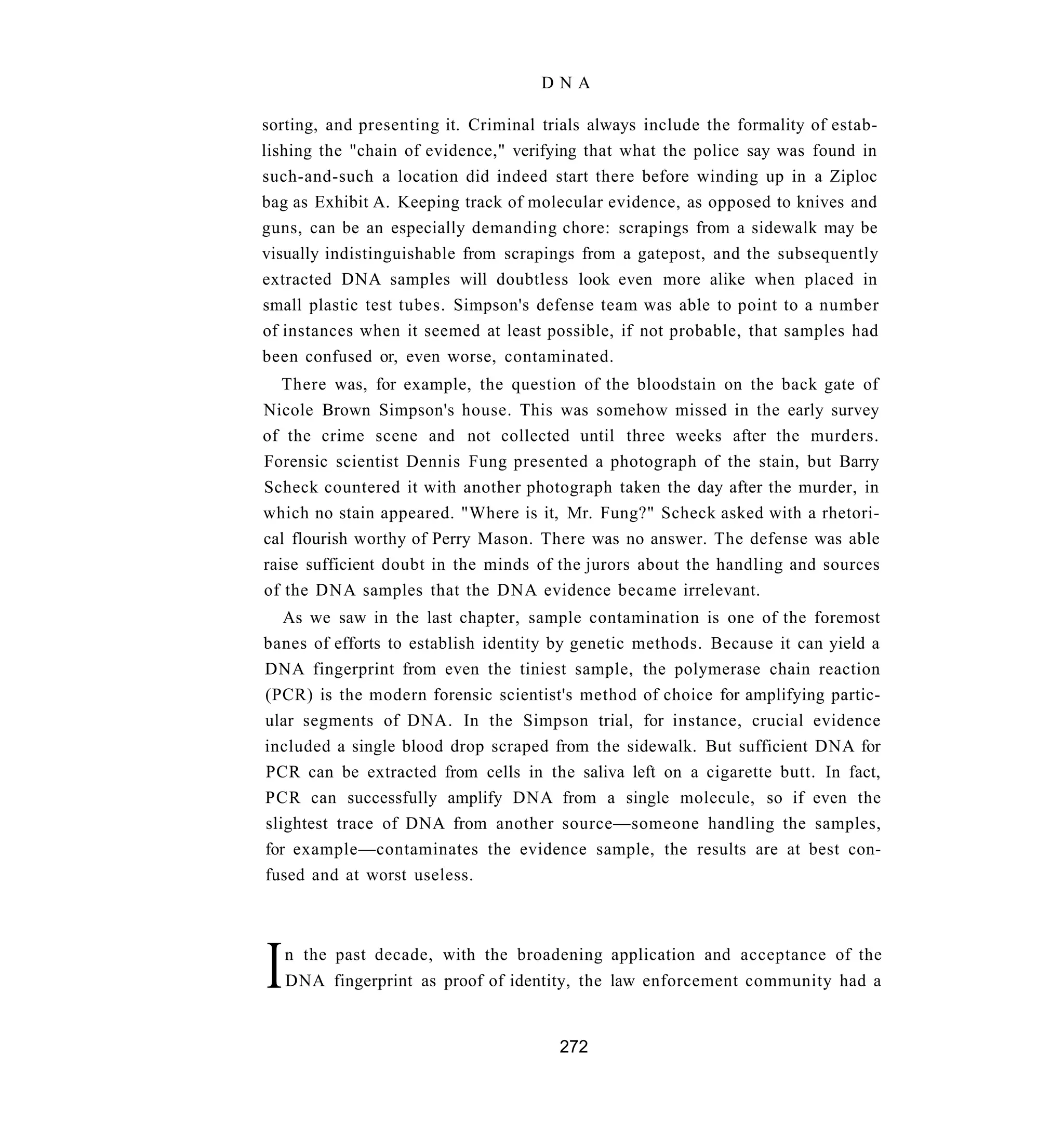 DNA

sorting, and presenting it. Criminal trials always include the formality of estab-
lishing the "chain of evidence," verifying that what the police say was found in
such-and-such a location did indeed start there before winding up in a Ziploc
bag as Exhibit A. Keeping track of molecular evidence, as opposed to knives and
guns, can be an especially demanding chore: scrapings from a sidewalk may be
visually indistinguishable from scrapings from a gatepost, and the subsequently
extracted DNA samples will doubtless look even more alike when placed in
small plastic test tubes. Simpson's defense team was able to point to a number
of instances when it seemed at least possible, if not probable, that samples had
been confused or, even worse, contaminated.
   There was, for example, the question of the bloodstain on the back gate of
Nicole Brown Simpson's house. This was somehow missed in the early survey
of the crime scene and not collected until three weeks after the murders.
Forensic scientist Dennis Fung presented a photograph of the stain, but Barry
Scheck countered it with another photograph taken the day after the murder, in
which no stain appeared. "Where is it, Mr. Fung?" Scheck asked with a rhetori-
cal flourish worthy of Perry Mason. There was no answer. The defense was able
raise sufficient doubt in the minds of the jurors about the handling and sources
of the DNA samples that the DNA evidence became irrelevant.
   As we saw in the last chapter, sample contamination is one of the foremost
banes of efforts to establish identity by genetic methods. Because it can yield a
DNA fingerprint from even the tiniest sample, the polymerase chain reaction
(PCR) is the modern forensic scientist's method of choice for amplifying partic-
ular segments of DNA. In the Simpson trial, for instance, crucial evidence
included a single blood drop scraped from the sidewalk. But sufficient DNA for
PCR can be extracted from cells in the saliva left on a cigarette butt. In fact,
PCR can successfully amplify DNA from a single molecule, so if even the
slightest trace of DNA from another source—someone handling the samples,
for example—contaminates the evidence sample, the results are at best con-
fused and at worst useless.




I   n the past decade, with the broadening application and acceptance of the
    DNA fingerprint as proof of identity, the law enforcement community had a


                                       272
 