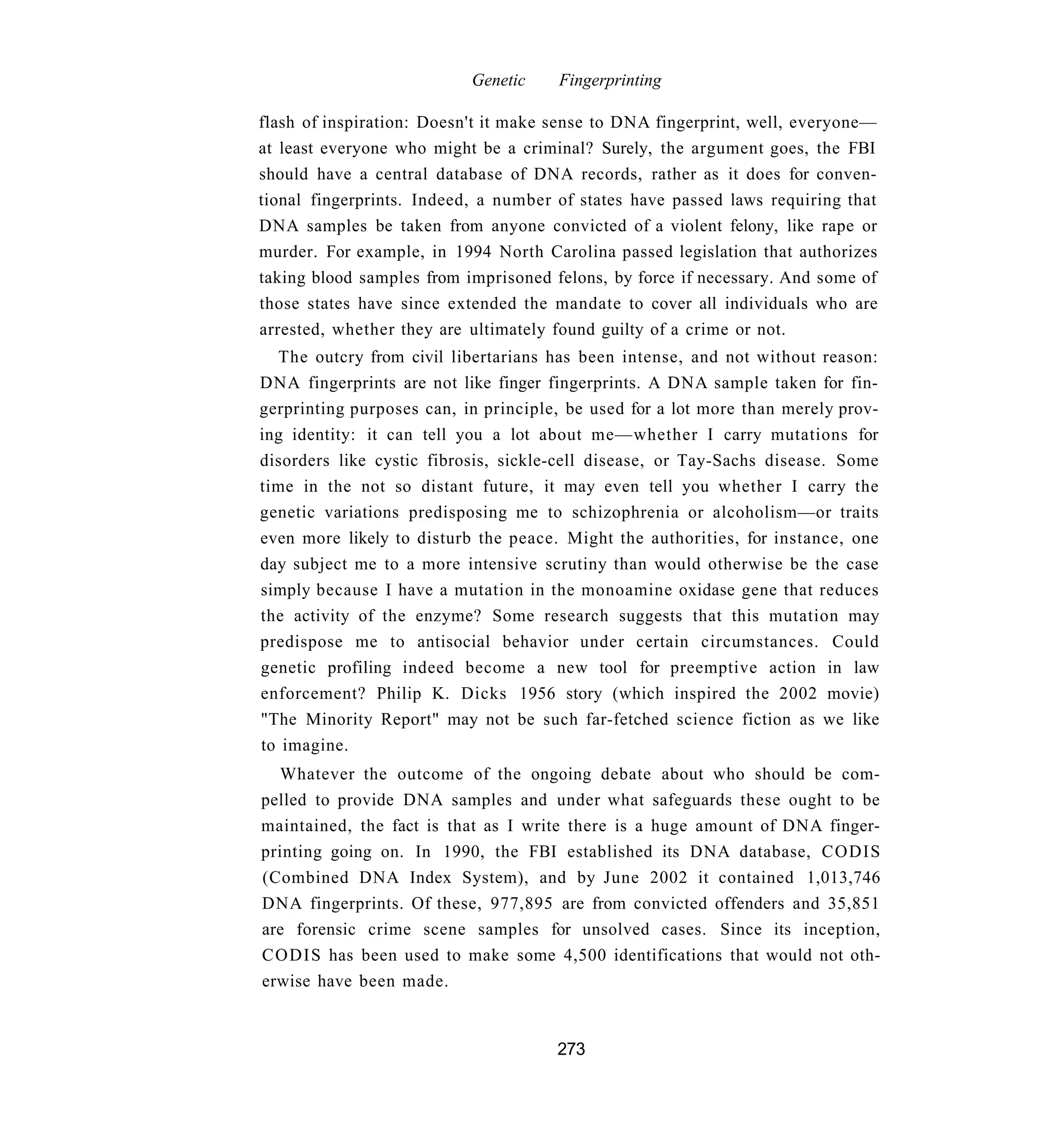 Genetic    Fingerprinting

flash of inspiration: Doesn't it make sense to DNA fingerprint, well, everyone—
at least everyone who might be a criminal? Surely, the argument goes, the FBI
should have a central database of DNA records, rather as it does for conven-
tional fingerprints. Indeed, a number of states have passed laws requiring that
DNA samples be taken from anyone convicted of a violent felony, like rape or
murder. For example, in 1994 North Carolina passed legislation that authorizes
taking blood samples from imprisoned felons, by force if necessary. And some of
those states have since extended the mandate to cover all individuals who are
arrested, whether they are ultimately found guilty of a crime or not.
  The outcry from civil libertarians has been intense, and not without reason:
DNA fingerprints are not like finger fingerprints. A DNA sample taken for fin-
gerprinting purposes can, in principle, be used for a lot more than merely prov-
ing identity: it can tell you a lot about me—whether I carry mutations for
disorders like cystic fibrosis, sickle-cell disease, or Tay-Sachs disease. Some
time in the not so distant future, it may even tell you whether I carry the
genetic variations predisposing me to schizophrenia or alcoholism—or traits
even more likely to disturb the peace. Might the authorities, for instance, one
day subject me to a more intensive scrutiny than would otherwise be the case
simply because I have a mutation in the monoamine oxidase gene that reduces
the activity of the enzyme? Some research suggests that this mutation may
predispose me to antisocial behavior under certain circumstances. Could
genetic profiling indeed become a new tool for preemptive action in law
enforcement? Philip K. Dicks 1956 story (which inspired the 2002 movie)
"The Minority Report" may not be such far-fetched science fiction as we like
to imagine.
  Whatever the outcome of the ongoing debate about who should be com-
pelled to provide DNA samples and under what safeguards these ought to be
maintained, the fact is that as I write there is a huge amount of DNA finger-
printing going on. In 1990, the FBI established its DNA database, CODIS
(Combined DNA Index System), and by June 2002 it contained 1,013,746
DNA fingerprints. Of these, 977,895 are from convicted offenders and 35,851
are forensic crime scene samples for unsolved cases. Since its inception,
C O D I S has been used to make some 4,500 identifications that would not oth-
erwise have been made.


                                      273
 