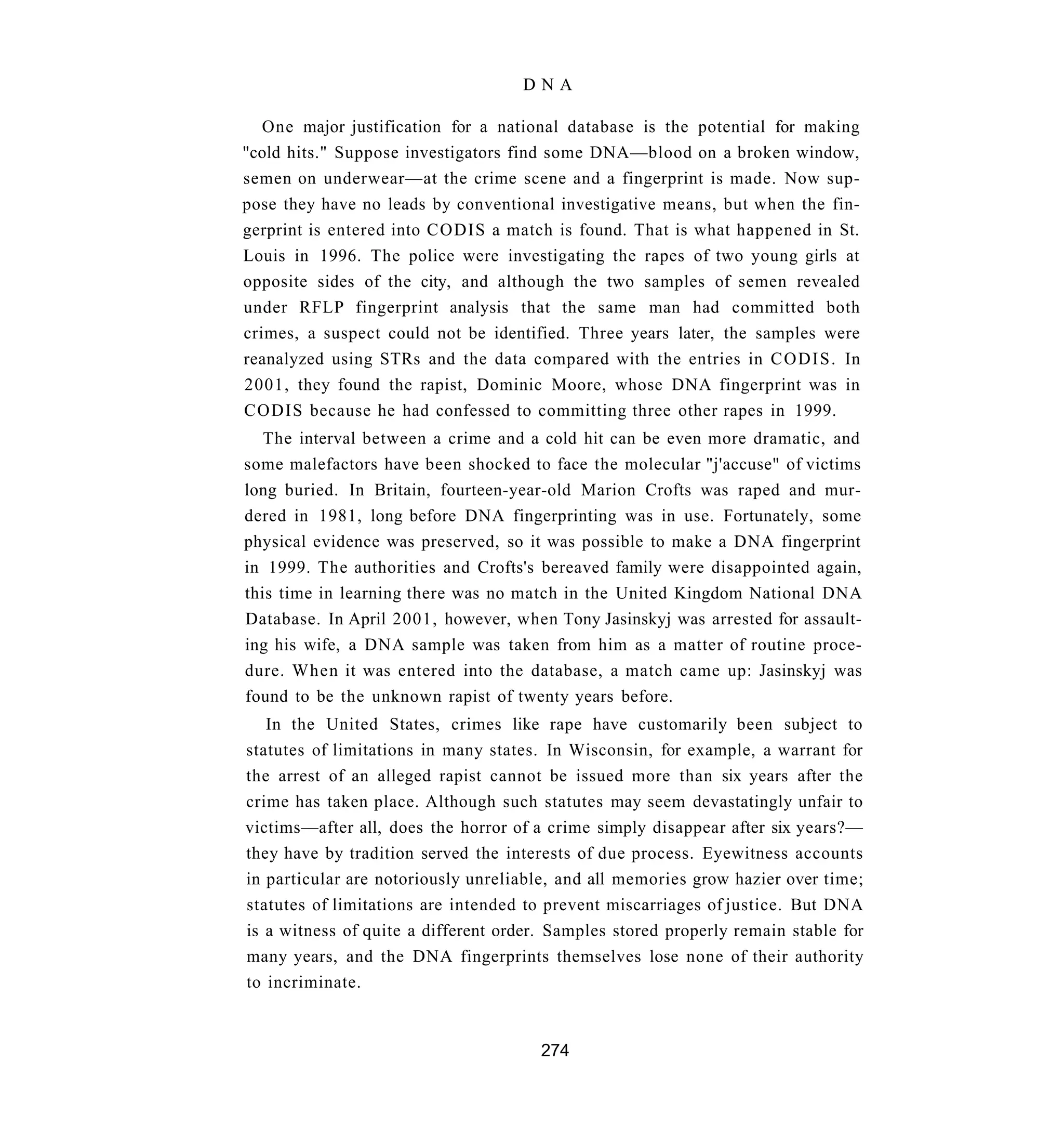 DNA

   One major justification for a national database is the potential for making
"cold hits." Suppose investigators find some DNA—blood on a broken window,
semen on underwear—at the crime scene and a fingerprint is made. Now sup-
pose they have no leads by conventional investigative means, but when the fin-
gerprint is entered into CODIS a match is found. That is what happened in St.
Louis in 1996. The police were investigating the rapes of two young girls at
opposite sides of the city, and although the two samples of semen revealed
under RFLP fingerprint analysis that the same man had committed both
crimes, a suspect could not be identified. Three years later, the samples were
reanalyzed using STRs and the data compared with the entries in C O D I S . In
2001, they found the rapist, Dominic Moore, whose DNA fingerprint was in
CODIS because he had confessed to committing three other rapes in 1999.
   The interval between a crime and a cold hit can be even more dramatic, and
some malefactors have been shocked to face the molecular "j'accuse" of victims
long buried. In Britain, fourteen-year-old Marion Crofts was raped and mur-
dered in 1981, long before DNA fingerprinting was in use. Fortunately, some
physical evidence was preserved, so it was possible to make a DNA fingerprint
in 1999. The authorities and Crofts's bereaved family were disappointed again,
this time in learning there was no match in the United Kingdom National DNA
Database. In April 2001, however, when Tony Jasinskyj was arrested for assault-
ing his wife, a DNA sample was taken from him as a matter of routine proce-
dure. When it was entered into the database, a match came up: Jasinskyj was
found to be the unknown rapist of twenty years before.
   In the United States, crimes like rape have customarily been subject to
statutes of limitations in many states. In Wisconsin, for example, a warrant for
the arrest of an alleged rapist cannot be issued more than six years after the
crime has taken place. Although such statutes may seem devastatingly unfair to
victims—after all, does the horror of a crime simply disappear after six years?—
they have by tradition served the interests of due process. Eyewitness accounts
in particular are notoriously unreliable, and all memories grow hazier over time;
statutes of limitations are intended to prevent miscarriages of justice. But DNA
is a witness of quite a different order. Samples stored properly remain stable for
many years, and the DNA fingerprints themselves lose none of their authority
to incriminate.


                                       274
 