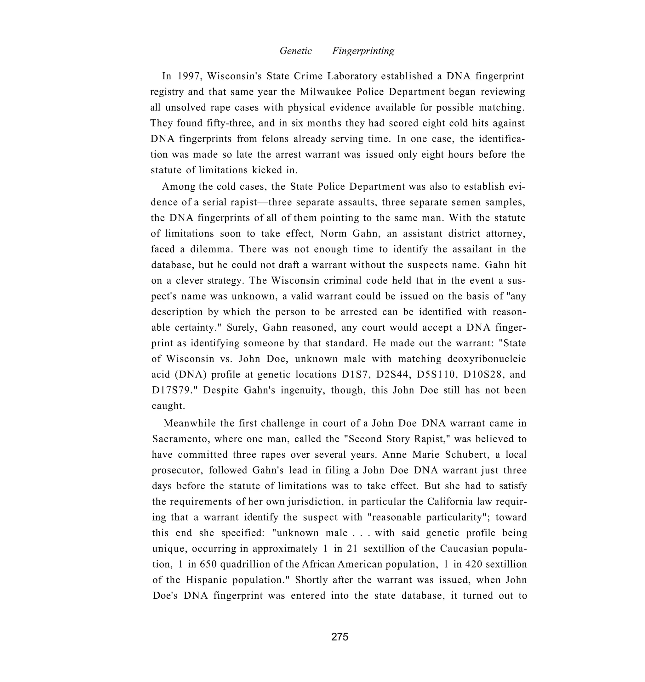Genetic     Fingerprinting

   In 1997, Wisconsin's State Crime Laboratory established a DNA fingerprint
registry and that same year the Milwaukee Police Department began reviewing
all unsolved rape cases with physical evidence available for possible matching.
They found fifty-three, and in six months they had scored eight cold hits against
DNA fingerprints from felons already serving time. In one case, the identifica-
tion was made so late the arrest warrant was issued only eight hours before the
statute of limitations kicked in.
  Among the cold cases, the State Police Department was also to establish evi-
dence of a serial rapist—three separate assaults, three separate semen samples,
the DNA fingerprints of all of them pointing to the same man. With the statute
of limitations soon to take effect, Norm Gahn, an assistant district attorney,
faced a dilemma. There was not enough time to identify the assailant in the
database, but he could not draft a warrant without the suspects name. Gahn hit
on a clever strategy. The Wisconsin criminal code held that in the event a sus-
pect's name was unknown, a valid warrant could be issued on the basis of "any
description by which the person to be arrested can be identified with reason-
able certainty." Surely, Gahn reasoned, any court would accept a DNA finger-
print as identifying someone by that standard. He made out the warrant: "State
of Wisconsin vs. John Doe, unknown male with matching deoxyribonucleic
acid (DNA) profile at genetic locations D1S7, D2S44, D5S110, D10S28, and
D17S79." Despite Gahn's ingenuity, though, this John Doe still has not been
caught.
   Meanwhile the first challenge in court of a John Doe DNA warrant came in
Sacramento, where one man, called the "Second Story Rapist," was believed to
have committed three rapes over several years. Anne Marie Schubert, a local
prosecutor, followed Gahn's lead in filing a John Doe DNA warrant just three
days before the statute of limitations was to take effect. But she had to satisfy
the requirements of her own jurisdiction, in particular the California law requir-
ing that a warrant identify the suspect with "reasonable particularity"; toward
this end she specified: "unknown male . . . with said genetic profile being
unique, occurring in approximately 1 in 21 sextillion of the Caucasian popula-
tion, 1 in 650 quadrillion of the African American population, 1 in 420 sextillion
of the Hispanic population." Shortly after the warrant was issued, when John
Doe's DNA fingerprint was entered into the state database, it turned out to


                                       275
 