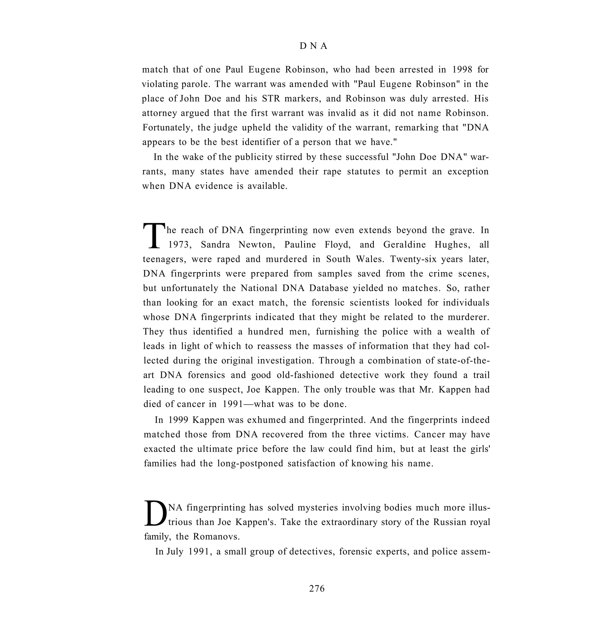 DNA

match that of one Paul Eugene Robinson, who had been arrested in 1998 for
violating parole. The warrant was amended with "Paul Eugene Robinson" in the
place of John Doe and his STR markers, and Robinson was duly arrested. His
attorney argued that the first warrant was invalid as it did not name Robinson.
Fortunately, the judge upheld the validity of the warrant, remarking that "DNA
appears to be the best identifier of a person that we have."
   In the wake of the publicity stirred by these successful "John Doe DNA" war-
rants, many states have amended their rape statutes to permit an exception
when DNA evidence is available.




T     he reach of DNA fingerprinting now even extends beyond the grave. In
      1973, Sandra Newton, Pauline Floyd, and Geraldine Hughes, all
teenagers, were raped and murdered in South Wales. Twenty-six years later,
DNA fingerprints were prepared from samples saved from the crime scenes,
but unfortunately the National DNA Database yielded no matches. So, rather
than looking for an exact match, the forensic scientists looked for individuals
whose DNA fingerprints indicated that they might be related to the murderer.
They thus identified a hundred men, furnishing the police with a wealth of
leads in light of which to reassess the masses of information that they had col-
lected during the original investigation. Through a combination of state-of-the-
art DNA forensics and good old-fashioned detective work they found a trail
leading to one suspect, Joe Kappen. The only trouble was that Mr. Kappen had
died of cancer in 1991—what was to be done.
  In 1999 Kappen was exhumed and fingerprinted. And the fingerprints indeed
matched those from DNA recovered from the three victims. Cancer may have
exacted the ultimate price before the law could find him, but at least the girls'
families had the long-postponed satisfaction of knowing his name.




D     NA fingerprinting has solved mysteries involving bodies much more illus-
      trious than Joe Kappen's. Take the extraordinary story of the Russian royal
family, the Romanovs.
   In July 1991, a small group of detectives, forensic experts, and police assem-


                                      276
 