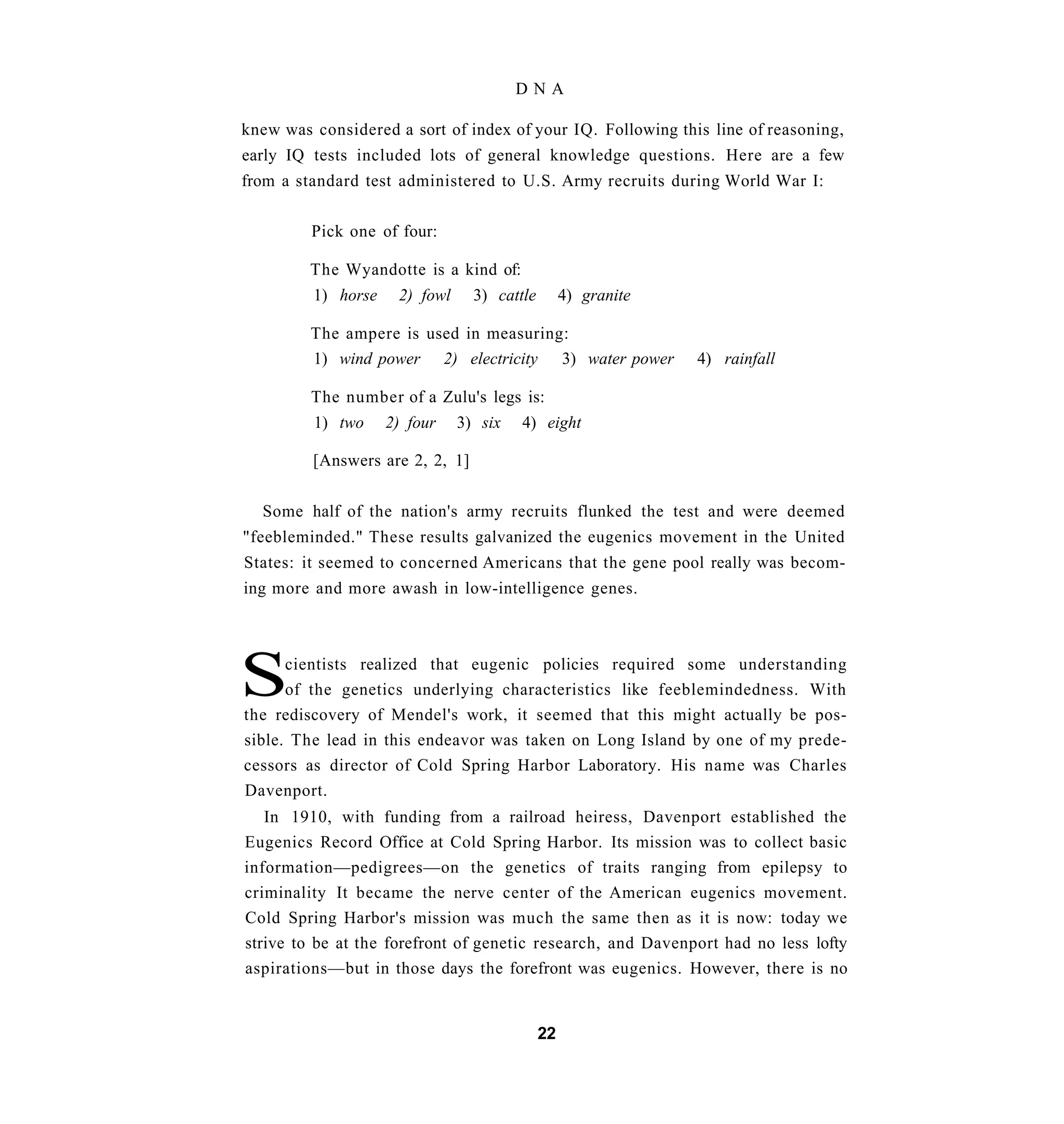 DNA

knew was considered a sort of index of your IQ. Following this line of reasoning,
early IQ tests included lots of general knowledge questions. Here are a few
from a standard test administered to U.S. Army recruits during World War I:

         Pick one of four:

         The Wyandotte is a kind of:
         1) horse    2) fowl     3) cattle        4) granite

         The ampere is used in measuring:
         1) wind power 2) electricity 3) water power           4) rainfall

         The number of a Zulu's legs is:
         1) two     2) four    3) six   4) eight

         [Answers are 2, 2, 1]


  Some half of the nation's army recruits flunked the test and were deemed
"feebleminded." These results galvanized the eugenics movement in the United
States: it seemed to concerned Americans that the gene pool really was becom-
ing more and more awash in low-intelligence genes.




S     cientists realized that eugenic policies required some understanding
      of the genetics underlying characteristics like feeblemindedness. With
the rediscovery of Mendel's work, it seemed that this might actually be pos-
sible. The lead in this endeavor was taken on Long Island by one of my prede-
cessors as director of Cold Spring Harbor Laboratory. His name was Charles
Davenport.
   In 1910, with funding from a railroad heiress, Davenport established the
Eugenics Record Office at Cold Spring Harbor. Its mission was to collect basic
information—pedigrees—on the genetics of traits ranging from epilepsy to
criminality It became the nerve center of the American eugenics movement.
Cold Spring Harbor's mission was much the same then as it is now: today we
strive to be at the forefront of genetic research, and Davenport had no less lofty
aspirations—but in those days the forefront was eugenics. However, there is no


                                             22
 