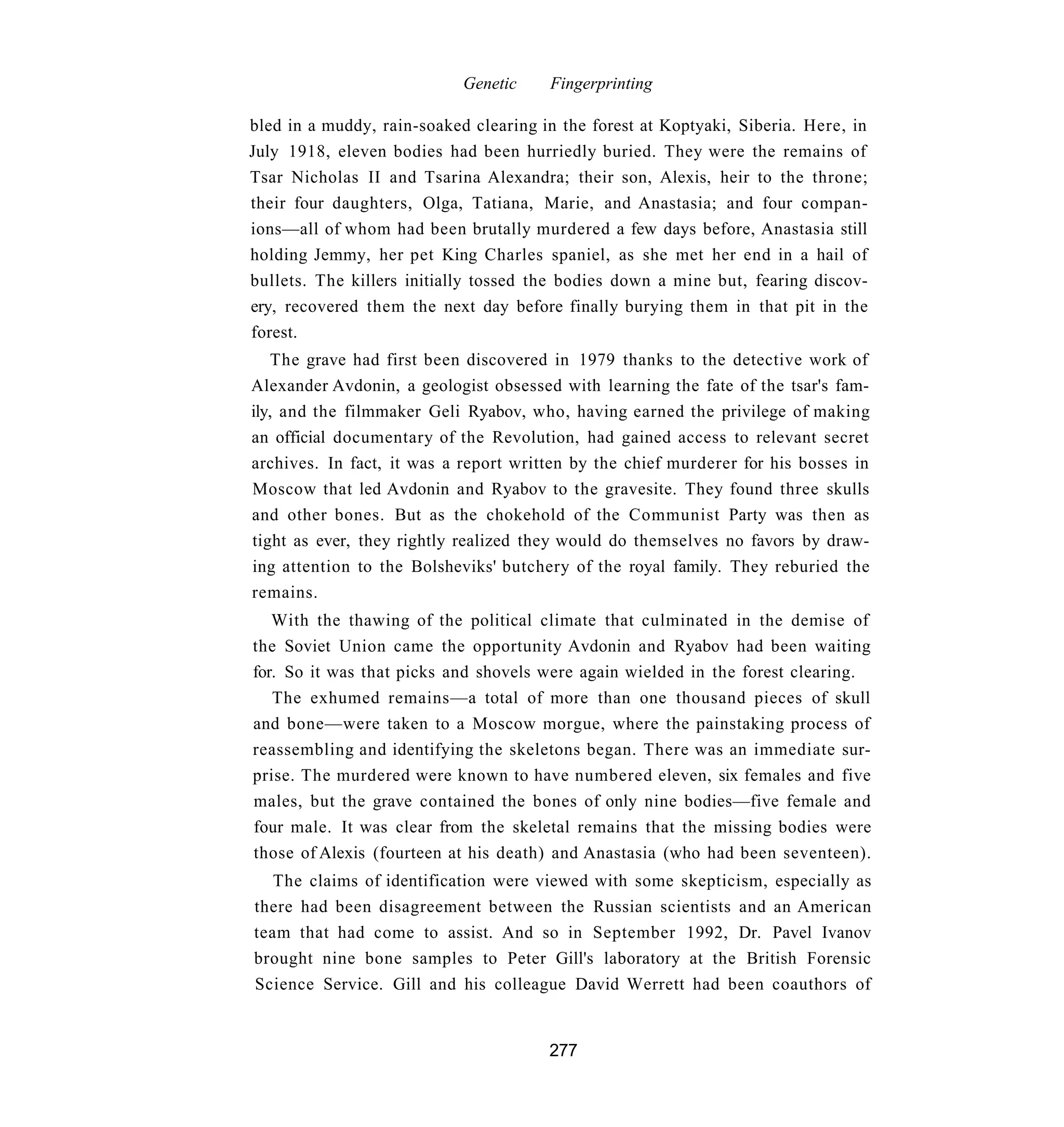 Genetic    Fingerprinting

bled in a muddy, rain-soaked clearing in the forest at Koptyaki, Siberia. Here, in
July 1918, eleven bodies had been hurriedly buried. They were the remains of
Tsar Nicholas II and Tsarina Alexandra; their son, Alexis, heir to the throne;
their four daughters, Olga, Tatiana, Marie, and Anastasia; and four compan-
ions—all of whom had been brutally murdered a few days before, Anastasia still
holding Jemmy, her pet King Charles spaniel, as she met her end in a hail of
bullets. The killers initially tossed the bodies down a mine but, fearing discov-
ery, recovered them the next day before finally burying them in that pit in the
forest.
    The grave had first been discovered in 1979 thanks to the detective work of
Alexander Avdonin, a geologist obsessed with learning the fate of the tsar's fam-
ily, and the filmmaker Geli Ryabov, who, having earned the privilege of making
an official documentary of the Revolution, had gained access to relevant secret
archives. In fact, it was a report written by the chief murderer for his bosses in
Moscow that led Avdonin and Ryabov to the gravesite. They found three skulls
and other bones. But as the chokehold of the Communist Party was then as
tight as ever, they rightly realized they would do themselves no favors by draw-
ing attention to the Bolsheviks' butchery of the royal family. They reburied the
remains.
   With the thawing of the political climate that culminated in the demise of
the Soviet Union came the opportunity Avdonin and Ryabov had been waiting
for. So it was that picks and shovels were again wielded in the forest clearing.
   The exhumed remains—a total of more than one thousand pieces of skull
and bone—were taken to a Moscow morgue, where the painstaking process of
reassembling and identifying the skeletons began. There was an immediate sur-
prise. The murdered were known to have numbered eleven, six females and five
males, but the grave contained the bones of only nine bodies—five female and
four male. It was clear from the skeletal remains that the missing bodies were
those of Alexis (fourteen at his death) and Anastasia (who had been seventeen).
   The claims of identification were viewed with some skepticism, especially as
there had been disagreement between the Russian scientists and an American
team that had come to assist. And so in September 1992, Dr. Pavel Ivanov
brought nine bone samples to Peter Gill's laboratory at the British Forensic
Science Service. Gill and his colleague David Werrett had been coauthors of


                                       277
 