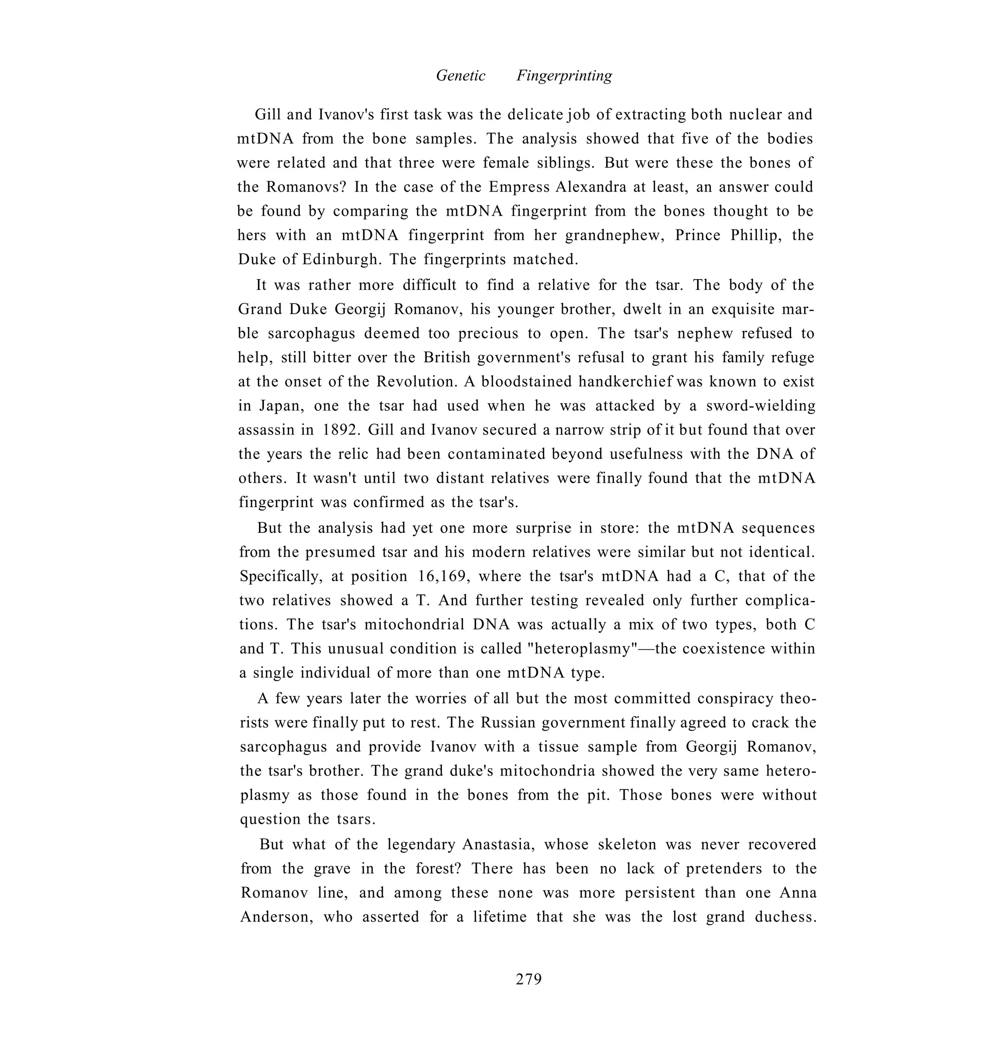 Genetic     Fingerprinting

  Gill and Ivanov's first task was the delicate job of extracting both nuclear and
mtDNA from the bone samples. The analysis showed that five of the bodies
were related and that three were female siblings. But were these the bones of
the Romanovs? In the case of the Empress Alexandra at least, an answer could
be found by comparing the mtDNA fingerprint from the bones thought to be
hers with an mtDNA fingerprint from her grandnephew, Prince Phillip, the
Duke of Edinburgh. The fingerprints matched.
   It was rather more difficult to find a relative for the tsar. The body of the
Grand Duke Georgij Romanov, his younger brother, dwelt in an exquisite mar-
ble sarcophagus deemed too precious to open. The tsar's nephew refused to
help, still bitter over the British government's refusal to grant his family refuge
at the onset of the Revolution. A bloodstained handkerchief was known to exist
in Japan, one the tsar had used when he was attacked by a sword-wielding
assassin in 1892. Gill and Ivanov secured a narrow strip of it but found that over
the years the relic had been contaminated beyond usefulness with the DNA of
others. It wasn't until two distant relatives were finally found that the mtDNA
fingerprint was confirmed as the tsar's.
   But the analysis had yet one more surprise in store: the mtDNA sequences
from the presumed tsar and his modern relatives were similar but not identical.
Specifically, at position 16,169, where the tsar's mtDNA had a C, that of the
two relatives showed a T. And further testing revealed only further complica-
tions. The tsar's mitochondrial DNA was actually a mix of two types, both C
and T. This unusual condition is called "heteroplasmy"—the coexistence within
a single individual of more than one mtDNA type.
   A few years later the worries of all but the most committed conspiracy theo-
rists were finally put to rest. The Russian government finally agreed to crack the
sarcophagus and provide Ivanov with a tissue sample from Georgij Romanov,
the tsar's brother. The grand duke's mitochondria showed the very same hetero-
plasmy as those found in the bones from the pit. Those bones were without
question the tsars.
   But what of the legendary Anastasia, whose skeleton was never recovered
from the grave in the forest? There has been no lack of pretenders to the
Romanov line, and among these none was more persistent than one Anna
Anderson, who asserted for a lifetime that she was the lost grand duchess.


                                       279
 