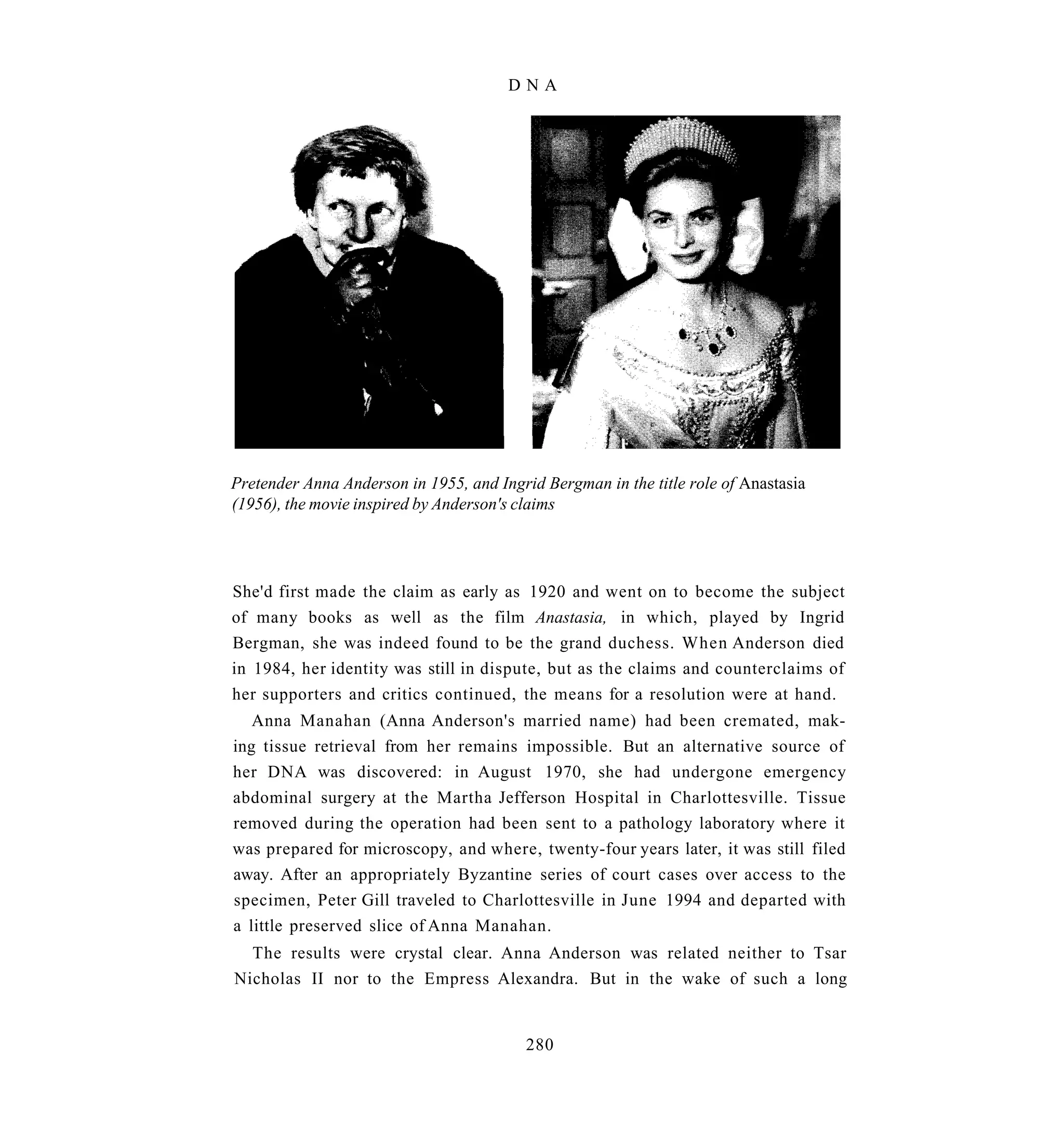 DNA




Pretender Anna Anderson in 1955, and Ingrid Bergman in the title role of Anastasia
(1956), the movie inspired by Anderson's claims




She'd first made the claim as early as 1920 and went on to become the subject
of many books as well as the film Anastasia, in which, played by Ingrid
Bergman, she was indeed found to be the grand duchess. When Anderson died
in 1984, her identity was still in dispute, but as the claims and counterclaims of
her supporters and critics continued, the means for a resolution were at hand.
   Anna Manahan (Anna Anderson's married name) had been cremated, mak-
ing tissue retrieval from her remains impossible. But an alternative source of
her DNA was discovered: in August 1970, she had undergone emergency
abdominal surgery at the Martha Jefferson Hospital in Charlottesville. Tissue
removed during the operation had been sent to a pathology laboratory where it
was prepared for microscopy, and where, twenty-four years later, it was still filed
away. After an appropriately Byzantine series of court cases over access to the
specimen, Peter Gill traveled to Charlottesville in June 1994 and departed with
a little preserved slice of Anna Manahan.
  The results were crystal clear. Anna Anderson was related neither to Tsar
Nicholas II nor to the Empress Alexandra. But in the wake of such a long


                                          280
 