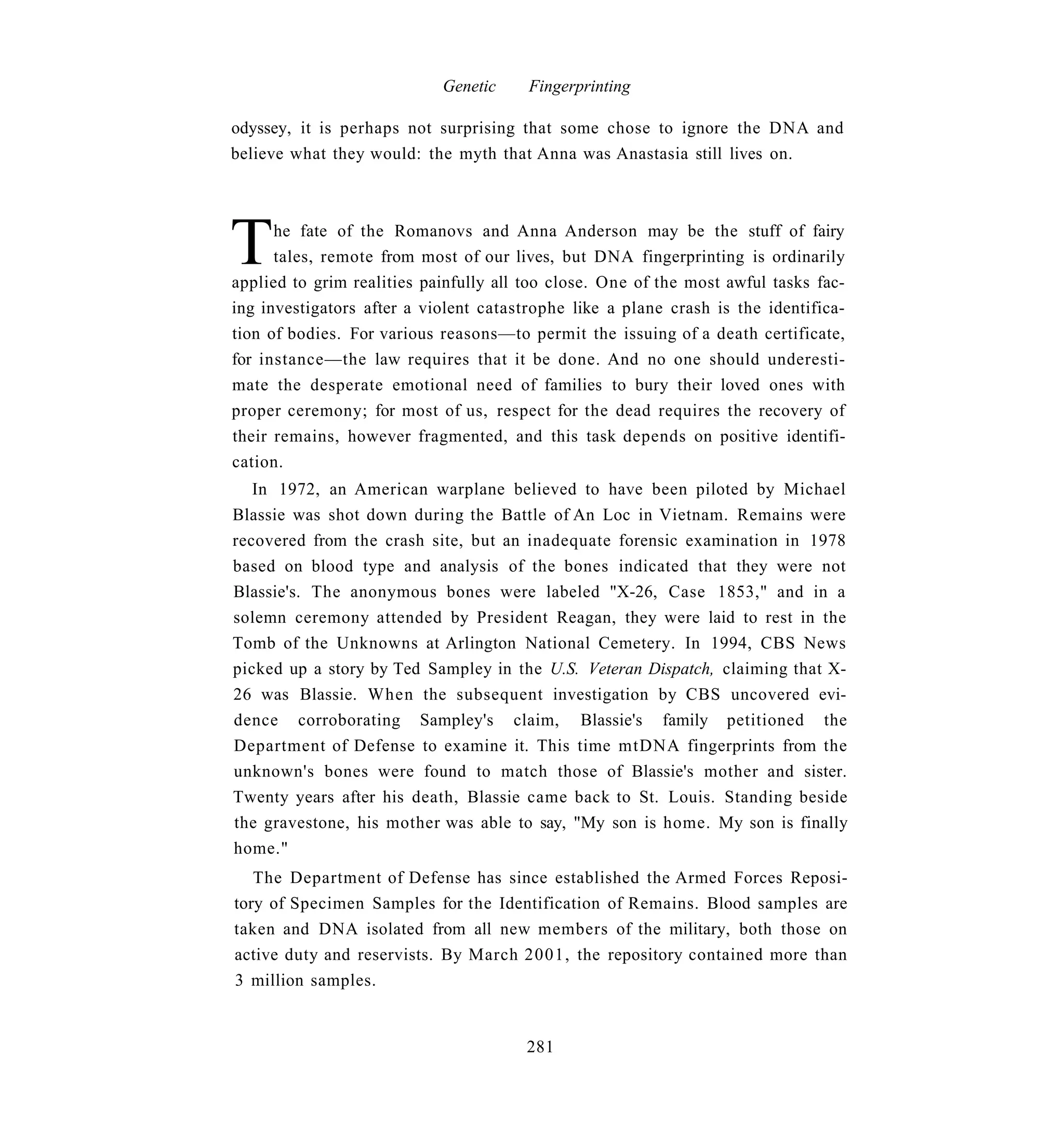 Genetic     Fingerprinting

odyssey, it is perhaps not surprising that some chose to ignore the DNA and
believe what they would: the myth that Anna was Anastasia still lives on.




T     he fate of the Romanovs and Anna Anderson may be the stuff of fairy
      tales, remote from most of our lives, but DNA fingerprinting is ordinarily
applied to grim realities painfully all too close. One of the most awful tasks fac-
ing investigators after a violent catastrophe like a plane crash is the identifica-
tion of bodies. For various reasons—to permit the issuing of a death certificate,
for instance—the law requires that it be done. And no one should underesti-
mate the desperate emotional need of families to bury their loved ones with
proper ceremony; for most of us, respect for the dead requires the recovery of
their remains, however fragmented, and this task depends on positive identifi-
cation.
   In 1972, an American warplane believed to have been piloted by Michael
Blassie was shot down during the Battle of An Loc in Vietnam. Remains were
recovered from the crash site, but an inadequate forensic examination in 1978
based on blood type and analysis of the bones indicated that they were not
Blassie's. The anonymous bones were labeled "X-26, Case 1853," and in a
solemn ceremony attended by President Reagan, they were laid to rest in the
Tomb of the Unknowns at Arlington National Cemetery. In 1994, CBS News
picked up a story by Ted Sampley in the U.S. Veteran Dispatch, claiming that X-
26 was Blassie. When the subsequent investigation by CBS uncovered evi-
dence corroborating Sampley's claim, Blassie's family petitioned the
Department of Defense to examine it. This time mtDNA fingerprints from the
unknown's bones were found to match those of Blassie's mother and sister.
Twenty years after his death, Blassie came back to St. Louis. Standing beside
the gravestone, his mother was able to say, "My son is home. My son is finally
home."
   The Department of Defense has since established the Armed Forces Reposi-
tory of Specimen Samples for the Identification of Remains. Blood samples are
taken and DNA isolated from all new members of the military, both those on
active duty and reservists. By March 2001, the repository contained more than
3 million samples.


                                       281
 