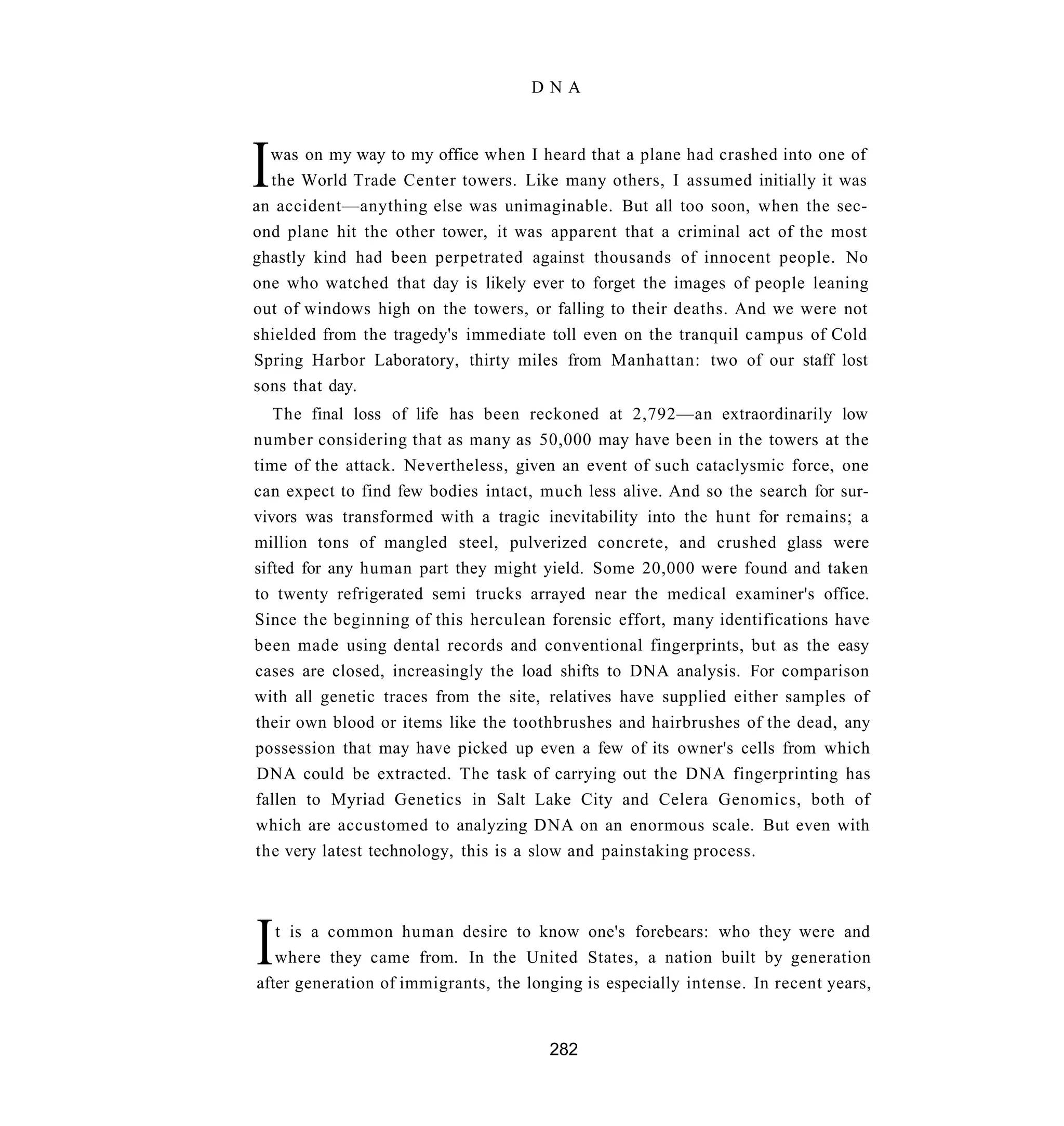 DNA




I was on my way to my office when I heard that a plane had crashed into one of
  the World Trade Center towers. Like many others, I assumed initially it was
an accident—anything else was unimaginable. But all too soon, when the sec-
ond plane hit the other tower, it was apparent that a criminal act of the most
ghastly kind had been perpetrated against thousands of innocent people. No
one who watched that day is likely ever to forget the images of people leaning
out of windows high on the towers, or falling to their deaths. And we were not
shielded from the tragedy's immediate toll even on the tranquil campus of Cold
Spring Harbor Laboratory, thirty miles from Manhattan: two of our staff lost
sons that day.
   The final loss of life has been reckoned at 2,792—an extraordinarily low
number considering that as many as 50,000 may have been in the towers at the
time of the attack. Nevertheless, given an event of such cataclysmic force, one
can expect to find few bodies intact, much less alive. And so the search for sur-
vivors was transformed with a tragic inevitability into the hunt for remains; a
million tons of mangled steel, pulverized concrete, and crushed glass were
sifted for any human part they might yield. Some 20,000 were found and taken
to twenty refrigerated semi trucks arrayed near the medical examiner's office.
Since the beginning of this herculean forensic effort, many identifications have
been made using dental records and conventional fingerprints, but as the easy
cases are closed, increasingly the load shifts to DNA analysis. For comparison
with all genetic traces from the site, relatives have supplied either samples of
their own blood or items like the toothbrushes and hairbrushes of the dead, any
possession that may have picked up even a few of its owner's cells from which
DNA could be extracted. The task of carrying out the DNA fingerprinting has
fallen to Myriad Genetics in Salt Lake City and Celera Genomics, both of
which are accustomed to analyzing DNA on an enormous scale. But even with
the very latest technology, this is a slow and painstaking process.




I  t is a common human desire to know one's forebears: who they were and
   where they came from. In the United States, a nation built by generation
after generation of immigrants, the longing is especially intense. In recent years,


                                       282
 