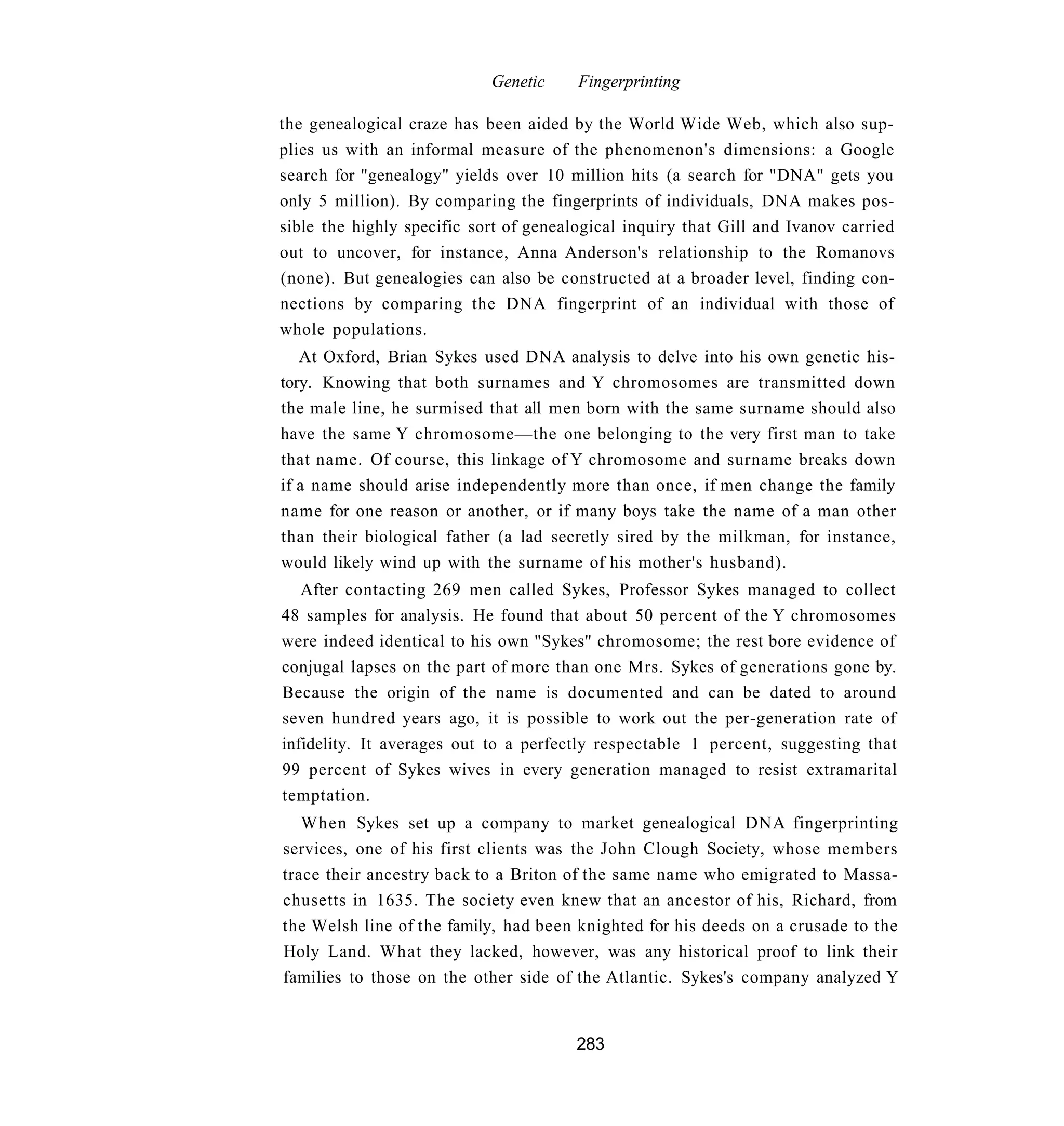 Genetic     Fingerprinting

the genealogical craze has been aided by the World Wide Web, which also sup-
plies us with an informal measure of the phenomenon's dimensions: a Google
search for "genealogy" yields over 10 million hits (a search for "DNA" gets you
only 5 million). By comparing the fingerprints of individuals, DNA makes pos-
sible the highly specific sort of genealogical inquiry that Gill and Ivanov carried
out to uncover, for instance, Anna Anderson's relationship to the Romanovs
(none). But genealogies can also be constructed at a broader level, finding con-
nections by comparing the DNA fingerprint of an individual with those of
whole populations.
   At Oxford, Brian Sykes used DNA analysis to delve into his own genetic his-
tory. Knowing that both surnames and Y chromosomes are transmitted down
the male line, he surmised that all men born with the same surname should also
have the same Y chromosome—the one belonging to the very first man to take
that name. Of course, this linkage of Y chromosome and surname breaks down
if a name should arise independently more than once, if men change the family
name for one reason or another, or if many boys take the name of a man other
than their biological father (a lad secretly sired by the milkman, for instance,
would likely wind up with the surname of his mother's husband).
   After contacting 269 men called Sykes, Professor Sykes managed to collect
48 samples for analysis. He found that about 50 percent of the Y chromosomes
were indeed identical to his own "Sykes" chromosome; the rest bore evidence of
conjugal lapses on the part of more than one Mrs. Sykes of generations gone by.
Because the origin of the name is documented and can be dated to around
seven hundred years ago, it is possible to work out the per-generation rate of
infidelity. It averages out to a perfectly respectable 1 percent, suggesting that
99 percent of Sykes wives in every generation managed to resist extramarital
temptation.
   When Sykes set up a company to market genealogical DNA fingerprinting
services, one of his first clients was the John Clough Society, whose members
trace their ancestry back to a Briton of the same name who emigrated to Massa-
chusetts in 1635. The society even knew that an ancestor of his, Richard, from
the Welsh line of the family, had been knighted for his deeds on a crusade to the
Holy Land. What they lacked, however, was any historical proof to link their
families to those on the other side of the Atlantic. Sykes's company analyzed Y


                                        283
 