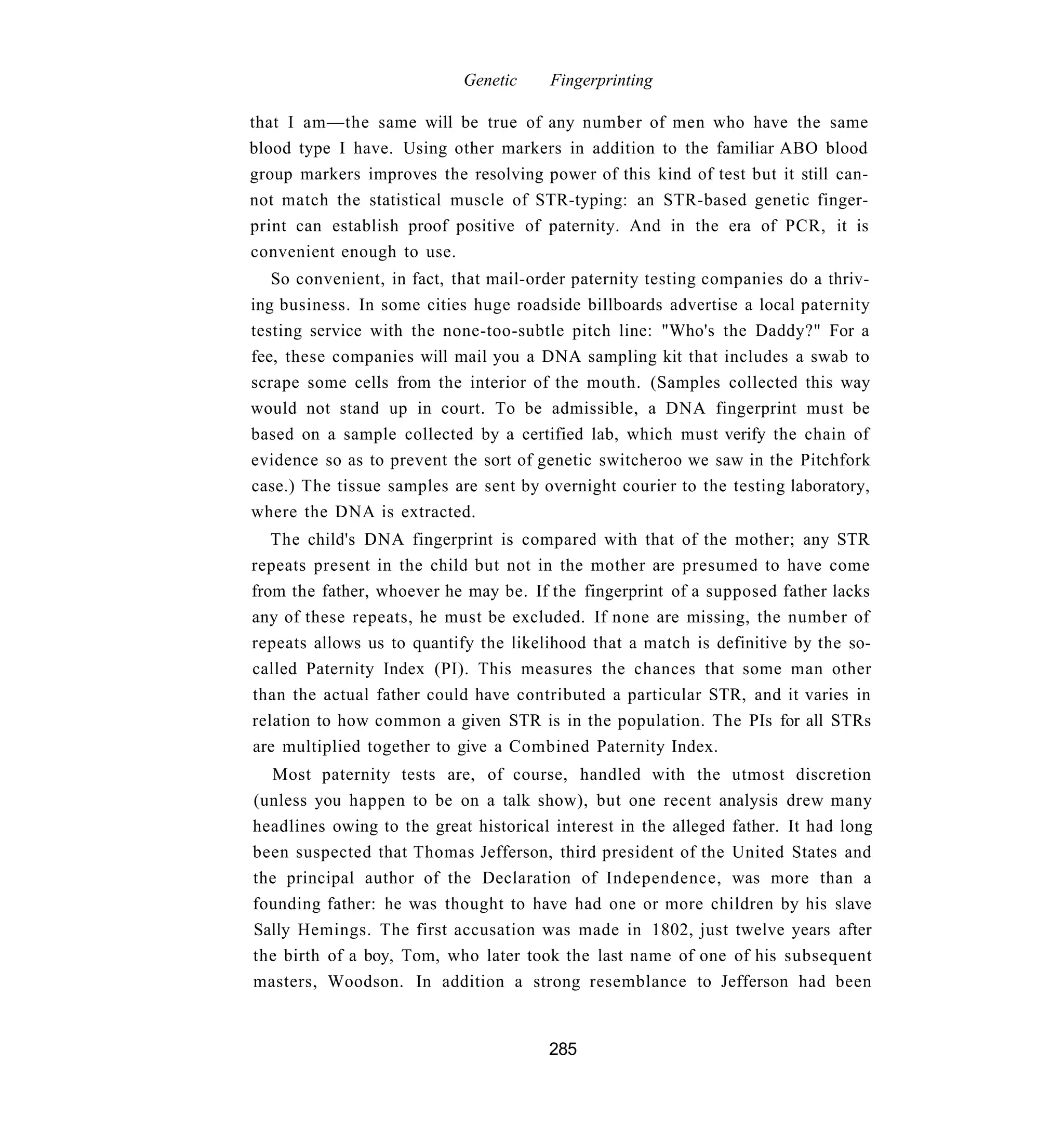 Genetic    Fingerprinting

that I am—the same will be true of any number of men who have the same
blood type I have. Using other markers in addition to the familiar ABO blood
group markers improves the resolving power of this kind of test but it still can-
not match the statistical muscle of STR-typing: an STR-based genetic finger-
print can establish proof positive of paternity. And in the era of PCR, it is
convenient enough to use.
   So convenient, in fact, that mail-order paternity testing companies do a thriv-
ing business. In some cities huge roadside billboards advertise a local paternity
testing service with the none-too-subtle pitch line: "Who's the Daddy?" For a
fee, these companies will mail you a DNA sampling kit that includes a swab to
scrape some cells from the interior of the mouth. (Samples collected this way
would not stand up in court. To be admissible, a DNA fingerprint must be
based on a sample collected by a certified lab, which must verify the chain of
evidence so as to prevent the sort of genetic switcheroo we saw in the Pitchfork
case.) The tissue samples are sent by overnight courier to the testing laboratory,
where the DNA is extracted.
   The child's DNA fingerprint is compared with that of the mother; any STR
repeats present in the child but not in the mother are presumed to have come
from the father, whoever he may be. If the fingerprint of a supposed father lacks
any of these repeats, he must be excluded. If none are missing, the number of
repeats allows us to quantify the likelihood that a match is definitive by the so-
called Paternity Index (PI). This measures the chances that some man other
than the actual father could have contributed a particular STR, and it varies in
relation to how common a given STR is in the population. The PIs for all STRs
are multiplied together to give a Combined Paternity Index.
  Most paternity tests are, of course, handled with the utmost discretion
(unless you happen to be on a talk show), but one recent analysis drew many
headlines owing to the great historical interest in the alleged father. It had long
been suspected that Thomas Jefferson, third president of the United States and
the principal author of the Declaration of Independence, was more than a
founding father: he was thought to have had one or more children by his slave
Sally Hemings. The first accusation was made in 1802, just twelve years after
the birth of a boy, Tom, who later took the last name of one of his subsequent
masters, Woodson. In addition a strong resemblance to Jefferson had been


                                       285
 