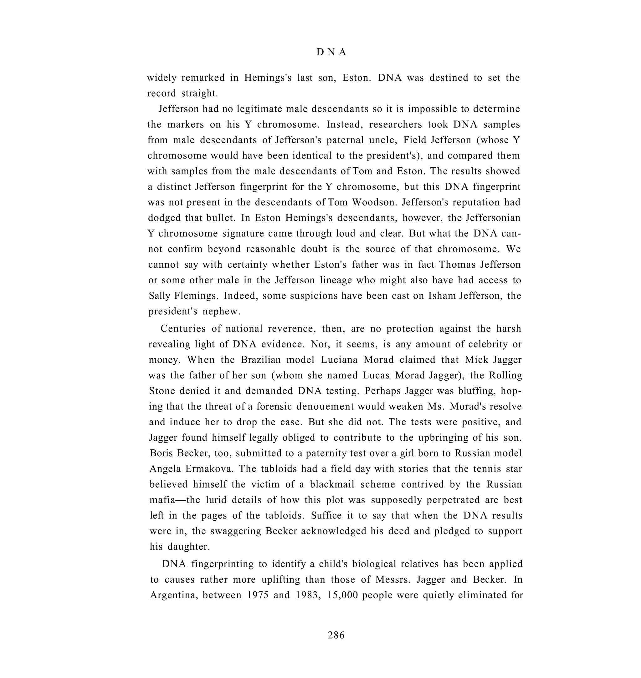 DNA

widely remarked in Hemings's last son, Eston. DNA was destined to set the
record straight.
   Jefferson had no legitimate male descendants so it is impossible to determine
the markers on his Y chromosome. Instead, researchers took DNA samples
from male descendants of Jefferson's paternal uncle, Field Jefferson (whose Y
chromosome would have been identical to the president's), and compared them
with samples from the male descendants of Tom and Eston. The results showed
a distinct Jefferson fingerprint for the Y chromosome, but this DNA fingerprint
was not present in the descendants of Tom Woodson. Jefferson's reputation had
dodged that bullet. In Eston Hemings's descendants, however, the Jeffersonian
Y chromosome signature came through loud and clear. But what the DNA can-
not confirm beyond reasonable doubt is the source of that chromosome. We
cannot say with certainty whether Eston's father was in fact Thomas Jefferson
or some other male in the Jefferson lineage who might also have had access to
Sally Flemings. Indeed, some suspicions have been cast on Isham Jefferson, the
president's nephew.
   Centuries of national reverence, then, are no protection against the harsh
revealing light of DNA evidence. Nor, it seems, is any amount of celebrity or
money. When the Brazilian model Luciana Morad claimed that Mick Jagger
was the father of her son (whom she named Lucas Morad Jagger), the Rolling
Stone denied it and demanded DNA testing. Perhaps Jagger was bluffing, hop-
ing that the threat of a forensic denouement would weaken Ms. Morad's resolve
and induce her to drop the case. But she did not. The tests were positive, and
Jagger found himself legally obliged to contribute to the upbringing of his son.
Boris Becker, too, submitted to a paternity test over a girl born to Russian model
Angela Ermakova. The tabloids had a field day with stories that the tennis star
believed himself the victim of a blackmail scheme contrived by the Russian
mafia—the lurid details of how this plot was supposedly perpetrated are best
left in the pages of the tabloids. Suffice it to say that when the DNA results
were in, the swaggering Becker acknowledged his deed and pledged to support
his daughter.
   DNA fingerprinting to identify a child's biological relatives has been applied
to causes rather more uplifting than those of Messrs. Jagger and Becker. In
Argentina, between 1975 and 1983, 15,000 people were quietly eliminated for


                                       286
 