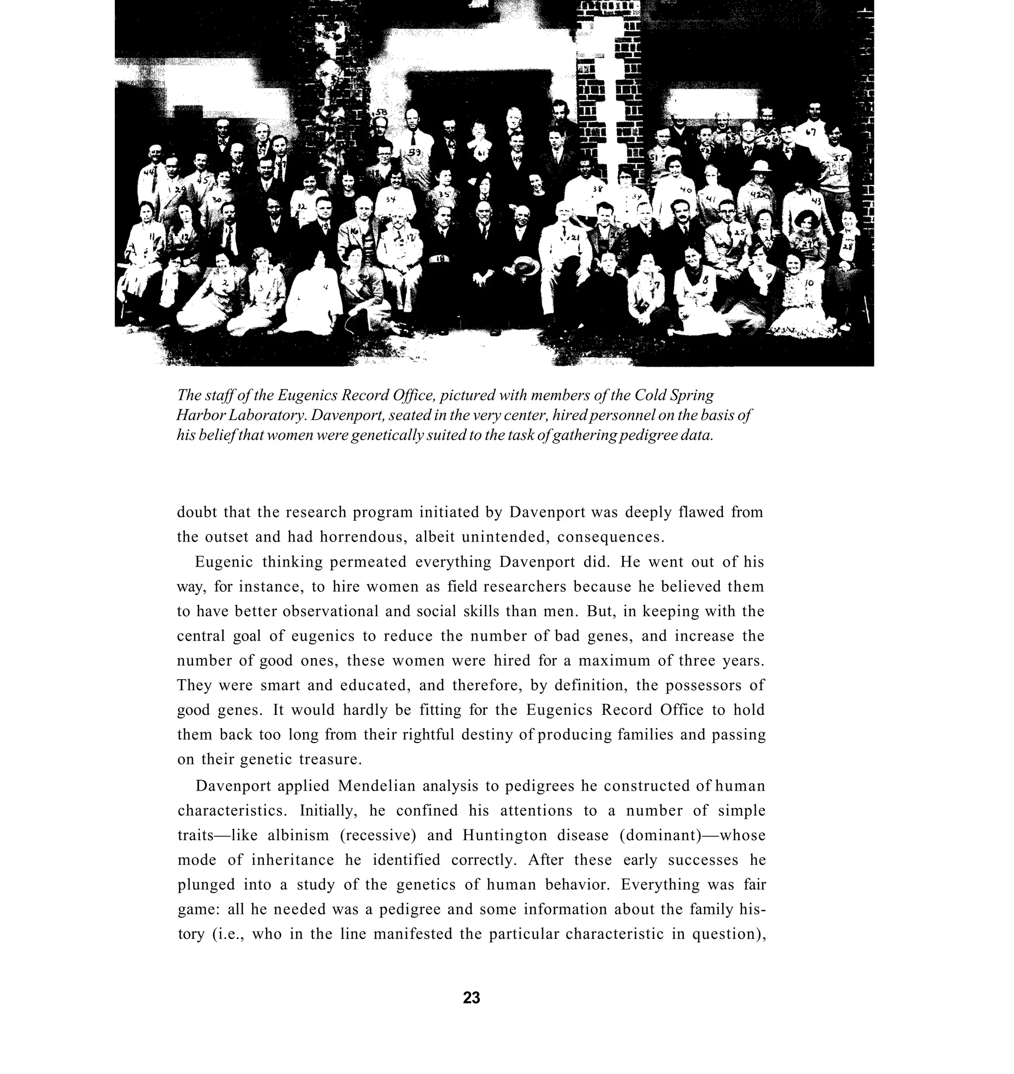The staff of the Eugenics Record Office, pictured with members of the Cold Spring
Harbor Laboratory. Davenport, seated in the very center, hired personnel on the basis of
his belief that women were genetically suited to the task of gathering pedigree data.



doubt that the research program initiated by Davenport was deeply flawed from
the outset and had horrendous, albeit unintended, consequences.
   Eugenic thinking permeated everything Davenport did. He went out of his
way, for instance, to hire women as field researchers because he believed them
to have better observational and social skills than men. But, in keeping with the
central goal of eugenics to reduce the number of bad genes, and increase the
number of good ones, these women were hired for a maximum of three years.
They were smart and educated, and therefore, by definition, the possessors of
good genes. It would hardly be fitting for the Eugenics Record Office to hold
them back too long from their rightful destiny of producing families and passing
on their genetic treasure.
   Davenport applied Mendelian analysis to pedigrees he constructed of human
characteristics. Initially, he confined his attentions to a number of simple
traits—like albinism (recessive) and Huntington disease (dominant)—whose
mode of inheritance he identified correctly. After these early successes he
plunged into a study of the genetics of human behavior. Everything was fair
game: all he needed was a pedigree and some information about the family his-
tory (i.e., who in the line manifested the particular characteristic in question),


                                           23
 