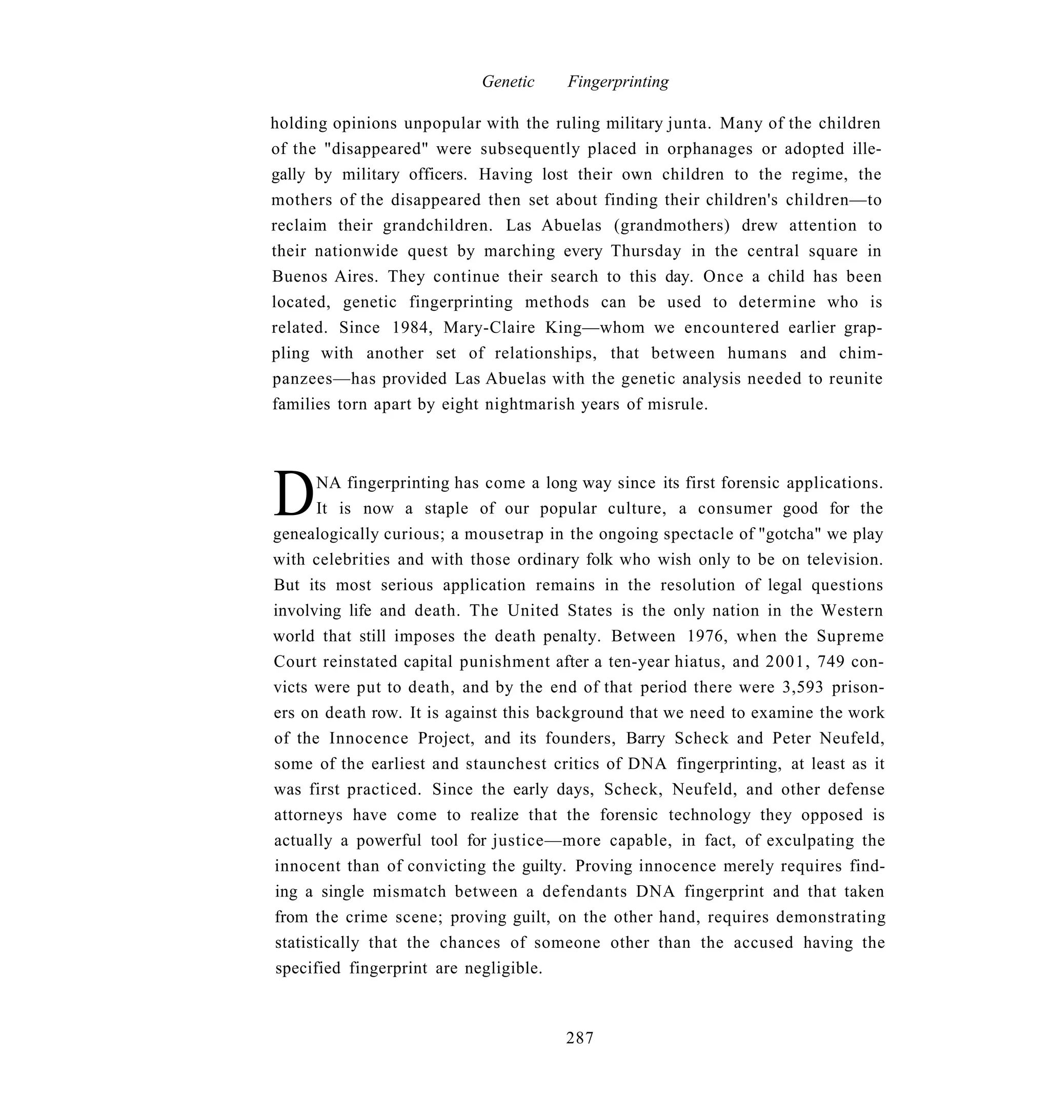 Genetic    Fingerprinting

holding opinions unpopular with the ruling military junta. Many of the children
of the "disappeared" were subsequently placed in orphanages or adopted ille-
gally by military officers. Having lost their own children to the regime, the
mothers of the disappeared then set about finding their children's children—to
reclaim their grandchildren. Las Abuelas (grandmothers) drew attention to
their nationwide quest by marching every Thursday in the central square in
Buenos Aires. They continue their search to this day. Once a child has been
located, genetic fingerprinting methods can be used to determine who is
related. Since 1984, Mary-Claire King—whom we encountered earlier grap-
pling with another set of relationships, that between humans and chim-
panzees—has provided Las Abuelas with the genetic analysis needed to reunite
families torn apart by eight nightmarish years of misrule.




D      NA fingerprinting has come a long way since its first forensic applications.
       It is now a staple of our popular culture, a consumer good for the
genealogically curious; a mousetrap in the ongoing spectacle of "gotcha" we play
with celebrities and with those ordinary folk who wish only to be on television.
But its most serious application remains in the resolution of legal questions
involving life and death. The United States is the only nation in the Western
world that still imposes the death penalty. Between 1976, when the Supreme
Court reinstated capital punishment after a ten-year hiatus, and 2001, 749 con-
victs were put to death, and by the end of that period there were 3,593 prison-
ers on death row. It is against this background that we need to examine the work
of the Innocence Project, and its founders, Barry Scheck and Peter Neufeld,
some of the earliest and staunchest critics of DNA fingerprinting, at least as it
was first practiced. Since the early days, Scheck, Neufeld, and other defense
attorneys have come to realize that the forensic technology they opposed is
actually a powerful tool for justice—more capable, in fact, of exculpating the
innocent than of convicting the guilty. Proving innocence merely requires find-
ing a single mismatch between a defendants DNA fingerprint and that taken
from the crime scene; proving guilt, on the other hand, requires demonstrating
statistically that the chances of someone other than the accused having the
specified fingerprint are negligible.



                                       287
 