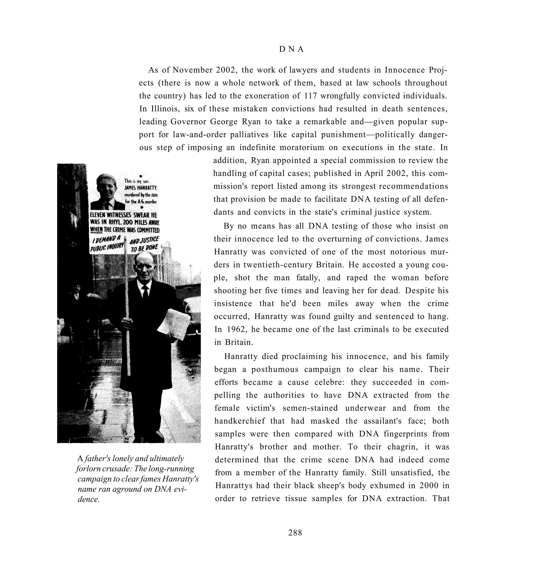DNA

                    As of November 2002, the work of lawyers and students in Innocence Proj-
                 ects (there is now a whole network of them, based at law schools throughout
                 the country) has led to the exoneration of 117 wrongfully convicted individuals.
                 In Illinois, six of these mistaken convictions had resulted in death sentences,
                 leading Governor George Ryan to take a remarkable and—given popular sup-
                 port for law-and-order palliatives like capital punishment—politically danger-
                 ous step of imposing an indefinite moratorium on executions in the state. In
                                      addition, Ryan appointed a special commission to review the
                                      handling of capital cases; published in April 2002, this com-
                                      mission's report listed among its strongest recommendations
                                      that provision be made to facilitate DNA testing of all defen-
                                      dants and convicts in the state's criminal justice system.
                                         By no means has all DNA testing of those who insist on
                                      their innocence led to the overturning of convictions. James
                                      Hanratty was convicted of one of the most notorious mur-
                                      ders in twentieth-century Britain. He accosted a young cou-
                                      ple, shot the man fatally, and raped the woman before
                                      shooting her five times and leaving her for dead. Despite his
                                      insistence that he'd been miles away when the crime
                                      occurred, Hanratty was found guilty and sentenced to hang.
                                      In 1962, he became one of the last criminals to be executed
                                      in Britain.
                                         Hanratty died proclaiming his innocence, and his family
                                      began a posthumous campaign to clear his name. Their
                                      efforts became a cause celebre: they succeeded in com-
                                      pelling the authorities to have DNA extracted from the
                                      female victim's semen-stained underwear and from the
                                      handkerchief that had masked the assailant's face; both
                                      samples were then compared with DNA fingerprints from
                                      Hanratty's brother and mother. To their chagrin, it was
A father's lonely and ultimately      determined that the crime scene DNA had indeed come
forlorn crusade: The long-running     from a member of the Hanratty family. Still unsatisfied, the
 campaign to clear fames Hanratty's
 name ran aground on DNA evi-         Hanrattys had their black sheep's body exhumed in 2000 in
 dence.                               order to retrieve tissue samples for DNA extraction. That


                                                         288
 
