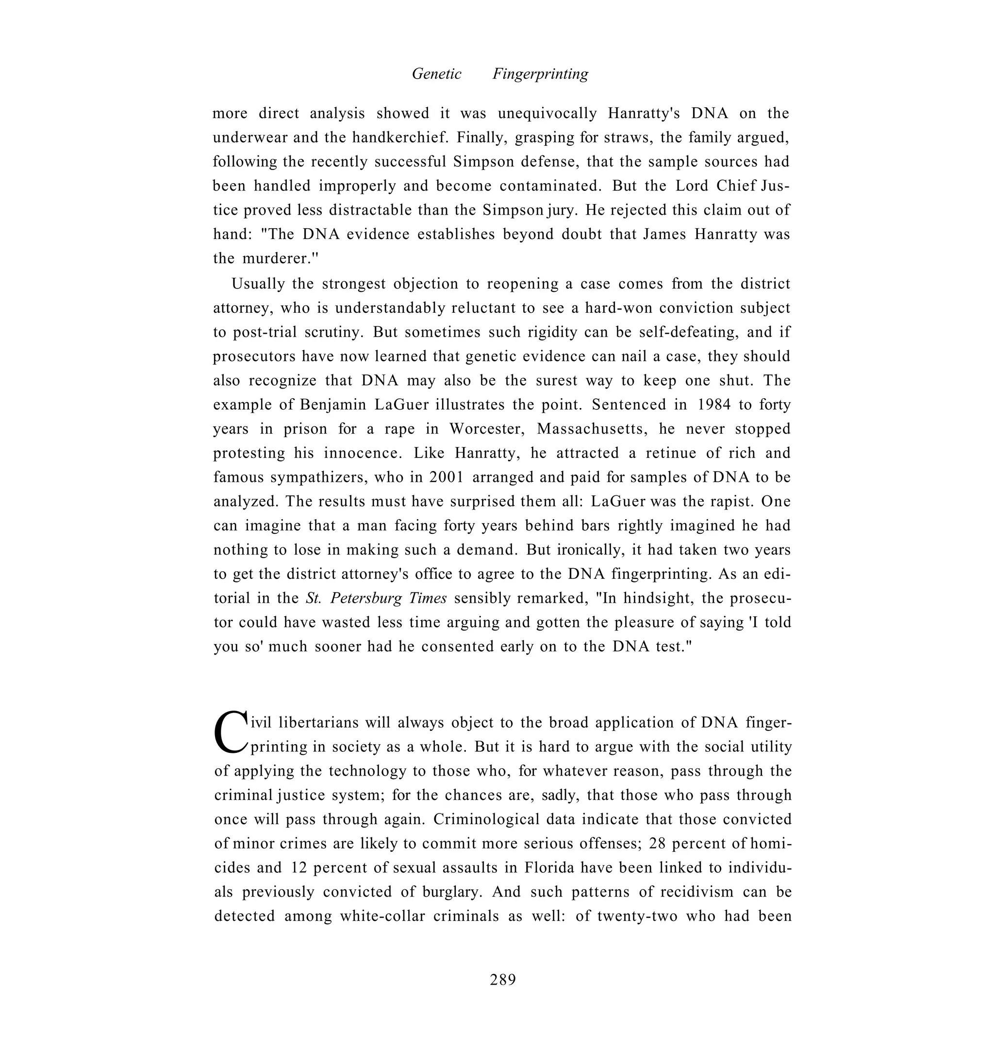Genetic     Fingerprinting

more direct analysis showed it was unequivocally Hanratty's DNA on the
underwear and the handkerchief. Finally, grasping for straws, the family argued,
following the recently successful Simpson defense, that the sample sources had
been handled improperly and become contaminated. But the Lord Chief Jus-
tice proved less distractable than the Simpson jury. He rejected this claim out of
hand: "The DNA evidence establishes beyond doubt that James Hanratty was
the murderer.''
   Usually the strongest objection to reopening a case comes from the district
attorney, who is understandably reluctant to see a hard-won conviction subject
to post-trial scrutiny. But sometimes such rigidity can be self-defeating, and if
prosecutors have now learned that genetic evidence can nail a case, they should
also recognize that DNA may also be the surest way to keep one shut. The
example of Benjamin LaGuer illustrates the point. Sentenced in 1984 to forty
years in prison for a rape in Worcester, Massachusetts, he never stopped
protesting his innocence. Like Hanratty, he attracted a retinue of rich and
famous sympathizers, who in 2001 arranged and paid for samples of DNA to be
analyzed. The results must have surprised them all: LaGuer was the rapist. One
can imagine that a man facing forty years behind bars rightly imagined he had
nothing to lose in making such a demand. But ironically, it had taken two years
to get the district attorney's office to agree to the DNA fingerprinting. As an edi-
torial in the St. Petersburg Times sensibly remarked, "In hindsight, the prosecu-
tor could have wasted less time arguing and gotten the pleasure of saying 'I told
you so' much sooner had he consented early on to the DNA test."




C    ivil libertarians will always object to the broad application of DNA finger-
     printing in society as a whole. But it is hard to argue with the social utility
of applying the technology to those who, for whatever reason, pass through the
criminal justice system; for the chances are, sadly, that those who pass through
once will pass through again. Criminological data indicate that those convicted
of minor crimes are likely to commit more serious offenses; 28 percent of homi-
cides and 12 percent of sexual assaults in Florida have been linked to individu-
als previously convicted of burglary. And such patterns of recidivism can be
detected among white-collar criminals as well: of twenty-two who had been


                                        289
 