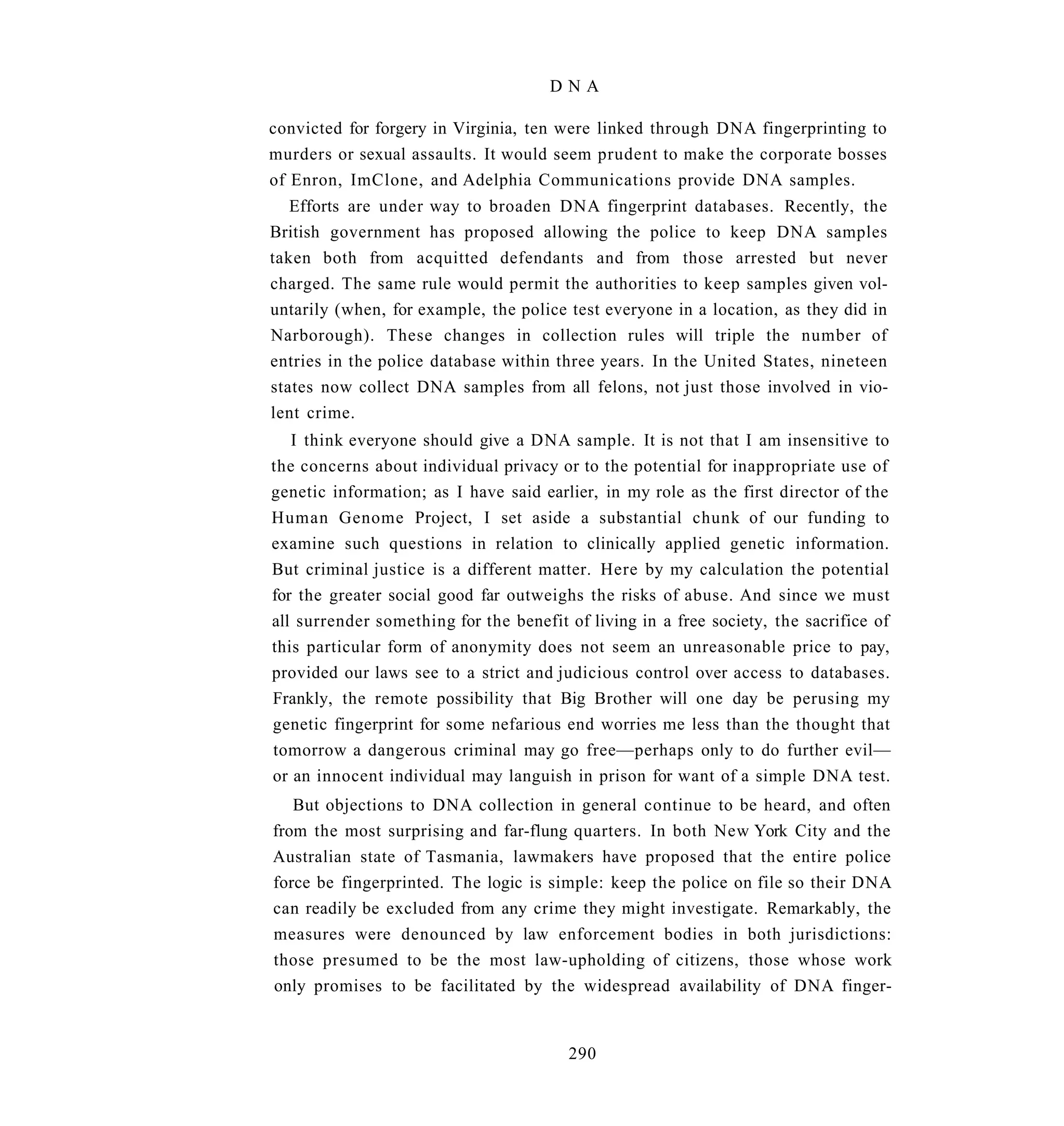 DNA

convicted for forgery in Virginia, ten were linked through DNA fingerprinting to
murders or sexual assaults. It would seem prudent to make the corporate bosses
of Enron, ImClone, and Adelphia Communications provide DNA samples.
   Efforts are under way to broaden DNA fingerprint databases. Recently, the
British government has proposed allowing the police to keep DNA samples
taken both from acquitted defendants and from those arrested but never
charged. The same rule would permit the authorities to keep samples given vol-
untarily (when, for example, the police test everyone in a location, as they did in
Narborough). These changes in collection rules will triple the number of
entries in the police database within three years. In the United States, nineteen
states now collect DNA samples from all felons, not just those involved in vio-
lent crime.
   I think everyone should give a DNA sample. It is not that I am insensitive to
the concerns about individual privacy or to the potential for inappropriate use of
genetic information; as I have said earlier, in my role as the first director of the
Human Genome Project, I set aside a substantial chunk of our funding to
examine such questions in relation to clinically applied genetic information.
But criminal justice is a different matter. Here by my calculation the potential
for the greater social good far outweighs the risks of abuse. And since we must
all surrender something for the benefit of living in a free society, the sacrifice of
this particular form of anonymity does not seem an unreasonable price to pay,
provided our laws see to a strict and judicious control over access to databases.
Frankly, the remote possibility that Big Brother will one day be perusing my
genetic fingerprint for some nefarious end worries me less than the thought that
tomorrow a dangerous criminal may go free—perhaps only to do further evil—
or an innocent individual may languish in prison for want of a simple DNA test.
   But objections to DNA collection in general continue to be heard, and often
from the most surprising and far-flung quarters. In both New York City and the
Australian state of Tasmania, lawmakers have proposed that the entire police
force be fingerprinted. The logic is simple: keep the police on file so their DNA
can readily be excluded from any crime they might investigate. Remarkably, the
measures were denounced by law enforcement bodies in both jurisdictions:
those presumed to be the most law-upholding of citizens, those whose work
only promises to be facilitated by the widespread availability of DNA finger-


                                        290
 