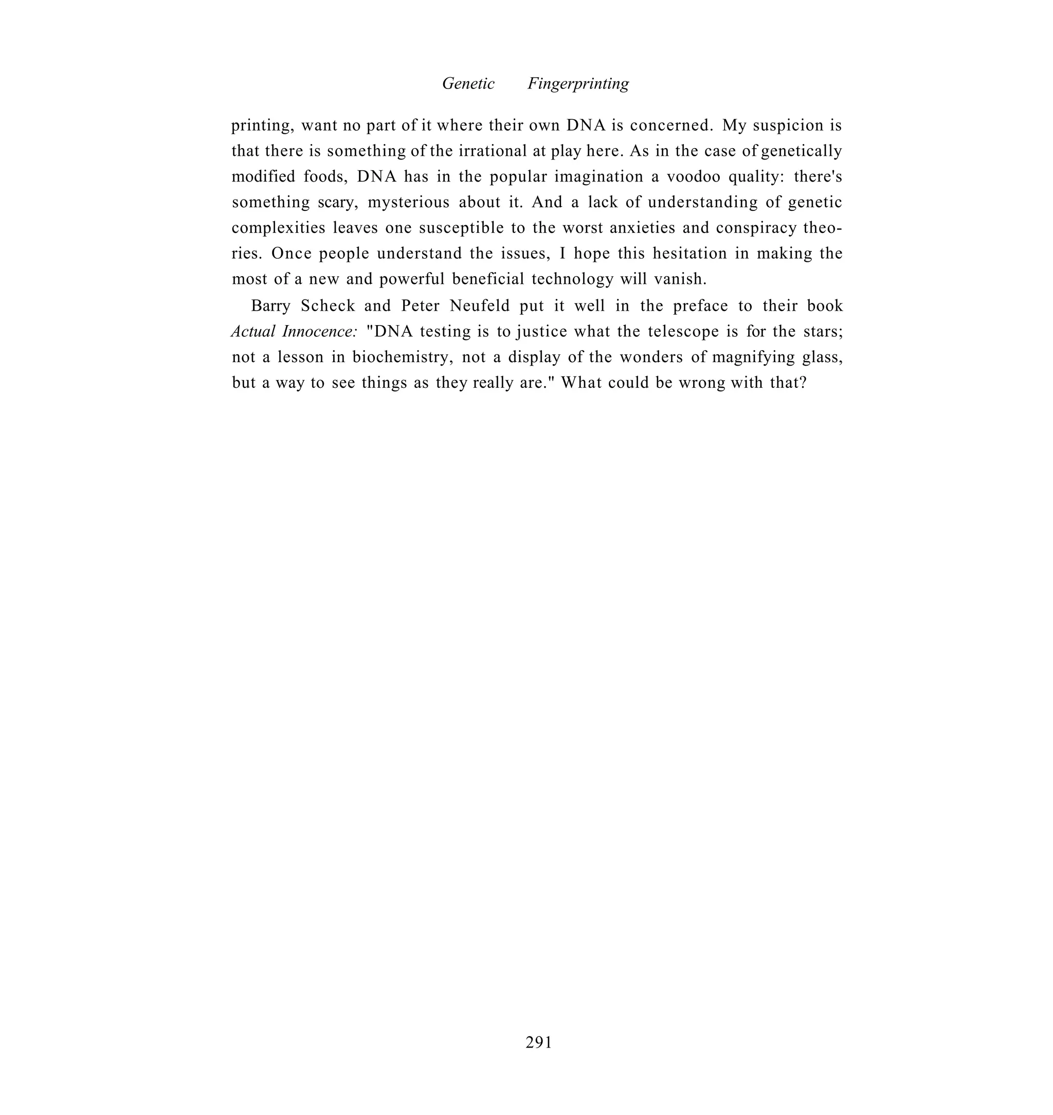 Genetic     Fingerprinting

printing, want no part of it where their own DNA is concerned. My suspicion is
that there is something of the irrational at play here. As in the case of genetically
modified foods, DNA has in the popular imagination a voodoo quality: there's
something scary, mysterious about it. And a lack of understanding of genetic
complexities leaves one susceptible to the worst anxieties and conspiracy theo-
ries. Once people understand the issues, I hope this hesitation in making the
most of a new and powerful beneficial technology will vanish.
  Barry Scheck and Peter Neufeld put it well in the preface to their book
Actual Innocence: "DNA testing is to justice what the telescope is for the stars;
not a lesson in biochemistry, not a display of the wonders of magnifying glass,
but a way to see things as they really are." What could be wrong with that?




                                        291
 