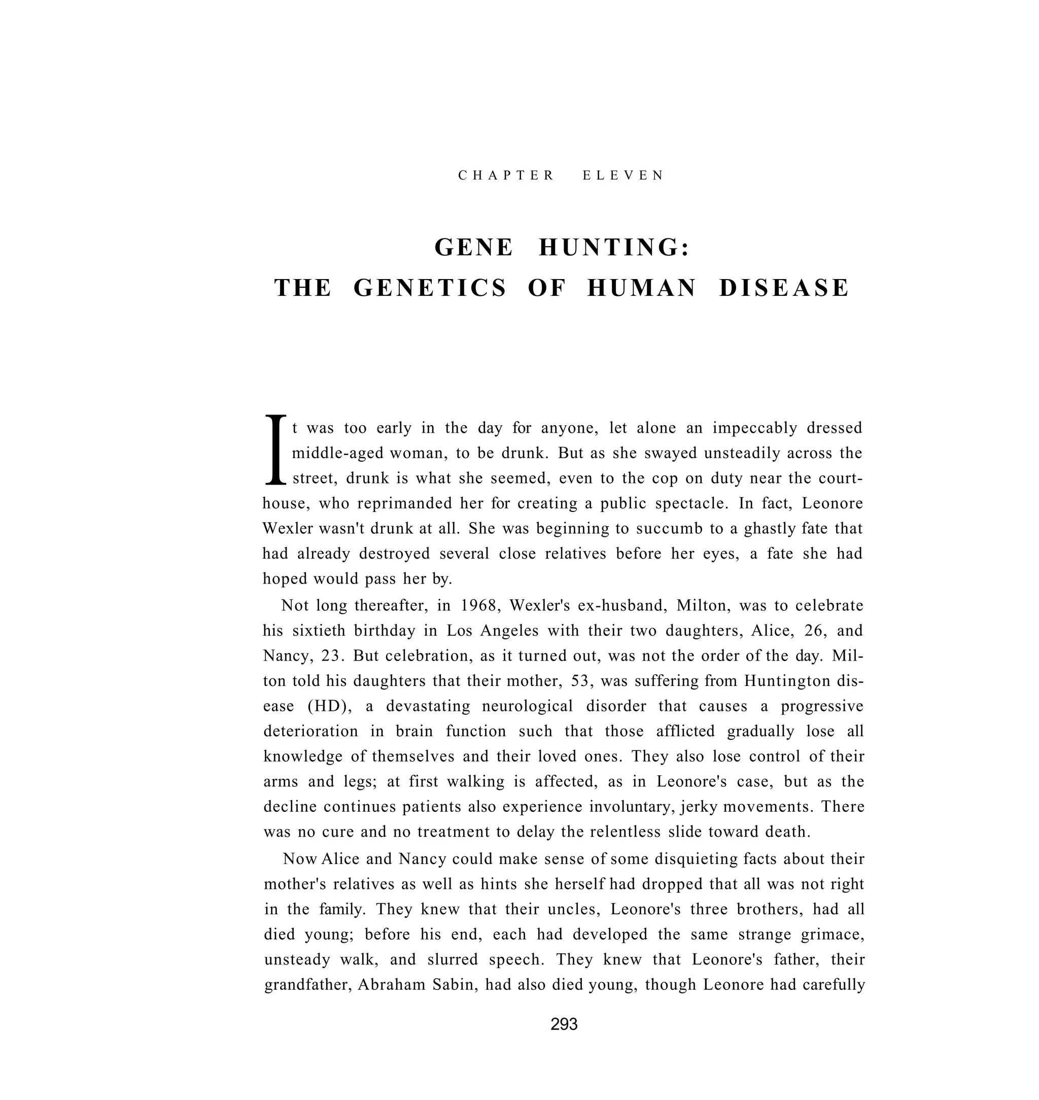 C H A P T E R      E L E V E N




                       GENE          HUNTING:
 THE G E N E T I C S O F H U M A N D I S E A S E




I  t was too early in the day for anyone, let alone an impeccably dressed
   middle-aged woman, to be drunk. But as she swayed unsteadily across the
    street, drunk is what she seemed, even to the cop on duty near the court-
house, who reprimanded her for creating a public spectacle. In fact, Leonore
Wexler wasn't drunk at all. She was beginning to succumb to a ghastly fate that
had already destroyed several close relatives before her eyes, a fate she had
hoped would pass her by.
   Not long thereafter, in 1968, Wexler's ex-husband, Milton, was to celebrate
his sixtieth birthday in Los Angeles with their two daughters, Alice, 26, and
Nancy, 23. But celebration, as it turned out, was not the order of the day. Mil-
ton told his daughters that their mother, 53, was suffering from Huntington dis-
ease (HD), a devastating neurological disorder that causes a progressive
deterioration in brain function such that those afflicted gradually lose all
knowledge of themselves and their loved ones. They also lose control of their
arms and legs; at first walking is affected, as in Leonore's case, but as the
decline continues patients also experience involuntary, jerky movements. There
was no cure and no treatment to delay the relentless slide toward death.
   Now Alice and Nancy could make sense of some disquieting facts about their
mother's relatives as well as hints she herself had dropped that all was not right
in the family. They knew that their uncles, Leonore's three brothers, had all
died young; before his end, each had developed the same strange grimace,
unsteady walk, and slurred speech. They knew that Leonore's father, their
grandfather, Abraham Sabin, had also died young, though Leonore had carefully

                                       293
 