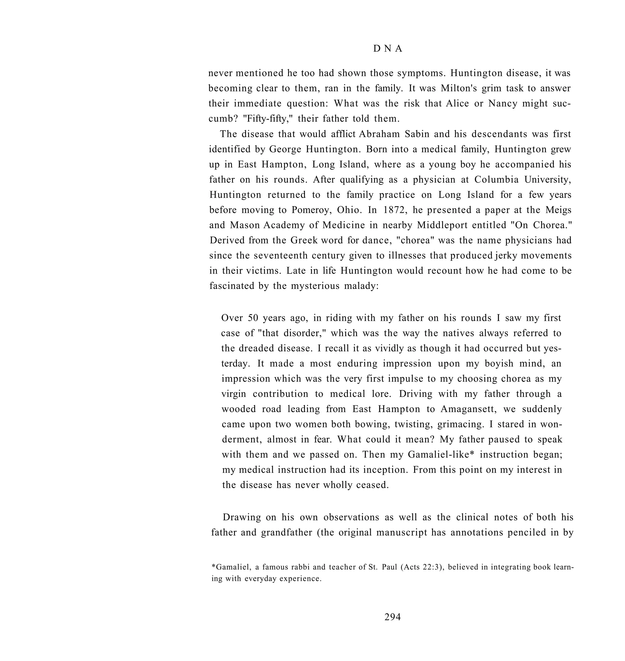 DNA

never mentioned he too had shown those symptoms. Huntington disease, it was
becoming clear to them, ran in the family. It was Milton's grim task to answer
their immediate question: What was the risk that Alice or Nancy might suc-
cumb? "Fifty-fifty," their father told them.
   The disease that would afflict Abraham Sabin and his descendants was first
identified by George Huntington. Born into a medical family, Huntington grew
up in East Hampton, Long Island, where as a young boy he accompanied his
father on his rounds. After qualifying as a physician at Columbia University,
Huntington returned to the family practice on Long Island for a few years
before moving to Pomeroy, Ohio. In 1872, he presented a paper at the Meigs
and Mason Academy of Medicine in nearby Middleport entitled "On Chorea."
Derived from the Greek word for dance, "chorea" was the name physicians had
since the seventeenth century given to illnesses that produced jerky movements
in their victims. Late in life Huntington would recount how he had come to be
fascinated by the mysterious malady:


  Over 50 years ago, in riding with my father on his rounds I saw my first
  case of "that disorder," which was the way the natives always referred to
  the dreaded disease. I recall it as vividly as though it had occurred but yes-
  terday. It made a most enduring impression upon my boyish mind, an
  impression which was the very first impulse to my choosing chorea as my
  virgin contribution to medical lore. Driving with my father through a
  wooded road leading from East Hampton to Amagansett, we suddenly
  came upon two women both bowing, twisting, grimacing. I stared in won-
  derment, almost in fear. What could it mean? My father paused to speak
  with them and we passed on. Then my Gamaliel-like* instruction began;
  my medical instruction had its inception. From this point on my interest in
  the disease has never wholly ceased.


   Drawing on his own observations as well as the clinical notes of both his
father and grandfather (the original manuscript has annotations penciled in by


*Gamaliel, a famous rabbi and teacher of St. Paul (Acts 22:3), believed in integrating book learn-
ing with everyday experience.



                                              294
 