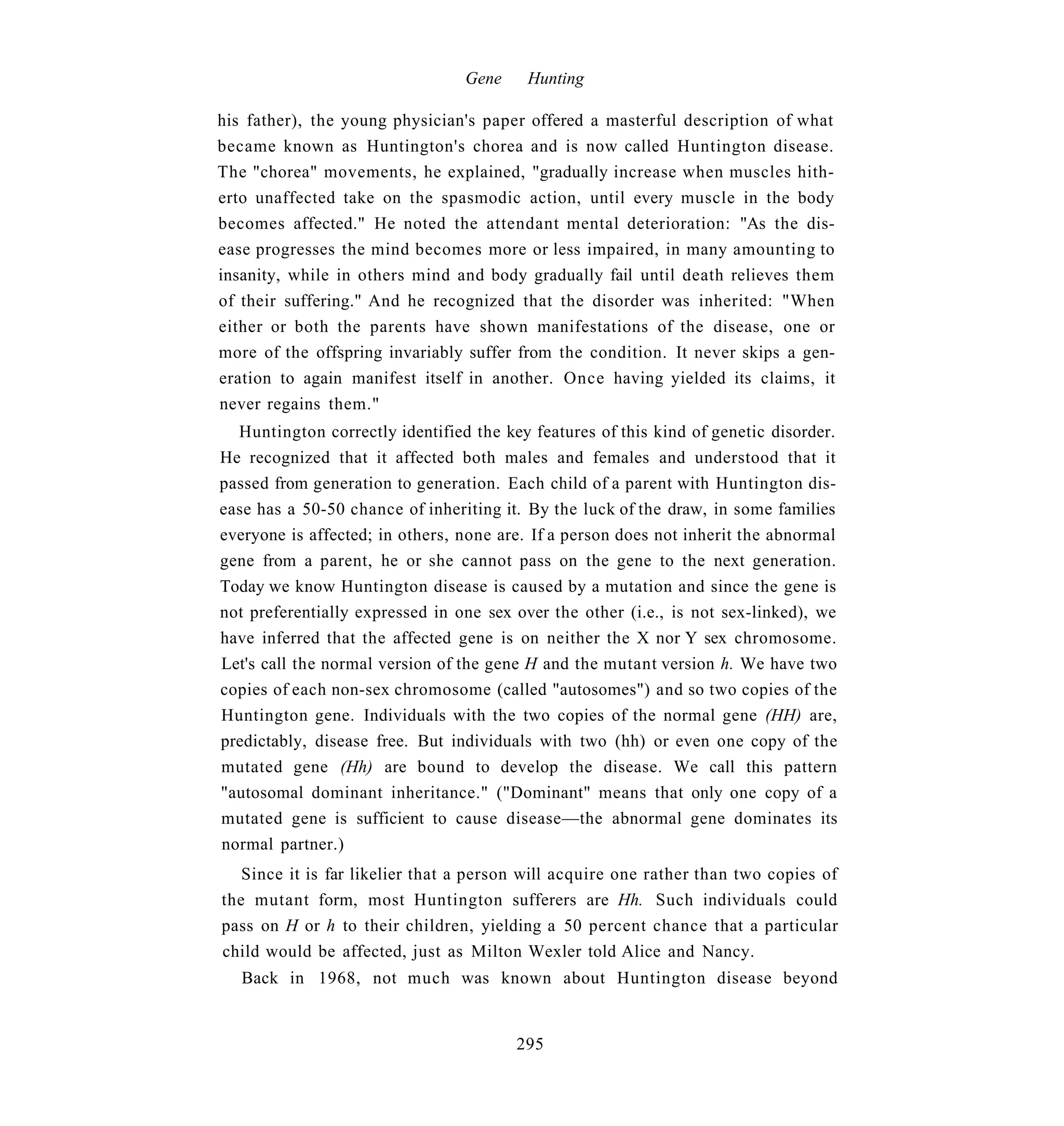 Gene    Hunting

his father), the young physician's paper offered a masterful description of what
became known as Huntington's chorea and is now called Huntington disease.
The "chorea" movements, he explained, "gradually increase when muscles hith-
erto unaffected take on the spasmodic action, until every muscle in the body
becomes affected." He noted the attendant mental deterioration: "As the dis-
ease progresses the mind becomes more or less impaired, in many amounting to
insanity, while in others mind and body gradually fail until death relieves them
of their suffering." And he recognized that the disorder was inherited: "When
either or both the parents have shown manifestations of the disease, one or
more of the offspring invariably suffer from the condition. It never skips a gen-
eration to again manifest itself in another. Once having yielded its claims, it
never regains them."
  Huntington correctly identified the key features of this kind of genetic disorder.
He recognized that it affected both males and females and understood that it
passed from generation to generation. Each child of a parent with Huntington dis-
ease has a 50-50 chance of inheriting it. By the luck of the draw, in some families
everyone is affected; in others, none are. If a person does not inherit the abnormal
gene from a parent, he or she cannot pass on the gene to the next generation.
Today we know Huntington disease is caused by a mutation and since the gene is
not preferentially expressed in one sex over the other (i.e., is not sex-linked), we
have inferred that the affected gene is on neither the X nor Y sex chromosome.
Let's call the normal version of the gene H and the mutant version h. We have two
copies of each non-sex chromosome (called "autosomes") and so two copies of the
Huntington gene. Individuals with the two copies of the normal gene (HH) are,
predictably, disease free. But individuals with two (hh) or even one copy of the
mutated gene (Hh) are bound to develop the disease. We call this pattern
"autosomal dominant inheritance." ("Dominant" means that only one copy of a
mutated gene is sufficient to cause disease—the abnormal gene dominates its
normal partner.)
   Since it is far likelier that a person will acquire one rather than two copies of
the mutant form, most Huntington sufferers are Hh. Such individuals could
pass on H or h to their children, yielding a 50 percent chance that a particular
child would be affected, just as Milton Wexler told Alice and Nancy.
   Back in 1968, not much was known about Huntington disease beyond


                                        295
 