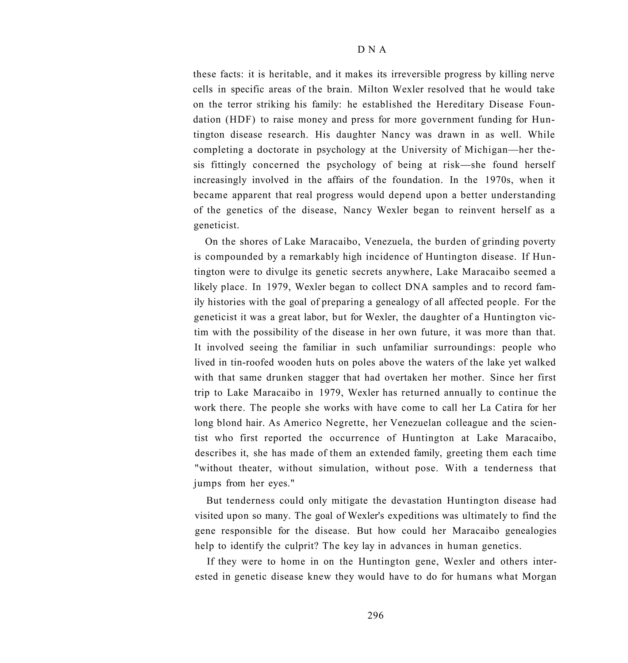 DNA

these facts: it is heritable, and it makes its irreversible progress by killing nerve
cells in specific areas of the brain. Milton Wexler resolved that he would take
on the terror striking his family: he established the Hereditary Disease Foun-
dation (HDF) to raise money and press for more government funding for Hun-
tington disease research. His daughter Nancy was drawn in as well. While
completing a doctorate in psychology at the University of Michigan—her the-
sis fittingly concerned the psychology of being at risk—she found herself
increasingly involved in the affairs of the foundation. In the 1970s, when it
became apparent that real progress would depend upon a better understanding
of the genetics of the disease, Nancy Wexler began to reinvent herself as a
geneticist.
   On the shores of Lake Maracaibo, Venezuela, the burden of grinding poverty
is compounded by a remarkably high incidence of Huntington disease. If Hun-
tington were to divulge its genetic secrets anywhere, Lake Maracaibo seemed a
likely place. In 1979, Wexler began to collect DNA samples and to record fam-
ily histories with the goal of preparing a genealogy of all affected people. For the
geneticist it was a great labor, but for Wexler, the daughter of a Huntington vic-
tim with the possibility of the disease in her own future, it was more than that.
It involved seeing the familiar in such unfamiliar surroundings: people who
lived in tin-roofed wooden huts on poles above the waters of the lake yet walked
with that same drunken stagger that had overtaken her mother. Since her first
trip to Lake Maracaibo in 1979, Wexler has returned annually to continue the
work there. The people she works with have come to call her La Catira for her
long blond hair. As Americo Negrette, her Venezuelan colleague and the scien-
tist who first reported the occurrence of Huntington at Lake Maracaibo,
describes it, she has made of them an extended family, greeting them each time
"without theater, without simulation, without pose. With a tenderness that
jumps from her eyes."
   But tenderness could only mitigate the devastation Huntington disease had
visited upon so many. The goal of Wexler's expeditions was ultimately to find the
gene responsible for the disease. But how could her Maracaibo genealogies
help to identify the culprit? The key lay in advances in human genetics.
   If they were to home in on the Huntington gene, Wexler and others inter-
ested in genetic disease knew they would have to do for humans what Morgan


                                        296
 
