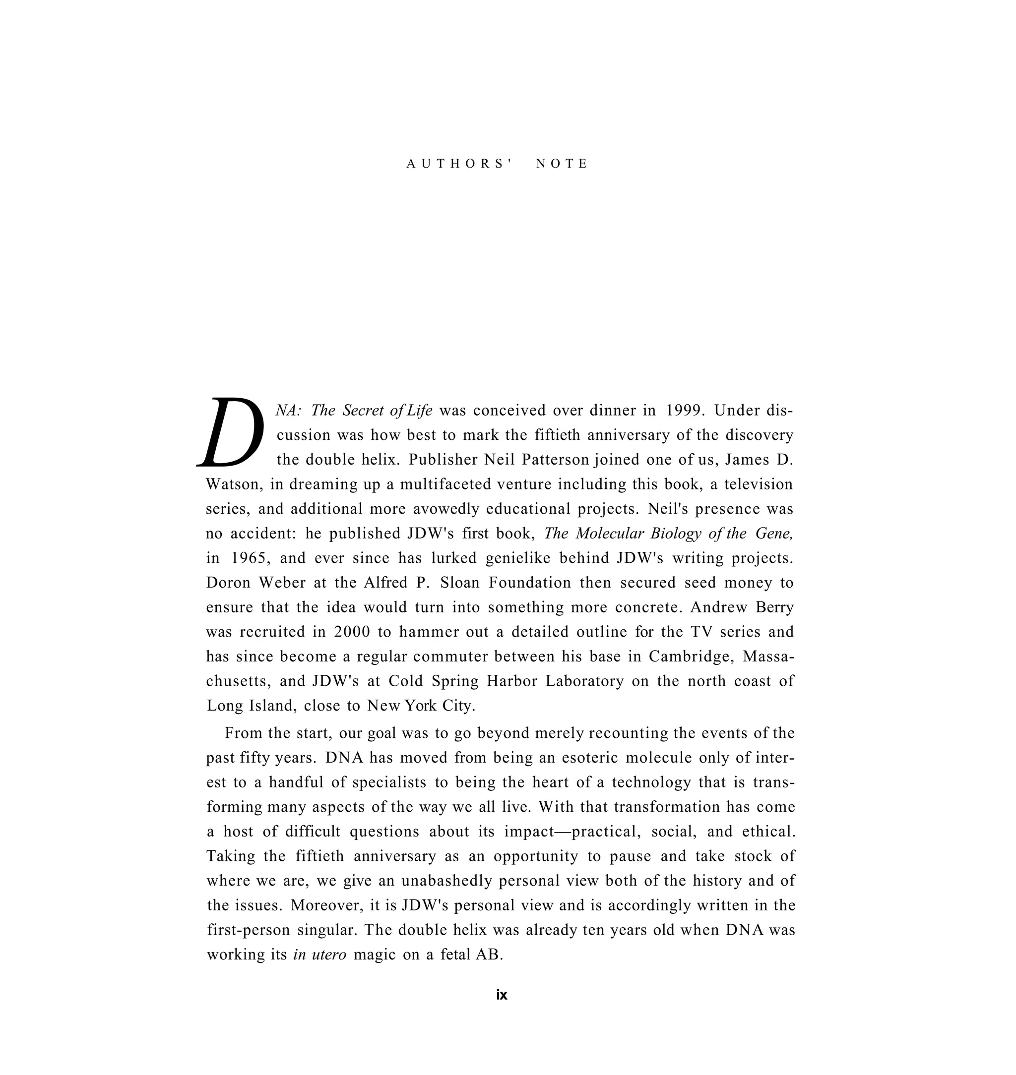A U T H O R S '   NOTE




D         NA: The Secret of Life was conceived over dinner in 1999. Under dis-
          cussion was how best to mark the fiftieth anniversary of the discovery
          the double helix. Publisher Neil Patterson joined one of us, James D.
Watson, in dreaming up a multifaceted venture including this book, a television
series, and additional more avowedly educational projects. Neil's presence was
no accident: he published JDW's first book, The Molecular Biology of the Gene,
in 1965, and ever since has lurked genielike behind JDW's writing projects.
Doron Weber at the Alfred P. Sloan Foundation then secured seed money to
ensure that the idea would turn into something more concrete. Andrew Berry
was recruited in 2000 to hammer out a detailed outline for the TV series and
has since become a regular commuter between his base in Cambridge, Massa-
chusetts, and JDW's at Cold Spring Harbor Laboratory on the north coast of
Long Island, close to New York City.
   From the start, our goal was to go beyond merely recounting the events of the
past fifty years. DNA has moved from being an esoteric molecule only of inter-
est to a handful of specialists to being the heart of a technology that is trans-
forming many aspects of the way we all live. With that transformation has come
a host of difficult questions about its impact—practical, social, and ethical.
Taking the fiftieth anniversary as an opportunity to pause and take stock of
where we are, we give an unabashedly personal view both of the history and of
the issues. Moreover, it is JDW's personal view and is accordingly written in the
first-person singular. The double helix was already ten years old when DNA was
working its in utero magic on a fetal AB.

                                       ix
 