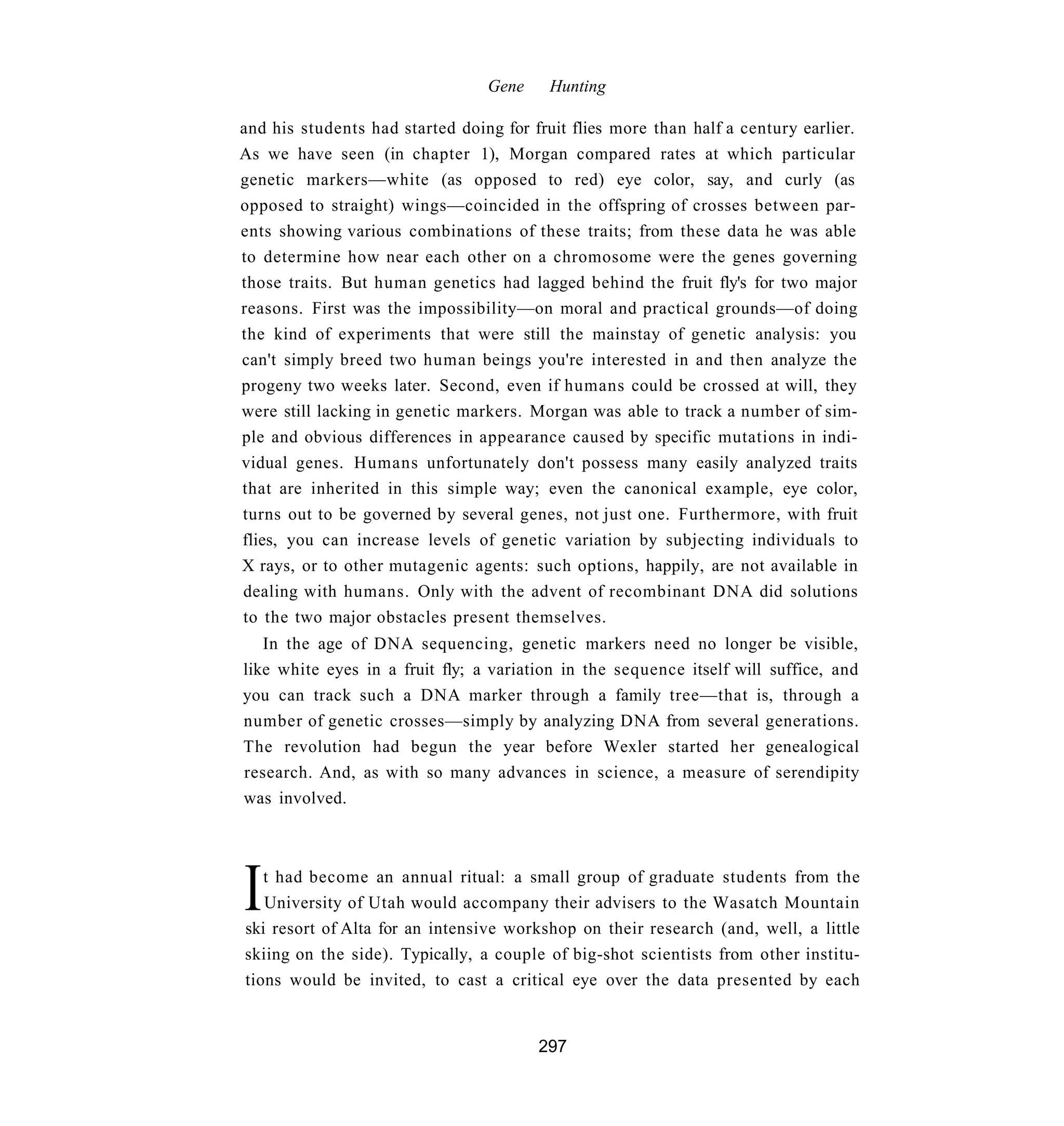 Gene     Hunting

and his students had started doing for fruit flies more than half a century earlier.
As we have seen (in chapter 1), Morgan compared rates at which particular
genetic markers—white (as opposed to red) eye color, say, and curly (as
opposed to straight) wings—coincided in the offspring of crosses between par-
ents showing various combinations of these traits; from these data he was able
to determine how near each other on a chromosome were the genes governing
those traits. But human genetics had lagged behind the fruit fly's for two major
reasons. First was the impossibility—on moral and practical grounds—of doing
the kind of experiments that were still the mainstay of genetic analysis: you
can't simply breed two human beings you're interested in and then analyze the
progeny two weeks later. Second, even if humans could be crossed at will, they
were still lacking in genetic markers. Morgan was able to track a number of sim-
ple and obvious differences in appearance caused by specific mutations in indi-
vidual genes. Humans unfortunately don't possess many easily analyzed traits
that are inherited in this simple way; even the canonical example, eye color,
turns out to be governed by several genes, not just one. Furthermore, with fruit
flies, you can increase levels of genetic variation by subjecting individuals to
X rays, or to other mutagenic agents: such options, happily, are not available in
dealing with humans. Only with the advent of recombinant DNA did solutions
to the two major obstacles present themselves.
   In the age of DNA sequencing, genetic markers need no longer be visible,
like white eyes in a fruit fly; a variation in the sequence itself will suffice, and
you can track such a DNA marker through a family tree—that is, through a
number of genetic crosses—simply by analyzing DNA from several generations.
The revolution had begun the year before Wexler started her genealogical
research. And, as with so many advances in science, a measure of serendipity
was involved.




I  t had become an annual ritual: a small group of graduate students from the
   University of Utah would accompany their advisers to the Wasatch Mountain
ski resort of Alta for an intensive workshop on their research (and, well, a little
skiing on the side). Typically, a couple of big-shot scientists from other institu-
tions would be invited, to cast a critical eye over the data presented by each


                                        297
 