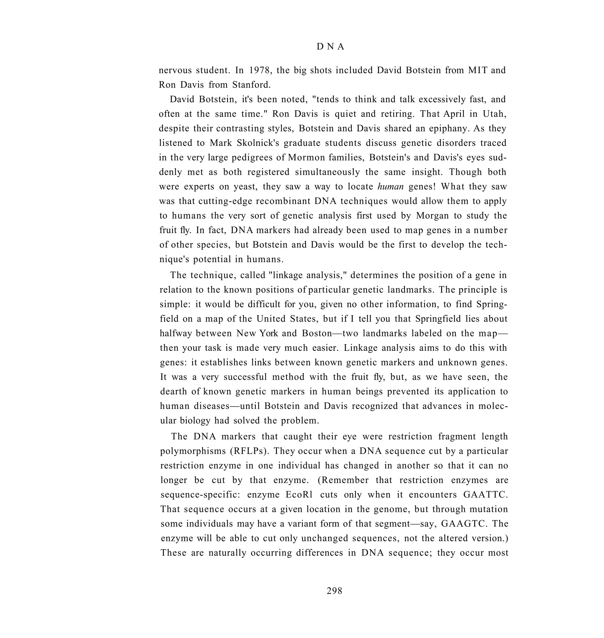 DNA

nervous student. In 1978, the big shots included David Botstein from MIT and
Ron Davis from Stanford.
   David Botstein, it's been noted, "tends to think and talk excessively fast, and
often at the same time." Ron Davis is quiet and retiring. That April in Utah,
despite their contrasting styles, Botstein and Davis shared an epiphany. As they
listened to Mark Skolnick's graduate students discuss genetic disorders traced
in the very large pedigrees of Mormon families, Botstein's and Davis's eyes sud-
denly met as both registered simultaneously the same insight. Though both
were experts on yeast, they saw a way to locate human genes! What they saw
was that cutting-edge recombinant DNA techniques would allow them to apply
to humans the very sort of genetic analysis first used by Morgan to study the
fruit fly. In fact, DNA markers had already been used to map genes in a number
of other species, but Botstein and Davis would be the first to develop the tech-
nique's potential in humans.
   The technique, called "linkage analysis," determines the position of a gene in
relation to the known positions of particular genetic landmarks. The principle is
simple: it would be difficult for you, given no other information, to find Spring-
field on a map of the United States, but if I tell you that Springfield lies about
halfway between New York and Boston—two landmarks labeled on the map—
then your task is made very much easier. Linkage analysis aims to do this with
genes: it establishes links between known genetic markers and unknown genes.
It was a very successful method with the fruit fly, but, as we have seen, the
dearth of known genetic markers in human beings prevented its application to
human diseases—until Botstein and Davis recognized that advances in molec-
ular biology had solved the problem.
   The DNA markers that caught their eye were restriction fragment length
polymorphisms (RFLPs). They occur when a DNA sequence cut by a particular
restriction enzyme in one individual has changed in another so that it can no
longer be cut by that enzyme. (Remember that restriction enzymes are
sequence-specific: enzyme EcoRl cuts only when it encounters GAATTC.
That sequence occurs at a given location in the genome, but through mutation
some individuals may have a variant form of that segment—say, GAAGTC. The
enzyme will be able to cut only unchanged sequences, not the altered version.)
These are naturally occurring differences in DNA sequence; they occur most


                                       298
 