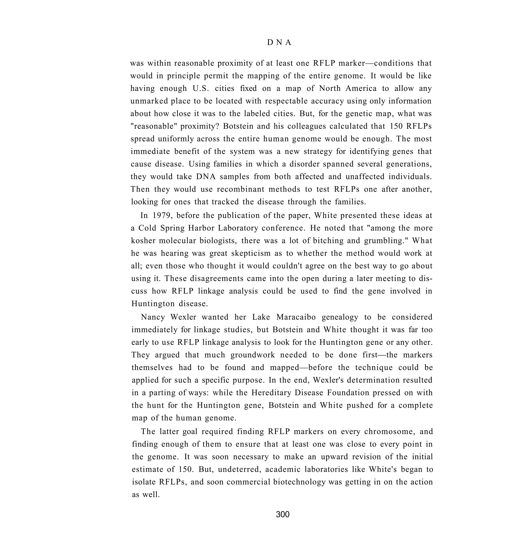 DNA

was within reasonable proximity of at least one RFLP marker—conditions that
would in principle permit the mapping of the entire genome. It would be like
having enough U.S. cities fixed on a map of North America to allow any
unmarked place to be located with respectable accuracy using only information
about how close it was to the labeled cities. But, for the genetic map, what was
"reasonable" proximity? Botstein and his colleagues calculated that 150 RFLPs
spread uniformly across the entire human genome would be enough. The most
immediate benefit of the system was a new strategy for identifying genes that
cause disease. Using families in which a disorder spanned several generations,
they would take DNA samples from both affected and unaffected individuals.
Then they would use recombinant methods to test RFLPs one after another,
looking for ones that tracked the disease through the families.
   In 1979, before the publication of the paper, White presented these ideas at
a Cold Spring Harbor Laboratory conference. He noted that "among the more
kosher molecular biologists, there was a lot of bitching and grumbling." What
he was hearing was great skepticism as to whether the method would work at
all; even those who thought it would couldn't agree on the best way to go about
using it. These disagreements came into the open during a later meeting to dis-
cuss how RFLP linkage analysis could be used to find the gene involved in
Huntington disease.
   Nancy Wexler wanted her Lake Maracaibo genealogy to be considered
immediately for linkage studies, but Botstein and White thought it was far too
early to use RFLP linkage analysis to look for the Huntington gene or any other.
They argued that much groundwork needed to be done first—the markers
themselves had to be found and mapped—before the technique could be
applied for such a specific purpose. In the end, Wexler's determination resulted
in a parting of ways: while the Hereditary Disease Foundation pressed on with
the hunt for the Huntington gene, Botstein and White pushed for a complete
map of the human genome.
   The latter goal required finding RFLP markers on every chromosome, and
finding enough of them to ensure that at least one was close to every point in
the genome. It was soon necessary to make an upward revision of the initial
estimate of 150. But, undeterred, academic laboratories like White's began to
isolate RFLPs, and soon commercial biotechnology was getting in on the action
as well.

                                      300
 