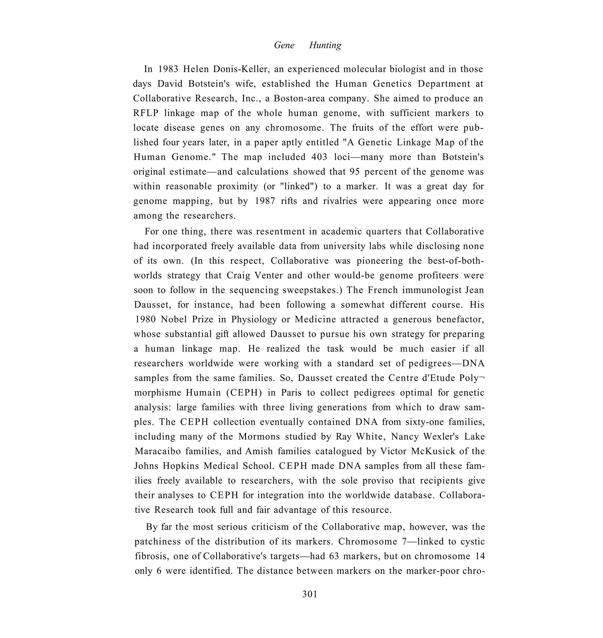 Gene    Hunting

   In 1983 Helen Donis-Keller, an experienced molecular biologist and in those
days David Botstein's wife, established the Human Genetics Department at
Collaborative Research, Inc., a Boston-area company. She aimed to produce an
RFLP linkage map of the whole human genome, with sufficient markers to
locate disease genes on any chromosome. The fruits of the effort were pub-
lished four years later, in a paper aptly entitled "A Genetic Linkage Map of the
Human Genome." The map included 403 loci—many more than Botstein's
original estimate—and calculations showed that 95 percent of the genome was
within reasonable proximity (or "linked") to a marker. It was a great day for
genome mapping, but by 1987 rifts and rivalries were appearing once more
among the researchers.
   For one thing, there was resentment in academic quarters that Collaborative
had incorporated freely available data from university labs while disclosing none
of its own. (In this respect, Collaborative was pioneering the best-of-both-
worlds strategy that Craig Venter and other would-be genome profiteers were
soon to follow in the sequencing sweepstakes.) The French immunologist Jean
Dausset, for instance, had been following a somewhat different course. His
1980 Nobel Prize in Physiology or Medicine attracted a generous benefactor,
whose substantial gift allowed Dausset to pursue his own strategy for preparing
a human linkage map. He realized the task would be much easier if all
researchers worldwide were working with a standard set of pedigrees—DNA
samples from the same families. So, Dausset created the Centre d'Etude Poly¬
morphisme Humain (CEPH) in Paris to collect pedigrees optimal for genetic
analysis: large families with three living generations from which to draw sam-
ples. The C E P H collection eventually contained DNA from sixty-one families,
including many of the Mormons studied by Ray White, Nancy Wexler's Lake
Maracaibo families, and Amish families catalogued by Victor McKusick of the
Johns Hopkins Medical School. C E P H made DNA samples from all these fam-
ilies freely available to researchers, with the sole proviso that recipients give
their analyses to C E P H for integration into the worldwide database. Collabora-
tive Research took full and fair advantage of this resource.
   By far the most serious criticism of the Collaborative map, however, was the
patchiness of the distribution of its markers. Chromosome 7—linked to cystic
fibrosis, one of Collaborative's targets—had 63 markers, but on chromosome 14
only 6 were identified. The distance between markers on the marker-poor chro-

                                       301
 