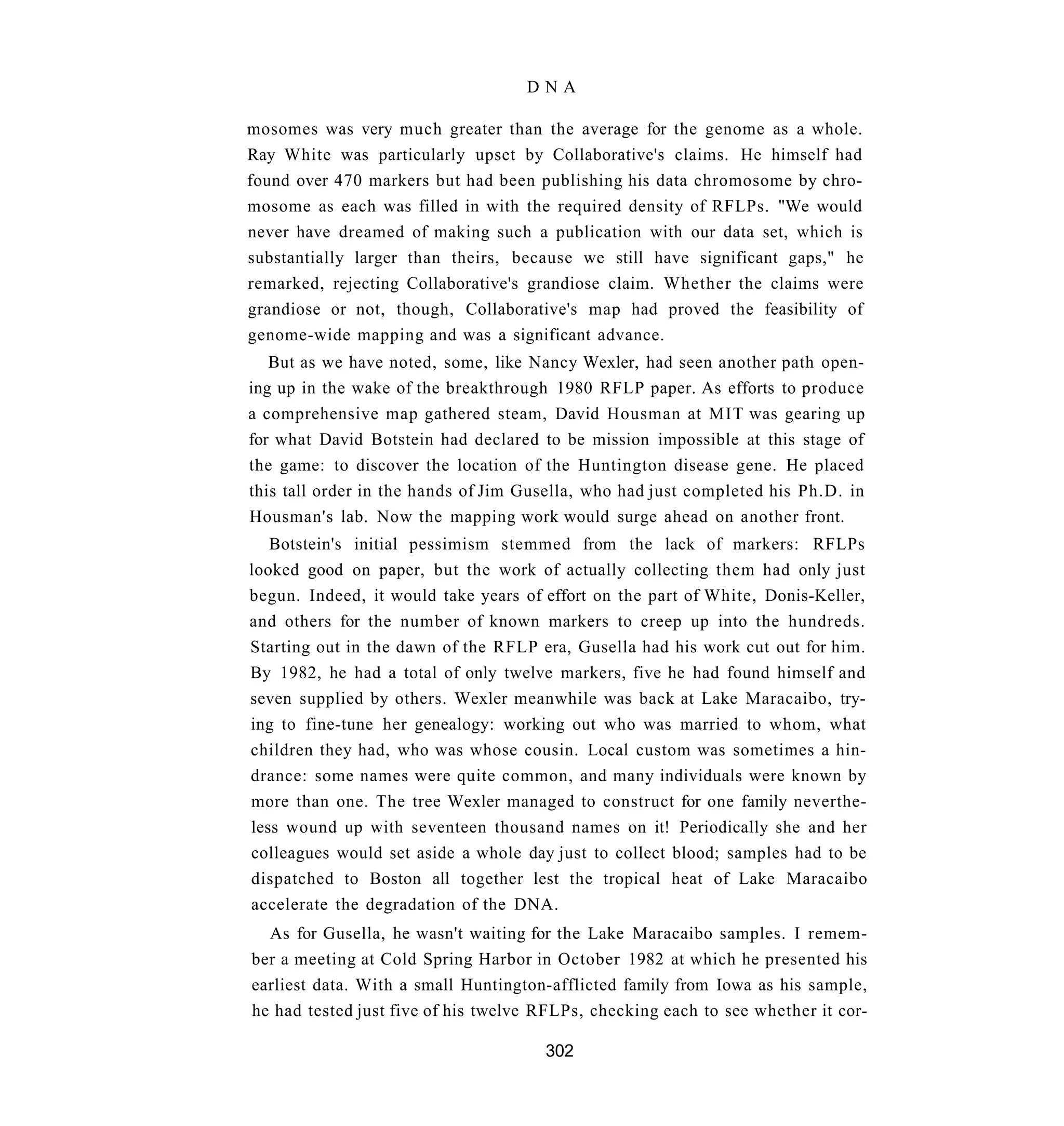 DNA

mosomes was very much greater than the average for the genome as a whole.
Ray White was particularly upset by Collaborative's claims. He himself had
found over 470 markers but had been publishing his data chromosome by chro-
mosome as each was filled in with the required density of RFLPs. "We would
never have dreamed of making such a publication with our data set, which is
substantially larger than theirs, because we still have significant gaps," he
remarked, rejecting Collaborative's grandiose claim. Whether the claims were
grandiose or not, though, Collaborative's map had proved the feasibility of
genome-wide mapping and was a significant advance.
   But as we have noted, some, like Nancy Wexler, had seen another path open-
ing up in the wake of the breakthrough 1980 RFLP paper. As efforts to produce
a comprehensive map gathered steam, David Housman at MIT was gearing up
for what David Botstein had declared to be mission impossible at this stage of
the game: to discover the location of the Huntington disease gene. He placed
this tall order in the hands of Jim Gusella, who had just completed his Ph.D. in
Housman's lab. Now the mapping work would surge ahead on another front.
   Botstein's initial pessimism stemmed from the lack of markers: RFLPs
looked good on paper, but the work of actually collecting them had only just
begun. Indeed, it would take years of effort on the part of White, Donis-Keller,
and others for the number of known markers to creep up into the hundreds.
Starting out in the dawn of the RFLP era, Gusella had his work cut out for him.
By 1982, he had a total of only twelve markers, five he had found himself and
seven supplied by others. Wexler meanwhile was back at Lake Maracaibo, try-
ing to fine-tune her genealogy: working out who was married to whom, what
children they had, who was whose cousin. Local custom was sometimes a hin-
drance: some names were quite common, and many individuals were known by
more than one. The tree Wexler managed to construct for one family neverthe-
less wound up with seventeen thousand names on it! Periodically she and her
colleagues would set aside a whole day just to collect blood; samples had to be
dispatched to Boston all together lest the tropical heat of Lake Maracaibo
accelerate the degradation of the DNA.
  As for Gusella, he wasn't waiting for the Lake Maracaibo samples. I remem-
ber a meeting at Cold Spring Harbor in October 1982 at which he presented his
earliest data. With a small Huntington-afflicted family from Iowa as his sample,
he had tested just five of his twelve RFLPs, checking each to see whether it cor-

                                      302
 