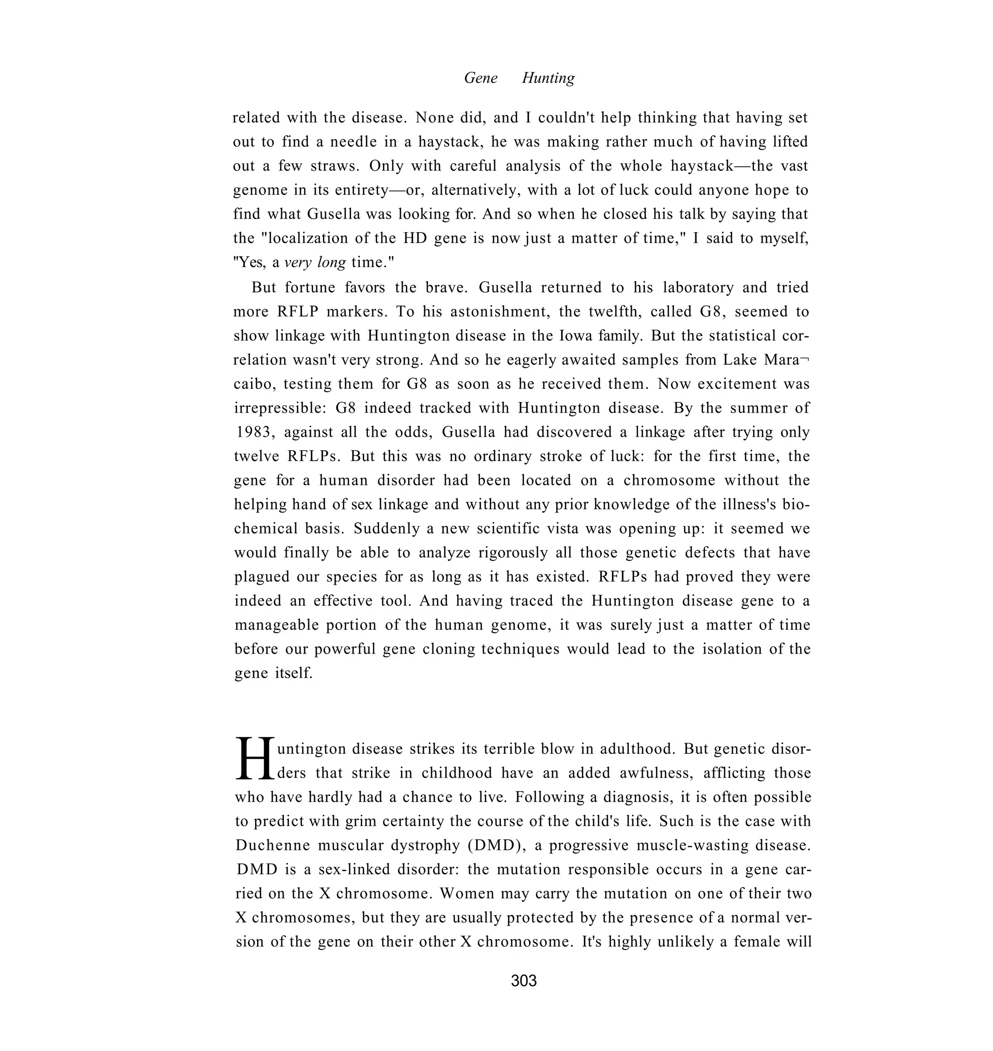 Gene    Hunting

related with the disease. None did, and I couldn't help thinking that having set
out to find a needle in a haystack, he was making rather much of having lifted
out a few straws. Only with careful analysis of the whole haystack—the vast
genome in its entirety—or, alternatively, with a lot of luck could anyone hope to
find what Gusella was looking for. And so when he closed his talk by saying that
the "localization of the HD gene is now just a matter of time," I said to myself,
''Yes, a very long time."
   But fortune favors the brave. Gusella returned to his laboratory and tried
more RFLP markers. To his astonishment, the twelfth, called G8, seemed to
show linkage with Huntington disease in the Iowa family. But the statistical cor-
relation wasn't very strong. And so he eagerly awaited samples from Lake Mara¬
caibo, testing them for G8 as soon as he received them. Now excitement was
irrepressible: G8 indeed tracked with Huntington disease. By the summer of
1983, against all the odds, Gusella had discovered a linkage after trying only
twelve RFLPs. But this was no ordinary stroke of luck: for the first time, the
gene for a human disorder had been located on a chromosome without the
helping hand of sex linkage and without any prior knowledge of the illness's bio-
chemical basis. Suddenly a new scientific vista was opening up: it seemed we
would finally be able to analyze rigorously all those genetic defects that have
plagued our species for as long as it has existed. RFLPs had proved they were
indeed an effective tool. And having traced the Huntington disease gene to a
manageable portion of the human genome, it was surely just a matter of time
before our powerful gene cloning techniques would lead to the isolation of the
gene itself.




H     untington disease strikes its terrible blow in adulthood. But genetic disor-
      ders that strike in childhood have an added awfulness, afflicting those
who have hardly had a chance to live. Following a diagnosis, it is often possible
to predict with grim certainty the course of the child's life. Such is the case with
Duchenne muscular dystrophy (DMD), a progressive muscle-wasting disease.
DMD is a sex-linked disorder: the mutation responsible occurs in a gene car-
ried on the X chromosome. Women may carry the mutation on one of their two
X chromosomes, but they are usually protected by the presence of a normal ver-
sion of the gene on their other X chromosome. It's highly unlikely a female will

                                        303
 