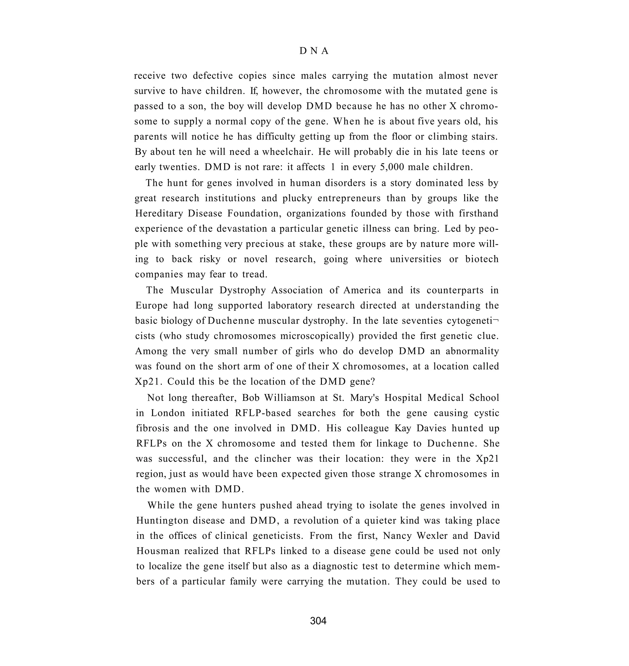 DNA

receive two defective copies since males carrying the mutation almost never
survive to have children. If, however, the chromosome with the mutated gene is
passed to a son, the boy will develop DMD because he has no other X chromo-
some to supply a normal copy of the gene. When he is about five years old, his
parents will notice he has difficulty getting up from the floor or climbing stairs.
By about ten he will need a wheelchair. He will probably die in his late teens or
early twenties. D M D is not rare: it affects 1 in every 5,000 male children.
  The hunt for genes involved in human disorders is a story dominated less by
great research institutions and plucky entrepreneurs than by groups like the
Hereditary Disease Foundation, organizations founded by those with firsthand
experience of the devastation a particular genetic illness can bring. Led by peo-
ple with something very precious at stake, these groups are by nature more will-
ing to back risky or novel research, going where universities or biotech
companies may fear to tread.
   The Muscular Dystrophy Association of America and its counterparts in
Europe had long supported laboratory research directed at understanding the
basic biology of Duchenne muscular dystrophy. In the late seventies cytogeneti¬
cists (who study chromosomes microscopically) provided the first genetic clue.
Among the very small number of girls who do develop D M D an abnormality
was found on the short arm of one of their X chromosomes, at a location called
Xp21. Could this be the location of the D M D gene?
   Not long thereafter, Bob Williamson at St. Mary's Hospital Medical School
in London initiated RFLP-based searches for both the gene causing cystic
fibrosis and the one involved in DMD. His colleague Kay Davies hunted up
RFLPs on the X chromosome and tested them for linkage to Duchenne. She
was successful, and the clincher was their location: they were in the Xp21
region, just as would have been expected given those strange X chromosomes in
the women with DMD.
   While the gene hunters pushed ahead trying to isolate the genes involved in
Huntington disease and D M D , a revolution of a quieter kind was taking place
in the offices of clinical geneticists. From the first, Nancy Wexler and David
Housman realized that RFLPs linked to a disease gene could be used not only
to localize the gene itself but also as a diagnostic test to determine which mem-
bers of a particular family were carrying the mutation. They could be used to


                                        304
 
