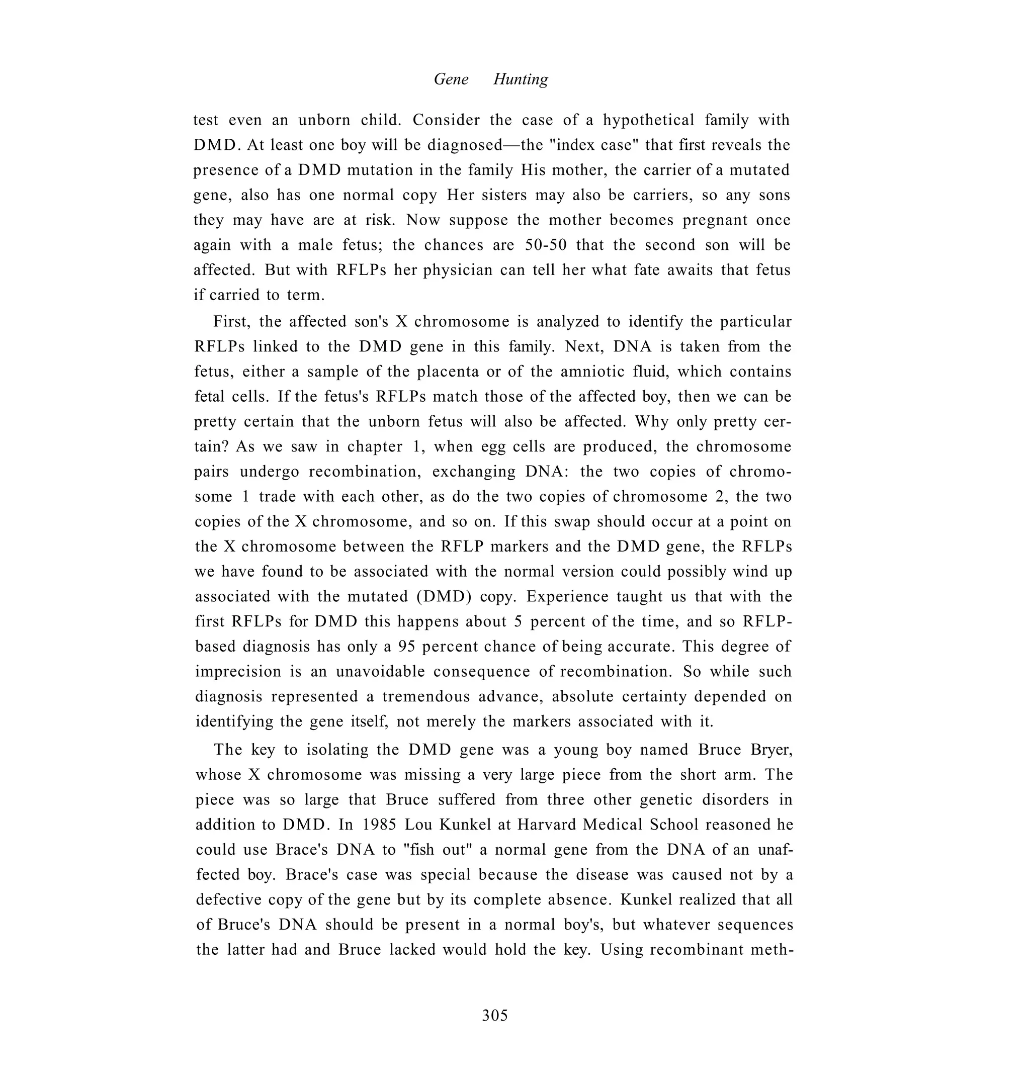 Gene    Hunting

test even an unborn child. Consider the case of a hypothetical family with
DMD. At least one boy will be diagnosed—the "index case" that first reveals the
presence of a D M D mutation in the family His mother, the carrier of a mutated
gene, also has one normal copy Her sisters may also be carriers, so any sons
they may have are at risk. Now suppose the mother becomes pregnant once
again with a male fetus; the chances are 50-50 that the second son will be
affected. But with RFLPs her physician can tell her what fate awaits that fetus
if carried to term.
   First, the affected son's X chromosome is analyzed to identify the particular
RFLPs linked to the D M D gene in this family. Next, DNA is taken from the
fetus, either a sample of the placenta or of the amniotic fluid, which contains
fetal cells. If the fetus's RFLPs match those of the affected boy, then we can be
pretty certain that the unborn fetus will also be affected. Why only pretty cer-
tain? As we saw in chapter 1, when egg cells are produced, the chromosome
pairs undergo recombination, exchanging DNA: the two copies of chromo-
some 1 trade with each other, as do the two copies of chromosome 2, the two
copies of the X chromosome, and so on. If this swap should occur at a point on
the X chromosome between the RFLP markers and the D M D gene, the RFLPs
we have found to be associated with the normal version could possibly wind up
associated with the mutated (DMD) copy. Experience taught us that with the
first RFLPs for D M D this happens about 5 percent of the time, and so RFLP-
based diagnosis has only a 95 percent chance of being accurate. This degree of
imprecision is an unavoidable consequence of recombination. So while such
diagnosis represented a tremendous advance, absolute certainty depended on
identifying the gene itself, not merely the markers associated with it.
  The key to isolating the D M D gene was a young boy named Bruce Bryer,
whose X chromosome was missing a very large piece from the short arm. The
piece was so large that Bruce suffered from three other genetic disorders in
addition to DMD. In 1985 Lou Kunkel at Harvard Medical School reasoned he
could use Brace's DNA to "fish out" a normal gene from the DNA of an unaf-
fected boy. Brace's case was special because the disease was caused not by a
defective copy of the gene but by its complete absence. Kunkel realized that all
of Bruce's DNA should be present in a normal boy's, but whatever sequences
the latter had and Bruce lacked would hold the key. Using recombinant meth-


                                       305
 