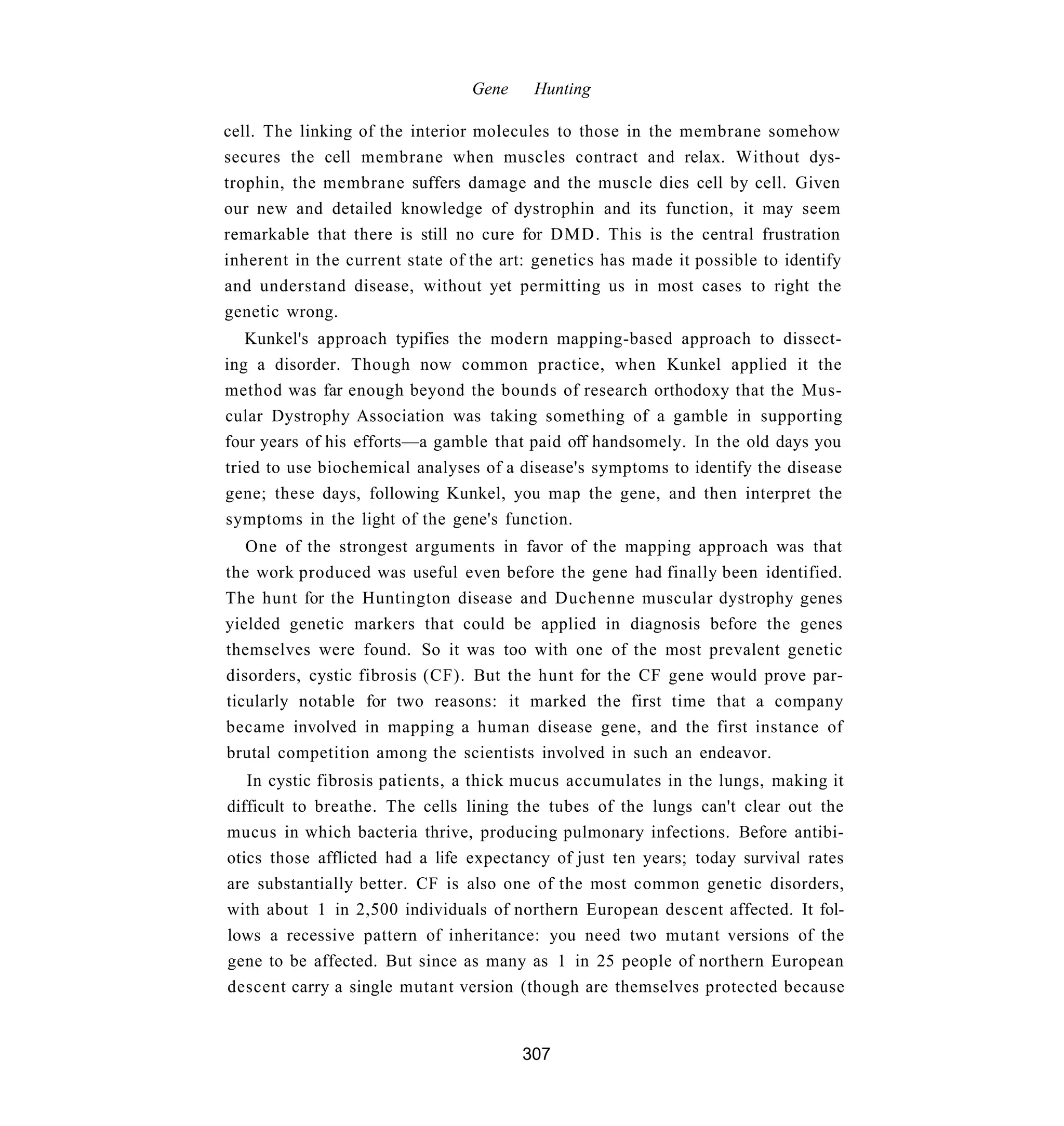 Gene    Hunting

cell. The linking of the interior molecules to those in the membrane somehow
secures the cell membrane when muscles contract and relax. Without dys-
trophin, the membrane suffers damage and the muscle dies cell by cell. Given
our new and detailed knowledge of dystrophin and its function, it may seem
remarkable that there is still no cure for DMD. This is the central frustration
inherent in the current state of the art: genetics has made it possible to identify
and understand disease, without yet permitting us in most cases to right the
genetic wrong.
   Kunkel's approach typifies the modern mapping-based approach to dissect-
ing a disorder. Though now common practice, when Kunkel applied it the
method was far enough beyond the bounds of research orthodoxy that the Mus-
cular Dystrophy Association was taking something of a gamble in supporting
four years of his efforts—a gamble that paid off handsomely. In the old days you
tried to use biochemical analyses of a disease's symptoms to identify the disease
gene; these days, following Kunkel, you map the gene, and then interpret the
symptoms in the light of the gene's function.
   One of the strongest arguments in favor of the mapping approach was that
the work produced was useful even before the gene had finally been identified.
The hunt for the Huntington disease and Duchenne muscular dystrophy genes
yielded genetic markers that could be applied in diagnosis before the genes
themselves were found. So it was too with one of the most prevalent genetic
disorders, cystic fibrosis (CF). But the hunt for the CF gene would prove par-
ticularly notable for two reasons: it marked the first time that a company
became involved in mapping a human disease gene, and the first instance of
brutal competition among the scientists involved in such an endeavor.
   In cystic fibrosis patients, a thick mucus accumulates in the lungs, making it
difficult to breathe. The cells lining the tubes of the lungs can't clear out the
mucus in which bacteria thrive, producing pulmonary infections. Before antibi-
otics those afflicted had a life expectancy of just ten years; today survival rates
are substantially better. CF is also one of the most common genetic disorders,
with about 1 in 2,500 individuals of northern European descent affected. It fol-
lows a recessive pattern of inheritance: you need two mutant versions of the
gene to be affected. But since as many as 1 in 25 people of northern European
descent carry a single mutant version (though are themselves protected because


                                        307
 