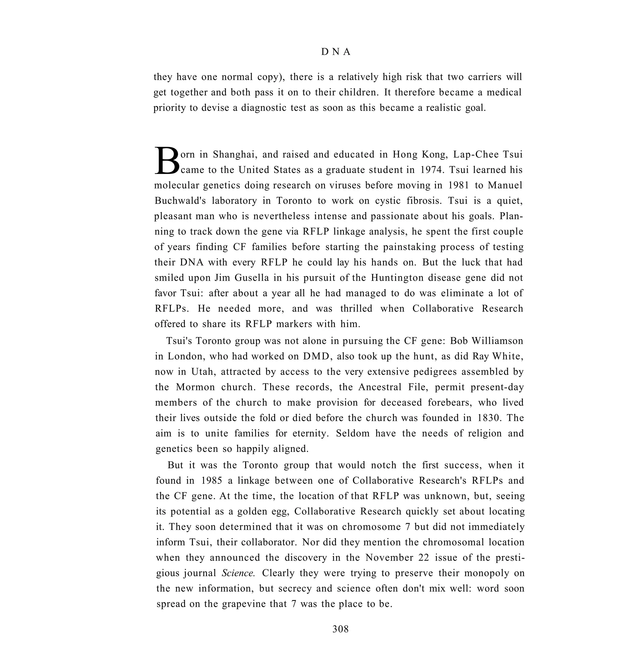DNA

they have one normal copy), there is a relatively high risk that two carriers will
get together and both pass it on to their children. It therefore became a medical
priority to devise a diagnostic test as soon as this became a realistic goal.




B     orn in Shanghai, and raised and educated in Hong Kong, Lap-Chee Tsui
      came to the United States as a graduate student in 1974. Tsui learned his
molecular genetics doing research on viruses before moving in 1981 to Manuel
Buchwald's laboratory in Toronto to work on cystic fibrosis. Tsui is a quiet,
pleasant man who is nevertheless intense and passionate about his goals. Plan-
ning to track down the gene via RFLP linkage analysis, he spent the first couple
of years finding CF families before starting the painstaking process of testing
their DNA with every RFLP he could lay his hands on. But the luck that had
smiled upon Jim Gusella in his pursuit of the Huntington disease gene did not
favor Tsui: after about a year all he had managed to do was eliminate a lot of
RFLPs. He needed more, and was thrilled when Collaborative Research
offered to share its RFLP markers with him.
   Tsui's Toronto group was not alone in pursuing the CF gene: Bob Williamson
in London, who had worked on DMD, also took up the hunt, as did Ray White,
now in Utah, attracted by access to the very extensive pedigrees assembled by
the Mormon church. These records, the Ancestral File, permit present-day
members of the church to make provision for deceased forebears, who lived
their lives outside the fold or died before the church was founded in 1830. The
aim is to unite families for eternity. Seldom have the needs of religion and
genetics been so happily aligned.
    But it was the Toronto group that would notch the first success, when it
found in 1985 a linkage between one of Collaborative Research's RFLPs and
the CF gene. At the time, the location of that RFLP was unknown, but, seeing
its potential as a golden egg, Collaborative Research quickly set about locating
it. They soon determined that it was on chromosome 7 but did not immediately
inform Tsui, their collaborator. Nor did they mention the chromosomal location
when they announced the discovery in the November 22 issue of the presti-
gious journal Science. Clearly they were trying to preserve their monopoly on
the new information, but secrecy and science often don't mix well: word soon
spread on the grapevine that 7 was the place to be.

                                       308
 