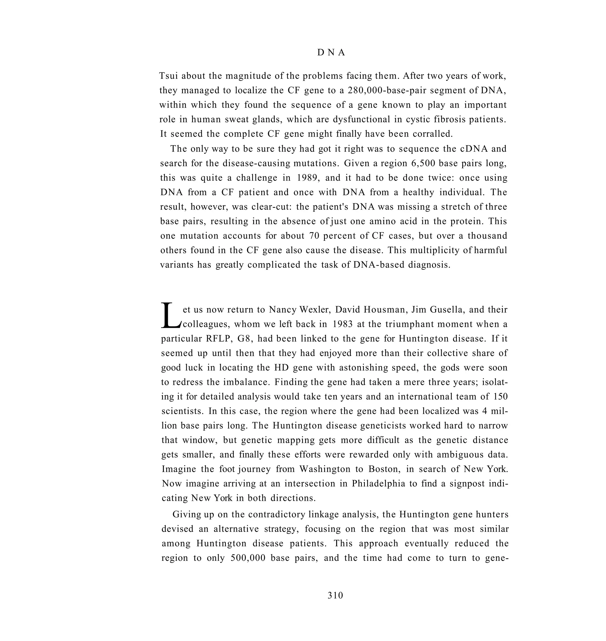 DNA

Tsui about the magnitude of the problems facing them. After two years of work,
they managed to localize the CF gene to a 280,000-base-pair segment of DNA,
within which they found the sequence of a gene known to play an important
role in human sweat glands, which are dysfunctional in cystic fibrosis patients.
It seemed the complete CF gene might finally have been corralled.
   The only way to be sure they had got it right was to sequence the cDNA and
search for the disease-causing mutations. Given a region 6,500 base pairs long,
this was quite a challenge in 1989, and it had to be done twice: once using
DNA from a CF patient and once with DNA from a healthy individual. The
result, however, was clear-cut: the patient's DNA was missing a stretch of three
base pairs, resulting in the absence of just one amino acid in the protein. This
one mutation accounts for about 70 percent of CF cases, but over a thousand
others found in the CF gene also cause the disease. This multiplicity of harmful
variants has greatly complicated the task of DNA-based diagnosis.




L     et us now return to Nancy Wexler, David Housman, Jim Gusella, and their
      colleagues, whom we left back in 1983 at the triumphant moment when a
particular RFLP, G8, had been linked to the gene for Huntington disease. If it
seemed up until then that they had enjoyed more than their collective share of
good luck in locating the HD gene with astonishing speed, the gods were soon
to redress the imbalance. Finding the gene had taken a mere three years; isolat-
ing it for detailed analysis would take ten years and an international team of 150
scientists. In this case, the region where the gene had been localized was 4 mil-
lion base pairs long. The Huntington disease geneticists worked hard to narrow
that window, but genetic mapping gets more difficult as the genetic distance
gets smaller, and finally these efforts were rewarded only with ambiguous data.
Imagine the foot journey from Washington to Boston, in search of New York.
Now imagine arriving at an intersection in Philadelphia to find a signpost indi-
cating New York in both directions.
   Giving up on the contradictory linkage analysis, the Huntington gene hunters
devised an alternative strategy, focusing on the region that was most similar
among Huntington disease patients. This approach eventually reduced the
region to only 500,000 base pairs, and the time had come to turn to gene-


                                       310
 